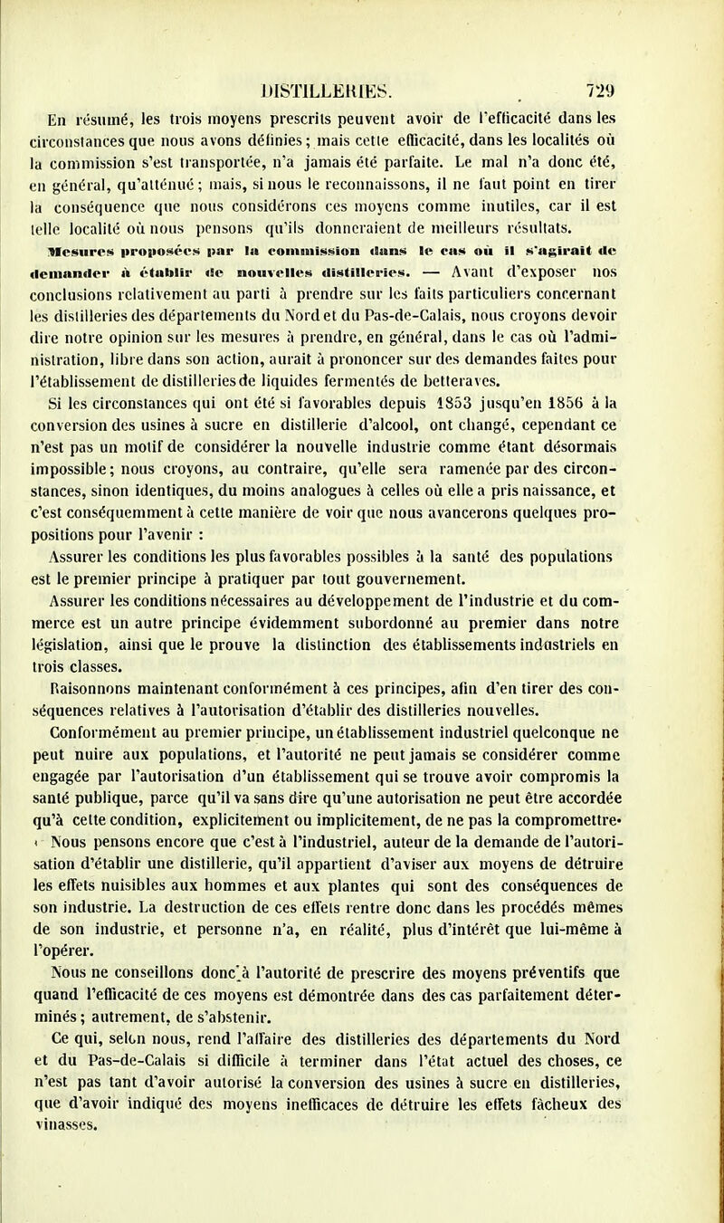 En résumé, les trois moyens prescrits peuvent avoir de l*efticacité dans les circonstances que nous avons définies ; mais cette efficacité, dans les localités où la commission s'est transportée, n'a jamais été parfaite. Le mal n'a donc été, en général, qu'atténué; mais, si nous le reconnaissons, il ne faut point en tirer la conséquence que nous considérons ces moyens comme inutiles, car il est telle localité où nous pensons qu'ils donneraient de meilleurs résultats. Mesures proposées par la commission «Sans le cas où il s'agirait de demander à établir de nouvelles distilleries. — Avant d'exposer nos conclusions relativement au parti à prendre sur les faits particuliers concernant les distilleries des départements du Nord et du Pas-de-Calais, nous croyons devoir dire notre opinion sur les mesures à prendre, en général, dans le cas où l'admi- nistration, libre dans son action, aurait à prononcer sur des demandes faites pour l'établissement de distilleries de liquides fermenlés de betteraves. Si les circonstances qui ont été si favorables depuis 1853 jusqu'en 1856 à la conversion des usines à sucre en distillerie d'alcool, ont changé, cependant ce n'est pas un motif de considérer la nouvelle industrie comme étant désormais impossible; nous croyons, au contraire, qu'elle sera ramenée par des circon- stances, sinon identiques, du moins analogues à celles où elle a pris naissance, et c'est conséquemment à cette manière de voir que nous avancerons quelques pro- positions pour l'avenir : Assurer les conditions les plus favorables possibles a la santé des populations est le premier principe à pratiquer par tout gouvernement. Assurer les conditions nécessaires au développement de l'industrie et du com- merce est un autre principe évidemment subordonné au premier dans notre législation, ainsi que le prouve la distinction des établissements industriels en trois classes. Raisonnons maintenant conformément à ces principes, afin d'en tirer des con- séquences relatives à l'autorisation d'établir des distilleries nouvelles. Conformément au premier principe, un établissement industriel quelconque ne peut nuire aux populations, et l'autorité ne peut jamais se considérer comme engagée par l'autorisation d'un établissement qui se trouve avoir compromis la santé publique, parce qu'il va sans dire qu'une autorisation ne peut être accordée qu'à cette condition, explicitement ou implicitement, de ne pas la compromettre» < Nous pensons encore que c'est à l'industriel, auteur de la demande de l'autori- sation d'établir une distillerie, qu'il appartient d'aviser aux moyens de détruire les effets nuisibles aux hommes et aux plantes qui sont des conséquences de son industrie. La destruction de ces effets rentre donc dans les procédés mêmes de son industrie, et personne n'a, en réalité, plus d'intérêt que lui-même à l'opérer. Nous ne conseillons donc'à l'autorité de prescrire des moyens préventifs que quand l'efficacité de ces moyens est démontrée dans des cas parfaitement déter- minés ; autrement, de s'abstenir. Ce qui, selon nous, rend l'alfaire des distilleries des départements du Nord et du Pas-de-Calais si difficile à terminer dans l'état actuel des choses, ce n'est pas tant d'avoir autorisé la conversion des usines à sucre en distilleries, que d'avoir indiqué des moyens inefficaces de détruire les effets fâcheux des vinasses.