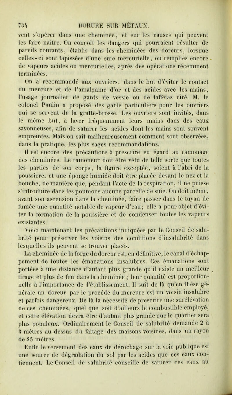 IVi IM>KUKE SUR MÉTAUX. vent s'opérer dans une cheminée, et sur les causes qui peuvent les faire naître. On conçoit les dangers qui pourraient résulter de pareils courants, établis dans les cheminées des doreurs, lorsque celles-ci sont tapissées d'une suie mercurielle, ou remplies encore de vapeurs acides ou mercurielles, après des opérations récemment terminées. On a recommandé aux ouvriers, dans le mit d'éviter le contact du mercure et de l'amalgame d'or et des acides avec les mains, l'usage journalier de gants de vessie ou de taffetas ciré. M. le colonel Paulin a proposé des gants particuliers pour les ouvriers qui se servent de la gratte-brosse. Les ouvriers sont invités, dans le même but, à laver fréquemment leurs mains dans des eaux savonneuses, afin de saturer les acides dont les mains sont souvent empreintes. Mais on sait malheureusement comment sont observées, dans la pratique, les plus sages recommandations. 11 est encore des précautions à prescrire eu égard au ramonage des cheminées. Le ramoneur doit être vêtu de telle sorte que toutes les parties de son corps, la figure exceptée, soient à l'abri de la poussière, et une éponge humide doit être placée devant le nez et la bouche, de manière que, pendant l'acte de la respiration, il ne puisse s'introduire dans les poumons aucune parcelle de suie. On doit même, avant son ascension dans la cheminée, faire passer dans le tuyau de fumée une quantité notable de vapeur d'eau; elle a pour objet d'évi- ter la formation de la poussière et de condenser toutes les vapeurs existantes. Voici maintenant les précautions indiquées par le Conseil de salu- brité pour préserver les voisins des conditions d'insalubrité dans lesquelles ils peuvent se trouver placés. La cheminée de la forge du doreur est, en définitive, le canal d'échap- pement de toutes les émanations insalubres. Ces émanations sont portées à une distance d'autant plus grande qu'il existe un meilleur r tirage et plus de feu dans la cheminée ; leur quantité est proportion- nelle à l'importance de l'établissement. Il suit de là qu'en thèse gé- nérale un doreur par le procédé du mercure est un voisin insalubre et parfois dangereux. De là la nécessité de prescrire une surélévation de ces cheminées, quel que soit d'ailleurs le combustible employé, et cette élévation devra être d'autant plus grande que le quartier sera plus populeux. Ordinairement le Conseil de salubrité demande 2 à 3 mètres au-dessus du faîtage des maisons voisines, dans un rayon de 25 mètres. Enfin le versement des eaux de dérochage sur la voie publique est une source de dégradation du sol par les acides que ces eaux con- tiennent. Le Conseil de salubrité conseille de saturer ces eaux au