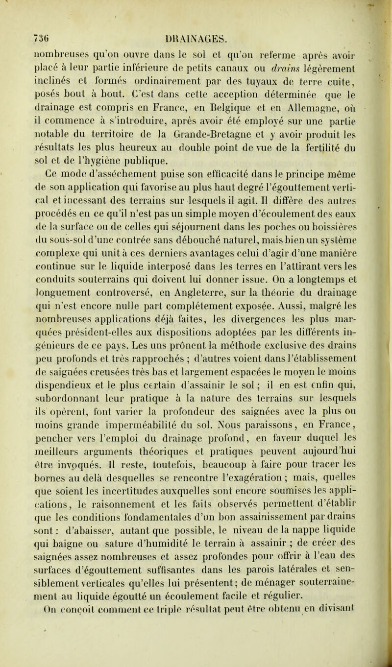 nombreuses qu'on ouvre dans le sol et qu'on referme après avoir placé à leur partie inférieure de petits canaux ou drains légèrement inclinés et formés ordinairement par des tuyaux de terre cuite, posés bout à bout. C'est dans cette acception déterminée que le drainage est compris en France, en Belgique et en Allemagne, où il commence à s'introduire, après avoir été employé sur une partie notable du territoire de la Grande-Bretagne et y avoir produit les résultats les plus heureux au double point de vue de la fertilité du sol et de l'hygiène publique. Ce mode d'assèchement puise son efficacité dans le principe même de son application qui favorise au plus haut degré l'égouttement verti- cal et incessant des terrains sur lesquels il agit. Il diffère des autres procédés en ce qu'il n'est pas un simple moyen d'écoulement des eaux de la surface ou de celles qui séjournent dans les poches ou boissières du sous-sol d'une contrée sans débouché naturel, mais bien un système complexe qui unit à ces derniers avantages celui d'agir d'une manière continue sur le liquide interposé dans les terres en l'attirant vers les conduits souterrains qui doivent lui donner issue. On a longtemps et longuement controversé, en Angleterre, sur la théorie du drainage qui n'est encore nulle part complètement exposée. Aussi, malgré les nombreuses applications déjà faites, les divergences les plus mar- quées président-elles aux dispositions adoptées par les différents in- génieurs de ce pays. Les uns prônent la méthode exclusive des drains peu profonds et très rapprochés ; d'autres voient dans l'établissement de saignées creusées très bas et largement espacées le moyen le moins dispendieux et le plus certain d'assainir le sol; il en est enfin qui, subordonnant leur pratique à la nature des terrains sur lesquels ils opèrent, t'ont varier la profondeur des saignées avec la plus ou moins grande imperméabilité du sol. Nous paraissons, en France, pencher vers l'emploi du drainage profond, en faveur duquel les meilleurs arguments théoriques et pratiques peuvent aujourd'hui être invoqués. 11 reste, toutefois, beaucoup à faire pour tracer les bornes au delà desquelles se rencontre l'exagération ; mais, quelles que soient les incertitudes auxquelles sont encore soumises les appli- cations, le raisonnement et les faits observés permettent d'établir que les conditions fondamentales d'un bon assainissement par drains sont : d'abaisser, autant que possible, le niveau de la nappe liquide qui baigne ou salure d'humidité le terrain à assainir ; de créer des saignées assez nombreuses et assez profondes pour offrir à l'eau des surfaces d'égouttement suffisantes dans les parois latérales et sen- siblement verticales qu'elles lui présentent; de ménager souterraine- ment au liquide égoutté un écoulement facile et régulier. On conçoit comment ce triple résultat peut être obtenu en divisant