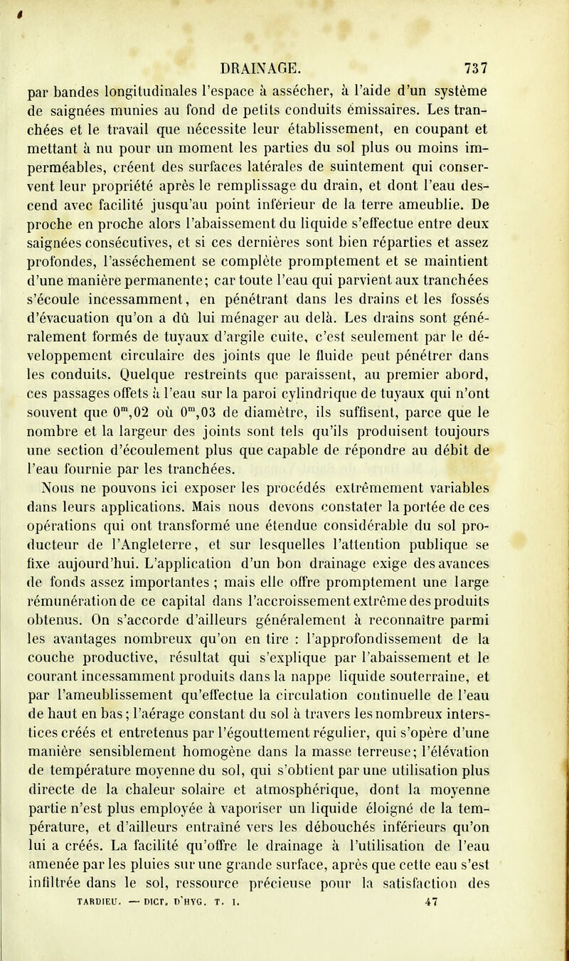 t DRAINAGE. 737 par bandes longitudinales l'espace à assécher, à l'aide d'un système de saignées munies au fond de petits conduits émissaires. Les tran- chées et le travail que nécessite leur établissement, en coupant et mettant à nu pour un moment les parties du sol plus ou moins im- perméables, créent des surfaces latérales de suintement qui conser- vent leur propriété après le remplissage du drain, et dont l'eau des- cend avec facilité jusqu'au point inférieur de la terre ameublie. De proche en proche alors l'abaissement du liquide s'effectue entre deux saignées consécutives, et si ces dernières sont bien reparties et assez profondes, l'assèchement se complète promptement et se maintient d'une manière permanente; car toute l'eau qui parvient aux tranchées s'écoule incessamment, en pénétrant dans les drains et les fossés d'évacuation qu'on a dû lui ménager au delà. Les drains sont géné- ralement formés de tuyaux d'argile cuite, c'est seulement par le dé- veloppement circulaire des joints que le fluide peut pénétrer dans les conduits. Quelque restreints que paraissent, au premier abord, ces passages offets à l'eau sur la paroi cylindrique de tuyaux qui n'ont souvent que 0m,02 où 0ni,03 de diamètre, ils suffisent, parce que le nombre et la largeur des joints sont tels qu'ils produisent toujours une section d'écoulement plus que capable de répondre au débit de l'eau fournie par les tranchées. Nous ne pouvons ici exposer les procédés extrêmement variables dans leurs applications. Mais nous devons constater la portée de ces opérations qui ont transformé une étendue considérable du sol pro- ducteur de l'Angleterre, et sur lesquelles l'attention publique se fixe aujourd'hui. L'application d'un bon drainage exige des avances de fonds assez importantes ; mais elle offre promptement une large rémunération de ce capital dans l'accroissement extrême des produits obtenus. On s'accorde d'ailleurs généralement à reconnaître parmi les avantages nombreux qu'on en tire : l'approfondissement de la couche productive, résultat qui s'explique par l'abaissement et le courant incessamment produits dans la nappe liquide souterraine, et par l'ameublissement qu'effectue la circulation continuelle de l'eau de haut en bas ; l'aérage constant du sol à travers les nombreux inters- tices créés et entretenus par l'égouttement régulier, qui s'opère d'une manière sensiblement homogène dans la masse terreuse; l'élévation de température moyenne du sol, qui s'obtient par une utilisation plus directe de la chaleur solaire et atmosphérique, dont la moyenne partie n'est plus employée à vaporiser un liquide éloigné de la tem- pérature, et d'ailleurs entraîné vers les débouchés inférieurs qu'on lui a créés. La facilité qu'offre le drainage à l'utilisation de l'eau amenée par les pluies sur une grande surface, après que cette eau s'est infiltrée dans le sol, ressource précieuse pour la satisfaction des