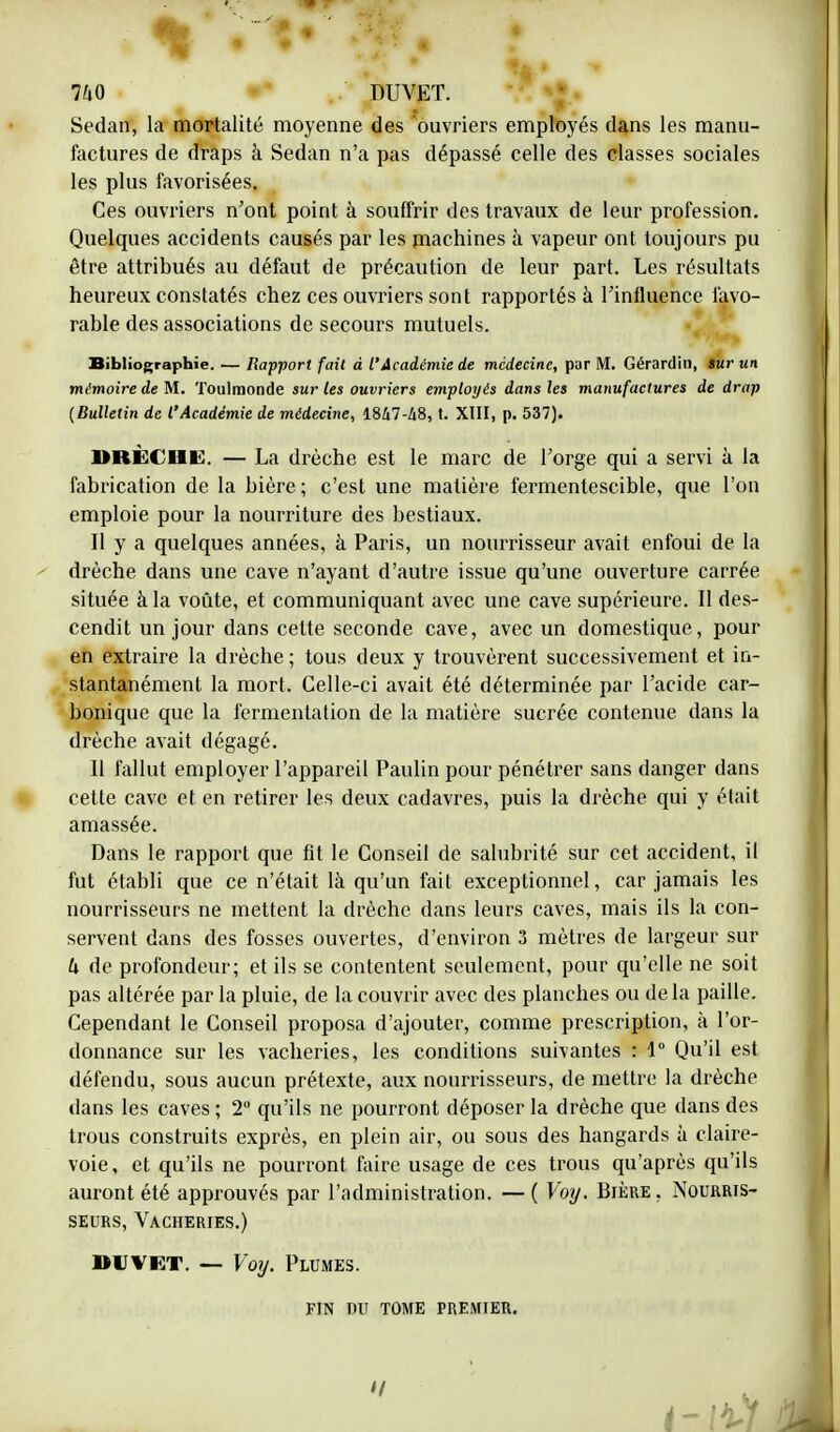 Sedan, la mortalité moyenne des ouvriers employés dans les manu- factures de draps à Sedan n'a pas dépassé celle des classes sociales les plus favorisées. Ces ouvriers n'ont point à souffrir des travaux de leur profession. Quelques accidents causés par les machines à vapeur ont toujours pu être attribués au défaut de précaution de leur part. Les résultats heureux constatés chez ces ouvriers sont rapportés à l'influence favo- rable des associations de secours mutuels. Bibliographie. — Rapport fait à l'Académie de médecine, par M. Gérardin, sur un mémoire de M. Toulraonde sur les ouvriers employés dans les manufactures de drap [Bulletin de l'Académie de médecine, 1847-48, t. XIII, p. 537). BRÈCHE. — La drèche est le marc de l'orge qui a servi à la fabrication de la bière ; c'est une matière fermentescible, que l'on emploie pour la nourriture des bestiaux. Il y a quelques années, à Paris, un nourrisseur avait enfoui de la drèche dans une cave n'ayant d'autre issue qu'une ouverture carrée située à la voûte, et communiquant avec une cave supérieure. Il des- cendit un jour dans cette seconde cave, avec un domestique, pour en extraire la drèche ; tous deux y trouvèrent successivement et in- stantanément la mort. Celle-ci avait été déterminée par l'acide car- bonique que la fermentation de la matière sucrée contenue dans la drèche avait dégagé. II fallut employer l'appareil Paulin pour pénétrer sans danger dans cette cave et en retirer les deux cadavres, puis la drèche qui y était amassée. Dans le rapport que fit le Conseil de salubrité sur cet accident, il fut établi que ce n'était là qu'un fait exceptionnel, car jamais les nourrisseurs ne mettent la drèche dans leurs caves, mais ils la con- servent dans des fosses ouvertes, d'environ 3 mètres de largeur sur U de profondeur; et ils se contentent seulement, pour qu'elle ne soit pas altérée par la pluie, de la couvrir avec des planches ou delà paille. Cependant le Conseil proposa d'ajouter, comme prescription, à l'or- donnance sur les vacheries, les conditions suivantes : 1° Qu'il est défendu, sous aucun prétexte, aux nourrisseurs, de mettre la drèche dans les caves ; 2° qu'ils ne pourront déposer la drèche que dans des trous construits exprès, en plein air, ou sous des hangards à claire- voie, et qu'ils ne pourront faire usage de ces trous qu'après qu'ils auront été approuvés par l'administration. —( Voy. Bière, Nourris- seurs, Vacheries.) BUvet. — Voy. Plumes. FIN DU TOME PREMIER.