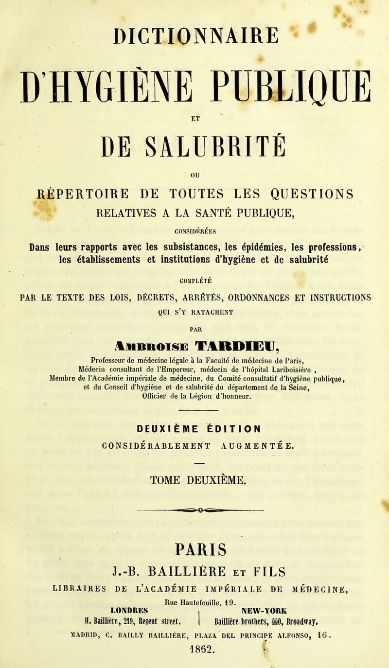 D'HYGIÈNE PUBLIQUE ET DE SALUBRITÉ ou RÉPERTOIRE DE TOUTES LES QUESTIONS RELATIVES A LA SANTÉ PUBLIQUE, CONSIDÉRÉES Dans leurs rapports avec les subsistances, les épidémies, les professions, les établissements et institutions d'hygiène et de salubrité COMPLÉTÉ PAR LE TEXTE DES LOIS, DÉCRETS, ARRÊTÉS, ORDONNANCES ET INSTRUCTIONS QUI s'y ratachent PAR tuitatoi»! T AIUUFI. Professeur de médecine légale à la Faculté de médecine de Paris, Médecin consultant de l'Empereur, médecin de l'hôpital Lariboisière , Membre de l'Académie impériale de médecine, du Comité consultatif d'hygiène publique, et du Conseil d'hygiène et de salubrité du département de la Seine, Officier de la Légion d'honneur. DEUXIEME EDITION CONSIDÉRABLEMENT AUGMENTÉE. TOME DEUXIÈME. PARIS J.-B. BAILLIÈRE et FILS LIBRAIRES DE L'ACADÉMIE IMPÉRIALE DE MÉDECINE, Rue Haulefeuille, 19. LONDRES | NEW-YORK H. Baillièrp, 219, Regent slreet. | Baillière brothers, MO, Broadway. MADRID, C. BÀILLY BAILL1ÉRE, PLAZA DEL PRINCIPE ALFONSO, 16. 1862.