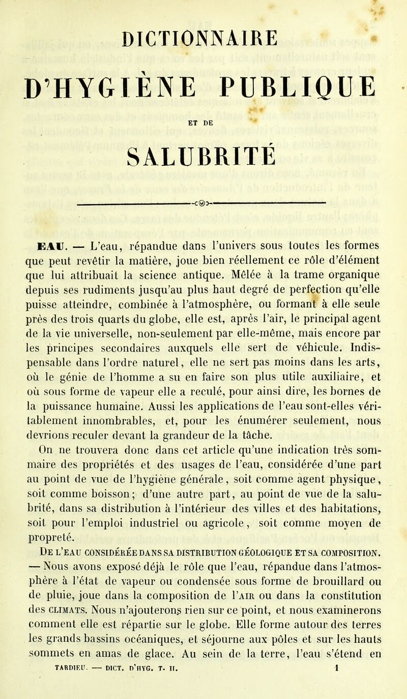 D'HYGIÈNE PUBLIQUE ET DE SALUBRITÉ EAU. — L'eau, répandue dans l'univers sous toutes les formes que peut revêtir la matière, joue bien réellement ce rôle d'élément que lui attribuait la science antique. Mêlée à la trame organique depuis ses rudiments jusqu'au plus haut degré de perfection qu'elle puisse atteindre, combinée à l'atmosphère, ou formant à elle seule près des trois quarts du globe, elle est, après l'air, Lé principal agent de la vie universelle, non-seulement par elle-même, mais encore par les principes secondaires auxquels elle sert de véhicule. Indis- pensable dans l'ordre naturel, elle ne sert pas moins dans les arts, où le génie de l'homme a su en faire son plus utile auxiliaire, et où sous forme de vapeur elle a reculé, pour ainsi dire, les bornes de la puissance humaine. Aussi les applications de l'eau sont-elles véri- tablement innombrables, et, pour les énumérer seulement, nous devrions reculer devant la grandeur de la tâche. On ne trouvera donc dans cet article qu'une indication très som- maire des propriétés et des usages de l'eau, considérée d'une part au point de vue de l'hygiène générale, soit comme agent physique, soit comme boisson; d'une autre part, au point de vue de la salu- brité, dans sa distribution à l'intérieur des villes et des habitations, soit pour l'emploi industriel ou agricole, soit comme moyen de propreté. De l'eau considérée dans sa distribution géologique et sa composition. — Nous avons exposé déjà le rôle que l'eau, répandue dans l'atmos- phère à l'état de vapeur ou condensée sous forme de brouillard ou de pluie, joue dans la composition de I'air ou dans la constitution des climats. Nous n'ajouterons rien sur ce point, et nous examinerons comment elle est répartie sur le globe. Elle forme autour des terres les grands bassins océaniques, et séjourne aux pôles et sur les hauts sommets en amas de glace. Au sein de la terre, l'eau s'étend en