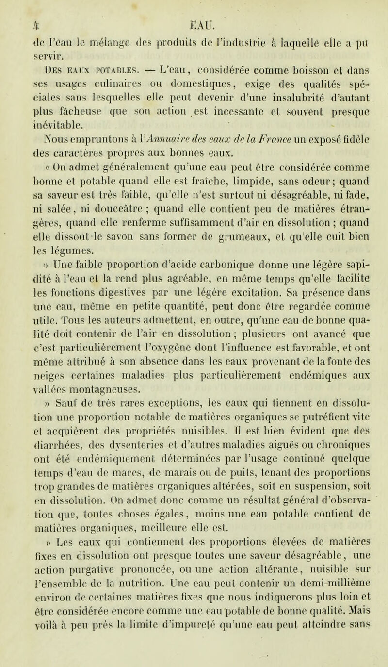 de l'eau le mélange des produits de l'industrie ,'i laquelle elle a pu servir. Des eaux potables. — L'eau, considérée comme boisson et dans ses usages culinaires ou domestiques, exige des qualités spé- ciales sans lesquelles elle peut devenir d'une insalubrité d'autant plus lâcheuse que son action est incessante et souvent presque inévitable. Nous empruntons à Y Annuaire des eaux de la France un exposé fidèle des caractères propres aux bonnes eaux. « On admet généralement qu'une eau peut être considérée comme bonne et potable quand elle est fraîche, limpide, sans odeur; quand sa saveur est très faible, qu'elle n'est surtout ni désagréable, ni fade, ni salée, ni douceâtre ; quand elle contient peu de matières étran- gères, quand elle renferme suffisamment d'air en dissolution ; quand elle dissout'le savon sans former de grumeaux, et qu'elle cuit bien les légumes. » Une faible proportion d'acide carbonique donne une légère sapi- dité à l'eau et la rend plus agréable, en même temps qu'elle facilite les fonctions digestives par une légère excitation. Sa présence dans une eau, même en petite quantité, peut donc être regardée comme utile. Tous les auteurs admettent, en outre, qu'une eau de bonne qua- lité doit contenir de l'air en dissolution ; plusieurs ont avancé que c'est particulièrement l'oxygène dont l'influence est favorable, et ont même attribué à son absence dans les eaux provenant de la fonte des neiges certaines maladies plus particulièrement endémiques aux vallées montagneuses. » Sauf de très rares exceptions, les eaux qui tiennent en dissolu- lion une proportion notable de matières organiques se putréfient vite et acquièrent des propriétés nuisibles. Il est bien évident que des diarrhées, des dysenteries et d'autres maladies aiguës ou chroniques ont été endémiquement déterminées par l'usage continué quelque temps d'eau de mares, de marais ou de puits, tenant des proportions trop grandes de matières organiques altérées, soit en suspension, soit en dissolution. On admet donc comme un résultat général d'observa- tion que, toutes choses égales, moins une eau potable contient de matières organiques, meilleure elle est. » Les eaux qui contiennent des proportions élevées de matières fixes en dissolution ont presque toutes une saveur désagréable, une action purgative prononcée, ou une action altérante, nuisible sur l'ensemble de la nutrition. Une eau peut contenir un demi-millième environ de certaines matières fixes que nous indiquerons plus loin et être considérée encore comme une eau potable de bonne qualité. Mais voilà h peu près la limite d'impureté qu'une eau peut atteindre sans