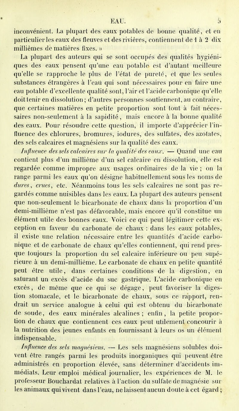 inconvénient. La plupart des eaux potables de bonne qualité, et en particulier les eaux des fleuves et des rivières, contiennent de 1 à 2 dix millièmes de matières fixes. » La plupart des auteurs qui se sont occupés des qualités hygiéni- ques des eaux pensent qu'une eau potable est d'autant meilleure qu'elle se rapproche le plus de l'état de pureté, et que les seules substances étrangères à Peau qui sont nécessaires pour en faire une eau potable d'excellente qualité sont, Pair et l'acide carbonique qu'elle doit tenir en dissolution; d'autres personnes soutiennent, au contraire, que certaines matières en petite proportion sont tout à fait néces- saires non-seulement à la sapidité, mais encore à la bonne qualité des eaux. Pour résoudre cette question, il importe d'apprécier l'in- fluence des chlorures, bromures, iodures, des sulfates, des azotates, des sels calcaires et magnésiens sur la qualité des eaux. Influence des sels calcaires sur la qualité des eaux. — Quand une eau contient plus d'un millième d'un sel calcaire en dissolution, elle est regardée comme impropre aux usages ordinaires de la vie ; on la range parmi les eaux qu'on désigne habituellement sous les noms de dures, crues, etc. Néanmoins tous les sels calcaires ne sont pas re- gardés comme nuisibles dans les eaux. La plupart des auteurs pensent que non-seulement le bicarbonate de chaux dans la proportion d'un demi-millième n'est pas défavorable, mais encore qu'il constitue un élément utile des bonnes eaux. Voici ce qui peut légitimer cette ex- ception en faveur du carbonate de chaux : dans les eaux potables, il existe une relation nécessaire entre les quantités d'acide carbo- nique et de carbonate de chaux qu'elles contiennent, qui rend pres- que toujours la proportion du sel calcaire inférieure ou peu supé- rieure à un demi-millième. Le carbonate de chaux en petite quantité peut être utile, dans certaines conditions de la digestion, en saturant un excès d'acide du suc gastrique. L'acide carbonique en excès, de même que ce qui se dégage, peut favoriser la diges- tion stomacale, et le bicarbonate de chaux, sous ce rapport, ren- drait un service analogue à celui qui est obtenu du bicarbonate de soude, des eaux minérales alcalines; enfin, la petite propor- tion de chaux que contiennent ces eaux peut utilement concourir à la nutrition des jeunes enfants en fournissant à leurs os un élément indispensable. Influence des sels magnésiens. — Les sels magnésiens solubles doi- vent être rangés parmi les produits inorganiques qui peuvent être administrés en proportion élevée, sans déterminer d'accidents im- médiats. Leur emploi médical journalier, les expériences de M. le professeur BouchardaL relatives à l'action du sulfate de magnésie sur les animaux qui vivent dans l'eau, ne laissent aucun doute à cet égard ;