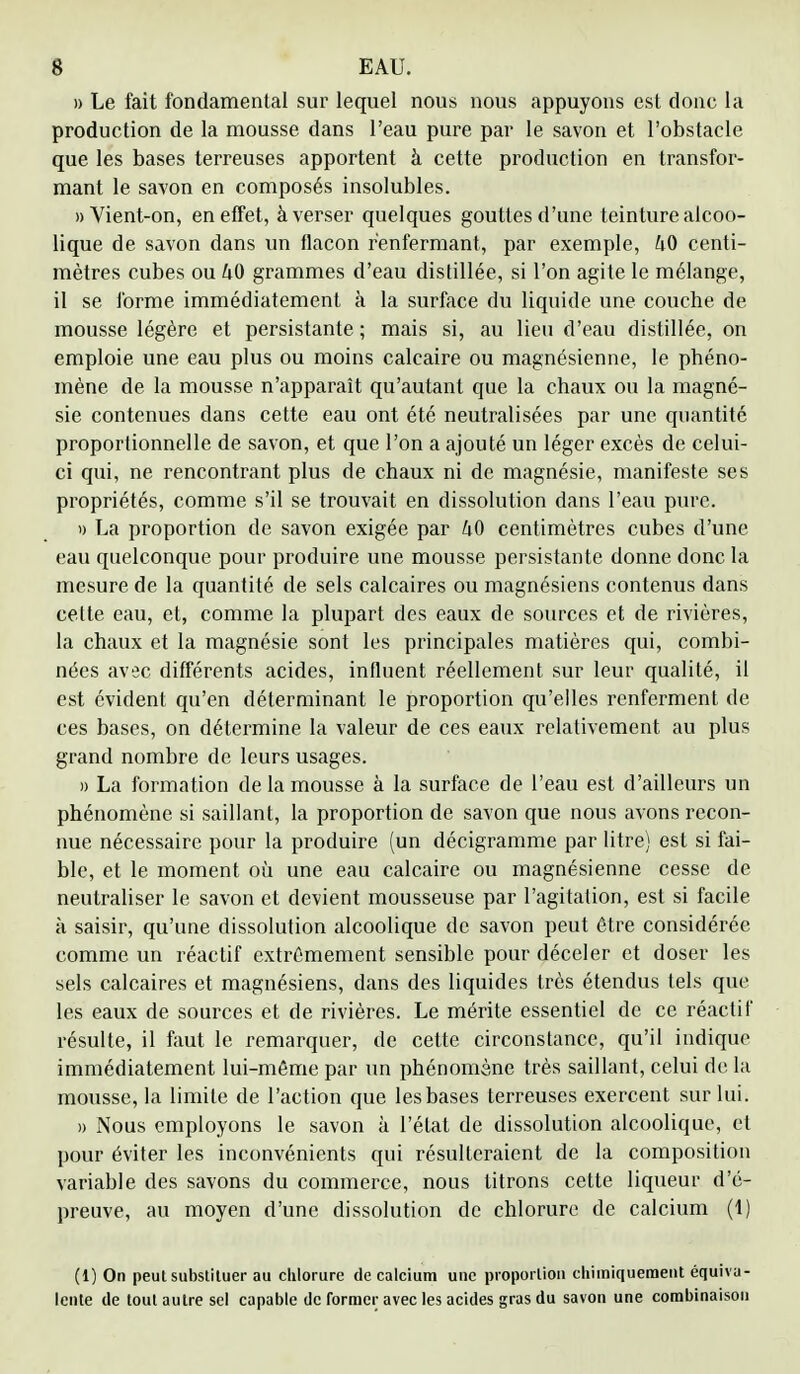 » Le fait fondamental sur lequel nous nous appuyons est donc la production de la mousse dans l'eau pure par le savon et l'obstacle que les bases terreuses apportent à cette production en transfor- mant le savon en composés insolubles. » Vient-on, en effet, à verser quelques gouttes d'une teinture alcoo- lique de savon dans un flacon renfermant, par exemple, 40 centi- mètres cubes ou hO grammes d'eau distillée, si l'on agite le mélange, il se forme immédiatement à la surface du liquide une couche de mousse légère et persistante ; mais si, au lieu d'eau distillée, on emploie une eau plus ou moins calcaire ou magnésienne, le phéno- mène de la mousse n'apparaît qu'autant que la chaux ou la magné- sie contenues dans cette eau ont été neutralisées par une quantité proportionnelle de savon, et que l'on a ajouté un léger excès de celui- ci qui, ne rencontrant plus de chaux ni de magnésie, manifeste ses propriétés, comme s'il se trouvait en dissolution dans l'eau pure. » La proportion de savon exigée par U0 centimètres cubes d'une eau quelconque pour produire une mousse persistante donne donc la mesure de la quantité de sels calcaires ou magnésiens contenus dans cette eau, et, comme la plupart des eaux de sources et de rivières, la chaux et la magnésie sont les principales matières qui, combi- nées avec différents acides, influent réellement sur leur qualité, il est évident qu'en déterminant le proportion qu'elles renferment de ces bases, on détermine la valeur de ces eaux relativement au plus grand nombre de leurs usages. » La formation de la mousse à la surface de l'eau est d'ailleurs un phénomène si saillant, la proportion de savon que nous avons recon- nue nécessaire pour la produire (un décigramme par litre) est si fai- ble, et le moment où une eau calcaire ou magnésienne cesse de neutraliser le savon et devient mousseuse par l'agitation, est si facile a saisir, qu'une dissolution alcoolique de savon peut être considérée comme un réactif extrêmement sensible pour déceler et doser les sels calcaires et magnésiens, dans des liquides très étendus tels que les eaux de sources et de rivières. Le mérite essentiel de ce réactif résulte, il faut le remarquer, de cette circonstance, qu'il indique immédiatement lui-môme par un phénomène très saillant, celui de la mousse, la limite de l'action que les bases terreuses exercent sur lui. » Nous employons le savon à l'état de dissolution alcoolique, et pour éviter les inconvénients qui résulteraient de la composition variable des savons du commerce, nous litrons cette liqueur d'é- preuve, au moyen d'une dissolution de chlorure de calcium (t) (1) On peut substituer au chlorure de calcium une proportion chimiquement équiva- lente de tout autre sel capable de former avec les acides gras du savon une combinaison