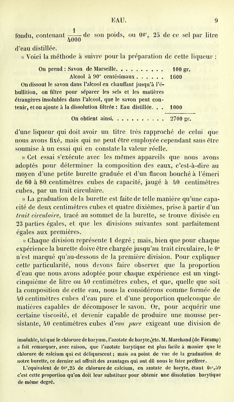 1 tondu, contenant de son poids, ou l)sr, 25 de ce sel par litre d'eau distillée. » Voici la méthode à suivre pour la préparation de cette liqueur : On prend : Savon de Marseille 100 gr. Alcool à 90° centésimaux 1600 On dissout le savon dans l'alcool en chauffant jusqu'à l'é- bullition, on filtre pour séparer les sels et les matières étrangères insolubles dans l'alcool, que le savon peut con- tenir, et on ajoute à la dissolution filtrée : Eau distillée. . . 1000 On obtient ainsi 2700 gr. d'une liqueur qui doit avoir un titre très rapproché de celui que nous avons fixé, mais qui ne peut être employée cependant sans être soumise à un essai qui en constate la valeur réelle. » Cet essai s'exécute avec les mêmes appareils que nous avons adoptés pour déterminer la composition des eaux, c'est-à-dire au moyen d'une petite burette graduée et d'un flacon bouché à l'émeri de 60 à 80 centimètres cubes de capacité, jaugé à U0 centimètres cubes, par un trait circulaire. » La graduation delà burette est faite de telle manière qu'une capa- cité de deux centimètres cubes et quatre dixièmes, prise à partir d'un trait circulaire, tracé au sommet de la burette, se trouve divisée en 23 parties égales, et que les divisions suivantes sont parfaitement égales aux premières. » Chaque division représente 1 degré ; mais, bien que pour chaque expérience la burette doive être chargée jusqu'au trait circulaire, le 0° n'est marqué qu'au-dessous de la première division. Pour expliquer cette particularité, nous devons faire observer que la proportion d'eau que nous avons adoptée pour chaque expérience est un vingt- cinquième de litre ou liQ centimètres cubes, et que, quelle que soit la composition de cette eau, nous la considérons comme formée de 40 centimètres cubes d'eau pure et d'une proportion quelconque de matières capables de décomposer le savon. Or, pour acquérir une certaine viscosité, et devenir capable de produire une mousse per- sistante, U0 centimètres cubes d'eau pure exigeant une division de insoluble, tel que le chlorure de baryum, l'azotate de baryle,[etc. M. Marchand (de Fécamp) a fait remarquer, avec raison, que l'azotate barylique est plus facile à manier que le chlorure de ealcium qui est déliquescent; mais au poiut de vue de la graduation de notre burette, ce dernier sel offrait des avantages qui ont dû nous le faire préférer. L'équivalent de 0sr,25 de chlorure de calcium, en azotate de baryle, étant Os',59 c'est cette proportion qu'on doit leur substituer pour obtenir une dissolution barytique de même degré.