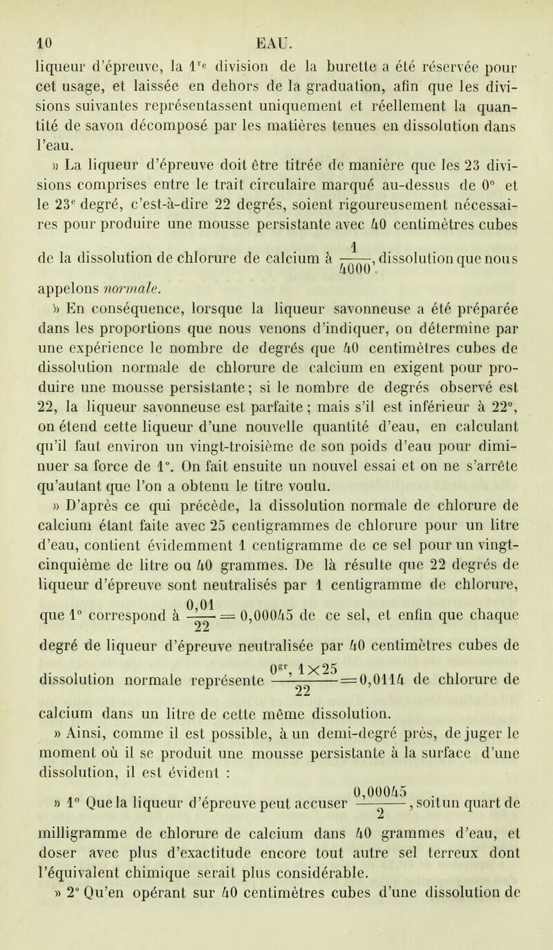 liqueur d'épreuve, la lrc division de la burette a été réservée pour cet usage, et laissée en dehors de la graduation, afin que les divi- sions suivantes représentassent uniquement et réellement la quan- tité de savon décomposé par les matières tenues en dissolution dans l'eau. » La liqueur d'épreuve doit être titrée de manière que les 23 divi- sions comprises entre le trait circulaire marqué au-dessus de 0° et le 23e degré, c'est-à-dire 22 degrés, soient rigoureusement nécessai- res pour produire une mousse persistante avec 40 centimètres cubes 1 de la dissolution de chlorure de calcium à ■ , dissolution que nous 4000 H appelons normale. '» En conséquence, lorsque la liqueur savonneuse a été préparée dans les proportions que nous venons d'indiquer, on détermine par une expérience le nombre de degrés que 40 centimètres cubes de dissolution normale de chlorure de calcium en exigent pour pro- duire une mousse persistante ; si le nombre de degrés observé est 22, la liqueur savonneuse est parfaite ; mais s'il est inférieur à 22°, on étend cette liqueur d'une nouvelle quantité d'eau, en calculant qu'il faut environ un vingt-troisième de son poids d'eau pour dimi- nuer sa force de 1°. On fait ensuite un nouvel essai et on ne s'arrête qu'autant que l'on a obtenu le titre voulu. » D'après ce qui précède, la dissolution normale de chlorure de calcium étant faite avec 25 centigrammes de chlorure pour un litre d'eau, contient évidemment 1 centigramme de ce sel pour un vingt- cinquième de litre ou 40 grammes. De là résulte que 22 degrés de liqueur d'épreuve sont neutralisés par 1 centigramme de chlorure, que 1° correspond à — 0,00045 de ce sel, et enfin que chaque degré de liqueur d'épreuve neutralisée par 40 centimètres cubes de Qgr 1x25 dissolution normale représente ' = 0,0114 de chlorure de calcium dans un litre de cette même dissolution. «Ainsi, comme il est possible, à un demi-degré près, de juger le moment où il se produit une mousse persistante à la surface d'une dissolution, il est évident : 0,00045 . » 1° Que la liqueur cl épreuve peut accuser —-—, soitun quart de milligramme de chlorure de calcium dans 40 grammes d'eau, et doser avec plus d'exactitude encore tout autre sel terreux dont l'équivalent chimique serait plus considérable. » 2° Qu'en opérant sur 40 centimètres cubes d'une dissolution de