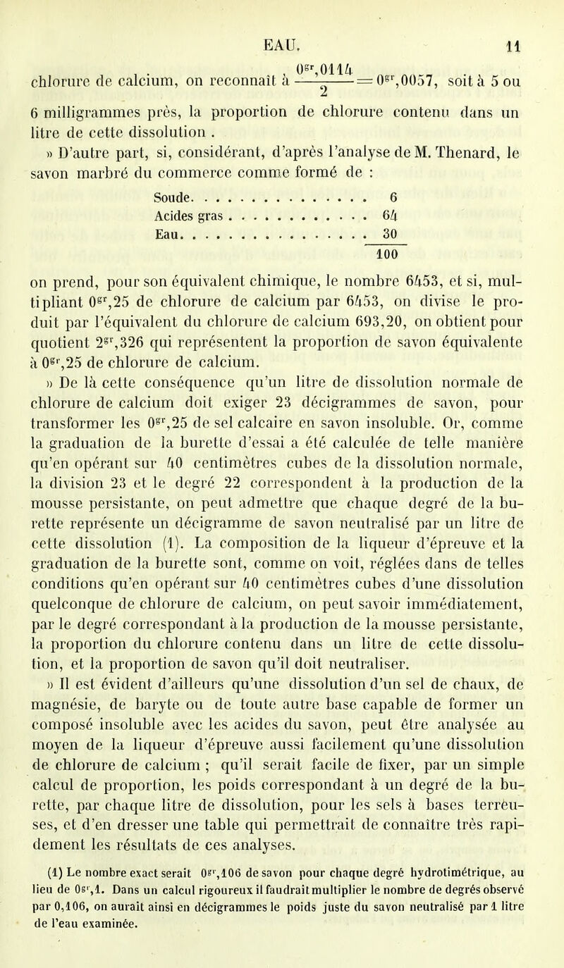 0gr,0114 chlorure de calcium, on reconnaît à — = 0gr,0057, soit à 5 ou 6 milligrammes près, la proportion de chlorure contenu dans un litre de cette dissolution . » D'autre part, si, considérant, d'après l'analyse de M. ïhenard, le savon marbré du commerce comme formé de : on prend, pour son équivalent chimique, le nombre 64.53, et si, mul- tipliant 0gr,25 de chlorure de calcium par 6453, on divise le pro- duit par l'équivalent du chlorure de calcium 693,20, on obtient pour quotient 2gr,326 qui représentent la proportion de savon équivalente à 0g,',25 de chlorure de calcium. » De là cette conséquence qu'un litre de dissolution normale de chlorure de calcium doit exiger 23 décigrammes de savon, pour transformer les 0gr,25 de sel calcaire en savon insoluble. Or, comme la graduation de la burette d'essai a été calculée de telle manière qu'en opérant sur 40 centimètres cubes de la dissolution normale, la division 23 et le degré 22 correspondent à la production de la mousse persistante, on peut admettre que chaque degré de la bu- rette représente un décigramme de savon neutralisé par un litre de cette dissolution (1). La composition de la liqueur d'épreuve et la graduation de la burette sont, comme on voit, réglées dans de telles conditions qu'en opérant sur 40 centimètres cubes d'une dissolution quelconque de chlorure de calcium, on peut savoir immédiatement, par le degré correspondant à la production de la mousse persistante, la proportion du chlorure contenu dans un litre de cette dissolu- tion, et la proportion de savon qu'il doit neutraliser. » Il est évident d'ailleurs qu'une dissolution d'un sel de chaux, de magnésie, de baryte ou de toute autre base capable de former un composé insoluble avec les acides du savon, peut être analysée au moyen de la liqueur d'épreuve aussi facilement qu'une dissolution de chlorure de calcium ; qu'il serait facile de fixer, par un simple calcul de proportion, les poids correspondant à un degré de la bu- rette, par chaque litre de dissolution, pour les sels à bases terreu- ses, et d'en dresser une table qui permettrait de connaître très rapi- dement les résultats de ces analyses. (1) Le nombre exact serait 0s',106 de savon pour chaque degré hydrotimétrique, au lieu de Os',1. Dans un calcul rigoureux il faudrait multiplier le nombre de degrés observé par 0,106, on aurait ainsi en décigrammes le poids juste du savon neutralisé pari litre de l'eau examinée. Soude. . . Acides gras Eau. . . . G 6Zj 30 100