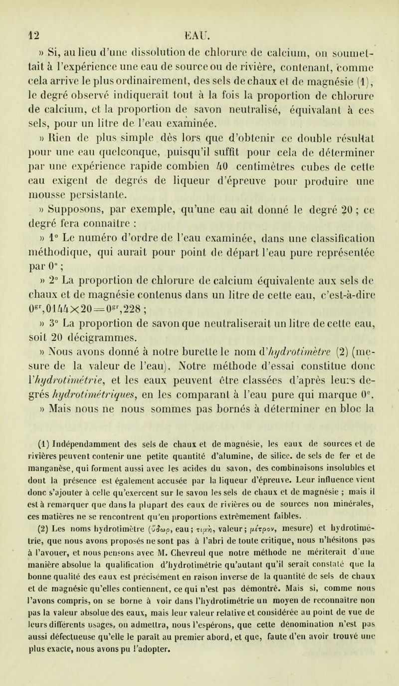 » Si, au lieu d'une dissolution rie chlorure de calcium, on soumet- tait à l'expérience une eau de source ou de rivière, contenant, comme cela arrive le plus ordinairement, des sels de chaux el de magnésie (1), le degré observé indiquerait tout à la fois la proportion de chlorure de calcium, et la proportion de savon neutralisé, équivalant à ces sels, pour un litre de l'eau examinée. » Rien de plus simple dès lors que d'obtenir ce double résultat pour une eau quelconque, puisqu'il suffit pour cela rie déterminer par une expérience rapide combien centimètres cubes rie cette eau exigent de degrés de liqueur d'épreuve pour produire une mousse persistante. » Supposons, par exemple, qu'une eau ait donné le degré 20 ; ce degré fera connaître : » 1° Le numéro d'ordre rie l'eau examinée, rians une classification méthodique, qui aurait pour point rie départ l'eau pure représentée par 0° ; » 2° La proportion de chlorure de calcium équivalente aux sels de chaux et de magnésie contenus clans un litre de cette eau, c'est-à-dire Osr,01Mx20 = Os',228; » 3° La proportion de savon que neutraliserait un litre de cette eau, soit 20 riécigrammes. » Nous avons donné à notre burette le nom d'hydrotimètre (2) (me- sure de la valeur de l'eau). Notre méthode d'essai constitue donc l'hydrotimétrie, et les eaux peuvent être classées d'après leurs de- grés hydrotimétriques, en les comparant à l'eau pure qui marque 0e. » Mais nous ne nous sommes pas bornés à déterminer en bloc la (1) Indépendamment des sels de chaux et de magnésie, les eaux de sources et de rivières peuvent contenir une petite quantité d'alumine, de silice, de sels de fer et de manganèse, qui forment aussi avec les acides du savon, des combinaisons insolubles el dont la présence est également accusée par la liqueur d'épreuve. Leur influence vient donc s'ajouter à celle qu'exercent sur le savon les sels de chaux et de magnésie ; mais il est à remarquer que dans la plupart des eaux de rivières ou de sources non minérales, ces matières ne se rencontrent qu'eu proportions extrêmement faibles. (2) Les noms hydrolimètre (uiîœp, eau; Ttfj.À, valeur; fttTpov, mesure) et hydrolimé- trie, que nous avons proposés ne sont pas à l'abri de toute critique, nous n'hésitons pas à l'avouer, et nous pensons avec M. Chevreul que notre méthode ne mériterait d'une manière absolue la qualification d'hydrotimélrie qu'autant qu'il serait constaté que la bonne qualité des eaux est précisément en raison inverse de la quantité de sels de chaux el de magnésie qu'elles contiennent, ce qui n'est pas démontré. Mais si, comme nous l'avons compris, on se borne à voir dans l'hydrotimétrie un moyen de reconnaître non pas la valeur absolue des eaux, mais leur valeur relative et considérée au point de vue de leurs différents usages, on admettra, nous l'espérons, que cette dénomination n'est pas aussi défectueuse qu'elle le parait au premier abord, et que, faute d'eu avoir trouvé une plus exacte, nous avons pu l'adopter.