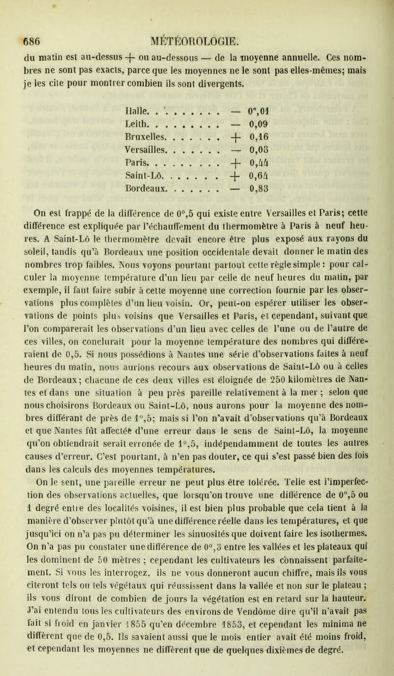 du malin est au-dessus -|- ou au-dessous — de la moyenne annuelle. Ces nom- bres ne sont pas exacts, parce que les moyennes ne le sont pas elles-mêmes; mais je les ciie pour montrer combien ils sont divergents. Halle. . ' — 0,01 Leith — 0,09 Bruxelles + 0,16 Versailles — 0,03 Paris -f- 0,[\li Saint-Lô + 0,64 Bordeaux — 0,83 On est frappé de la différence de 0°,5 qui existe entre Versailles et Paris; cette différence est expliquée par réchauffement du thermomètre à Paris à neuf heu- res. A Saint-Lô le thermomètre devait encore être plus exposé aux rayons du soleil, tandis qu'à Bordeaux une position occidentale devait donner le matin des nombres trop faibles. Nous voyons pourtant partout cette règle simple : pour cal- culer la moyenne température d'un lieu par celle de neuf heures du malin, par exemple, il faut faire subir à cette moyenne une correction fournie par les obser- vations plus complètes d'un lieu voisin. Or, peut-on espérer utiliser les obser- vations de points plu> voisins que Versailles et Paris, et cependant, suivant que l'on comparerait les observations d'un lieu avec celles de l'une ou de l'autre de ces villes, on conclurait pour la moyenne température des nombres qui différe- raient de 0,5. Si nous possédions à Nantes une série d'observations faites à neuf heures du matin, nous aurions recours aux observations de Saint-Lô ou à celles de Bordeaux; chacune de ces deux villes est éloignée de 250 kilomètres de Nan- tes et dans une situation à peu près pareille relativement à la mer ; selon que nous choisirons Bordeaux ou Saint-Lô, nous aurons pour la moyenne des nom- bres différant de près de l°,o; mais si l'on n'avait d'observations qu'à Bordeaux et que Nantes fût affectéfc d'une erreur dans le sens de Saint-Lô, la moyenne qu'on obtiendrait serait erronée de 1°,5, indépendamment de toutes les autres causes d'erreur. C'est pourtant, à n'en pas douter, ce qui s'est passé bien des fois dans les calculs des moyennes températures. On le sent, une pareille erreur ne peut plus être tolérée. Telle est l'imperfec- tion des observations actuelles, que lorsqu'on trouve une différence de 0°,5 ou 1 degré entre des localités voisines, il est bien plus probable que cela tient à la manière d'observer plutôt qu'à une différence réelle dans les températures, et que jusqu'ici on n'a pas pu déterminer les sinuosités que doivent faire les isothermes. On n'a pas pu constater une différence de 0°,o entre les vallées et les plateaux qui les dominent de 50 mètres ; cependant les cultivateurs les connaissent parfaite- ment. Si vous les interrogez, ils ne vous donneront aucun chiffre, mais ils vous citeront tels ou tels végétaux qui réussissent dans la vallée et non sur le plateau ; ils vous diront de combien de jours la végétation est en retard sur la hauteur. J'ai entendu tous les cultivateurs des environs de Vendôme dire qu'il n'avait pas fait si froid en janvier 1855 qu'en décembre 1853, et cependant les minima ne diffèrent que de 0,5. Ils savaient aussi que le mois entier avait été moins froid, et cependant les moyennes ne diffèrent que de quelques dixièmes de degré.