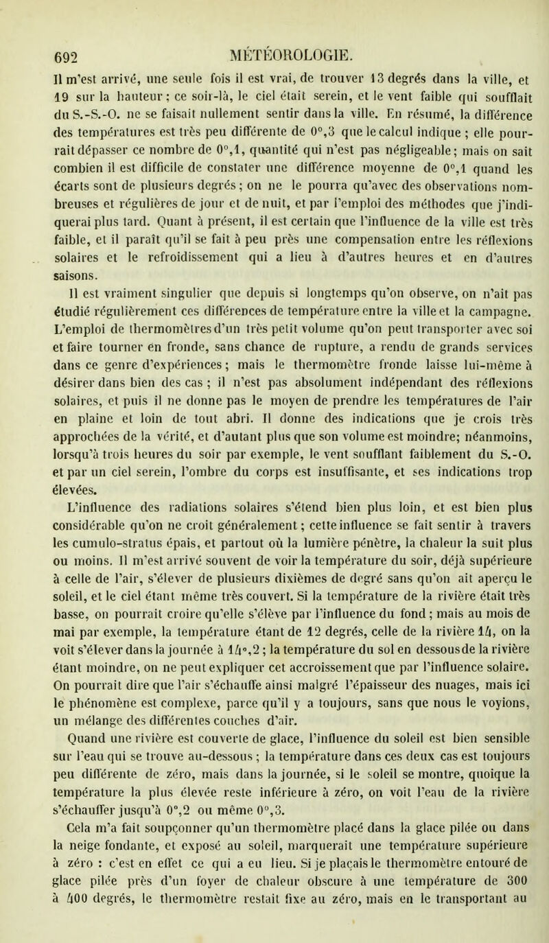 Il m'est arrivé, une seule fois il est vrai.de trouver 13 degrés dans la ville, et 19 sur la hauteur; ce soir-là, le ciel était serein, et le vent faible qui soufflait du S.-S.-0. ne se faisait nullement sentir dans la ville. En résumé, la différence des températures est très peu différente de 0°,3 que le calcul indique ; elle pour- rait dépasser ce nombre de 0°,1, quantité qui n'est pas négligeable; mais on sait combien il est difficile de constater une différence moyenne de 0°,1 quand les écarts sont de plusieurs degrés ; on ne le pourra qu'avec des observations nom- breuses et régulières de jour et de nuit, et par l'emploi des méthodes que j'indi- querai plus lard. Quant à présent, il est certain que l'influence de la ville est très faible, et il paraît qu'il se fait à peu près une compensation entre les réflexions solaires et le refroidissement qui a lieu à d'autres heures et en d'autres saisons. Il est vraiment singulier que depuis si longtemps qu'on observe, on n'ait pas étudié régulièrement ces différences de température entre la ville et la campagne. L'emploi de thermomètres d'un très petit volume qu'on peut transporter avec soi et faire tourner en fronde, sans chance de rupture, a rendu de grands services dans ce genre d'expériences ; mais le thermomètre fronde laisse lui-même à désirer dans bien des cas ; il n'est pas absolument indépendant des réflexions solaires, et puis il ne donne pas le moyen de prendre les températures de l'air en plaine et loin de tout abri. Il donne des indications que je crois très approchées de la vérité, et d'autant plus que son volume est moindre; néanmoins, lorsqu'à trois heures du soir par exemple, le vent soufflant faiblement du S.-O. et par un ciel serein, l'ombre du corps est insuffisante, et ses indications trop élevées. L'influence des radiations solaires s'étend bien plus loin, et est bien plus considérable qu'on ne croit généralement; cette influence se fait sentir à travers les cumulo-stratus épais, et partout où la lumière pénètre, la chaleur la suit plus ou moins. Il m'est arrivé souvent de voir la température du soir, déjà supérieure à celle de l'air, s'élever de plusieurs dixièmes de degré sans qu'on ait aperçu le soleil, et le ciel étant même très couvert. Si la température de la rivière était très basse, on pourrait croire qu'elle s'élève par l'influence du fond; mais au mois de mai par exemple, la température étant de 12 degrés, celle de la rivière 14, on la voit s'élever dans la journée à l/i»,2 ; la température du sol en dessousde la rivière étant moindre, on ne peut expliquer cet accroissement que par l'influence solaire. On pourrait dire que l'air s'échauffe ainsi malgré l'épaisseur des nuages, mais ici le phénomène est complexe, parce qu'il y a toujours, sans que nous le voyions, un mélange des différentes couches d'air. Quand une rivière est couverte de glace, l'influence du soleil est bien sensible sur l'eau qui se trouve au-dessous ; la température dans ces deux cas est toujours peu différente de zéro, mais dans la journée, si le soleil se montre, quoique la température la plus élevée reste inférieure à zéro, on voit l'eau de la rivière s'échauffer jusqu'à 0°,2 ou même 0°,3. Cela m'a fait soupçonner qu'un thermomètre placé dans la glace pilée ou dans la neige fondante, et exposé au soleil, marquerait une température supérieure à zéro: c'est en effet ce qui a eu lieu. Si je plaçais le thermomètre entouré de glace pilée près d'un foyer de chaleur obscure à une température de 300 à h00 degrés, le thermomètre restait fixe au zéro, mais en le transportant au