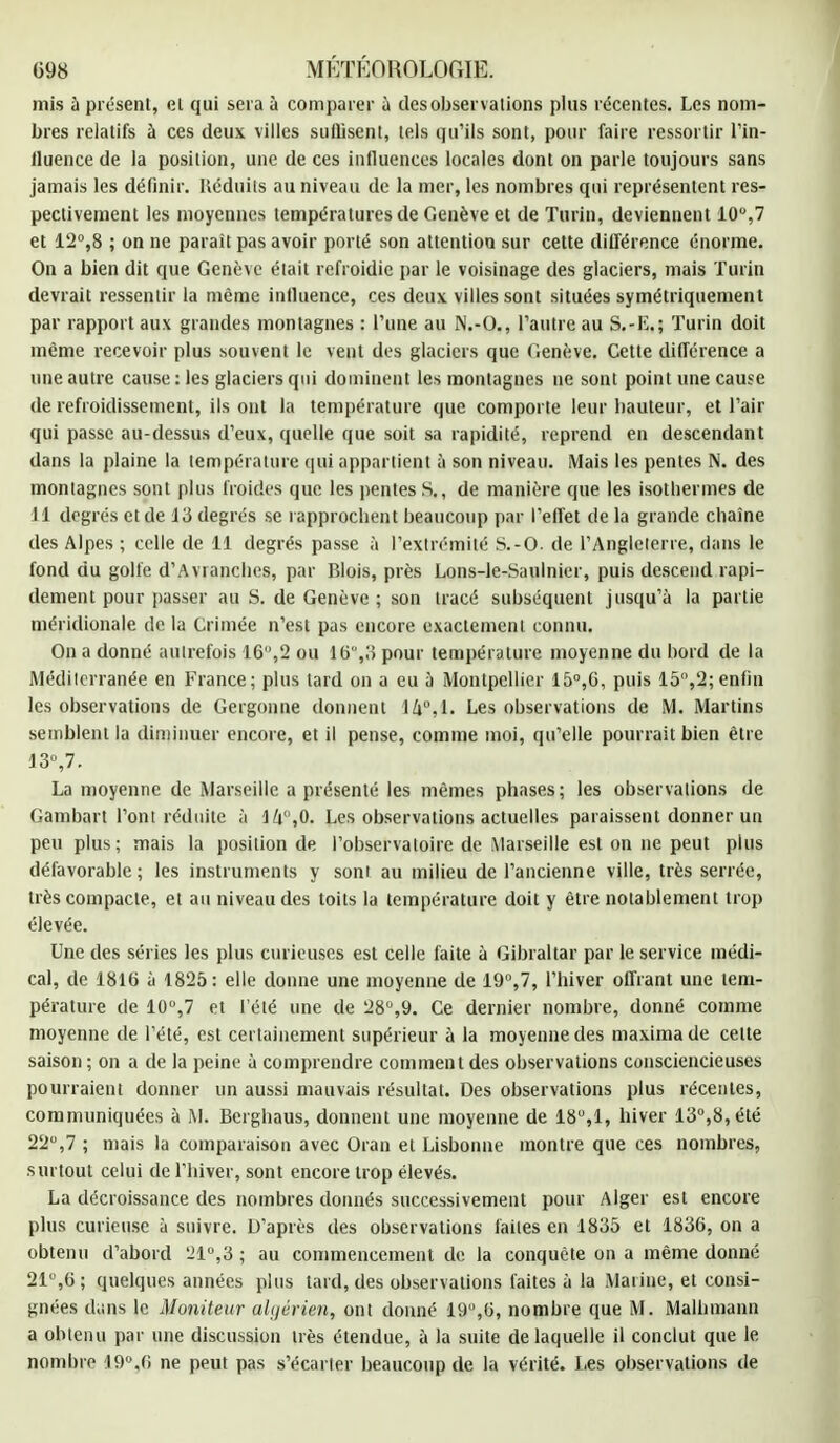 mis a présent, cl qui sera à comparer a des observations plus récentes. Les nom- bres relatifs à ces deux villes suffisent, tels qu'ils sont, pour faire ressortir l'in- iluence de la position, une de ces influences locales dont on parle toujours sans jamais les définir. Rédoits au niveau de la mer, les nombres qui représentent res- pectivement les moyennes températures de Genève et de Turin, deviennent 10°,7 et 12°,8 ; on ne paraît pas avoir porté son attention sur cette différence énorme. On a bien dit que Genève était refroidie par le voisinage des glaciers, mais Turin devrait ressentir la même influence, ces deux villes sont situées symétriquement par rapport aux grandes montagnes : l'une au N.-O., l'autre au S.-L.; Turin doit même recevoir plus souvent le vent des glaciers que Genève. Cette différence a une autre cause: les glaciers qui dominent les montagnes ne sont point une cause de refroidissement, ils ont la température que comporte leur liauteur, et l'air qui passe au-dessus d'eux, quelle que soit sa rapidité, reprend en descendant dans la plaine la température qui appartient à son niveau. Mais les pentes N. des montagnes sont plus froides que les pentes S., de manière que les isothermes de 11 degrés et de 13 degrés se rapprochent beaucoup par l'effet de la grande chaîne des Alpes ; celle de 11 degrés passe à l'extrémité S.-O. de l'Angleterre, dans le fond du golfe d'Avi anches, par Blois, près Lons-le-Saulnier, puis descend rapi- dement pour passer au S. de Genève ; son tracé subséquent jusqu'à la partie méridionale de la Crimée n'est pas encore exactement connu. On a donné autrefois 16,2 ou 16,3 pour température moyenne du bord de la Méditerranée en France; plus lard on a eu à Montpellier 15°,6, puis 15,2;enfin les observations de Gergonne donnent 14°,1. Les observations de M. Martins semblent la diminuer encore, et il pense, comme moi, qu'elle pourrait bien être 13,7. La moyenne de Marseille a présenté les mêmes phases; les observations de Gambart l'ont réduite à ll\,0. Les observations actuelles paraissent donner un peu plus; mais la position de l'observatoire de Marseille est on ne peut plus défavorable; les instruments y sont au milieu de l'ancienne ville, très serrée, très compacte, et au niveau des toits la température doit y être notablement trop élevée. Une des séries les plus curieuses est celle faite à Gibraltar par le service médi- cal, de 1816 à 1825 : elle donne une moyenne de 19,7, l'hiver offrant une tem- pérature de 10,7 et l'été une de 28°,9. Ce dernier nombre, donné comme moyenne de l'été, est certainement supérieur à la moyenne des maximade celte saison ; on a de la peine à comprendre comment des observations consciencieuses pourraient donner un aussi mauvais résultat. Des observations plus récentes, communiquées à M. Berghaus, donnent une moyenne de 18,1, hiver 13,8, été 22,7 ; mais la comparaison avec Oran et Lisbonne montre que ces nombres, surtout celui de l'hiver, sont encore trop élevés. La décroissance des nombres donnés successivement pour Alger est encore plus curieuse à suivre. D'après des observations faites en 1835 et 1836, on a obtenu d'abord 21°,3 ; au commencement de la conquête on a même donné 21,6; quelques années plus tard, des observations faites à la Marine, et consi- gnées dans le Moniteur algérien, ont donné 19,6, nombre que M. Malhmann a obtenu par une discussion très étendue, à la suite de laquelle il conclut que le nombre 19° ,6 ne peut pas s'écarter beaucoup de la vérité. Les observations de