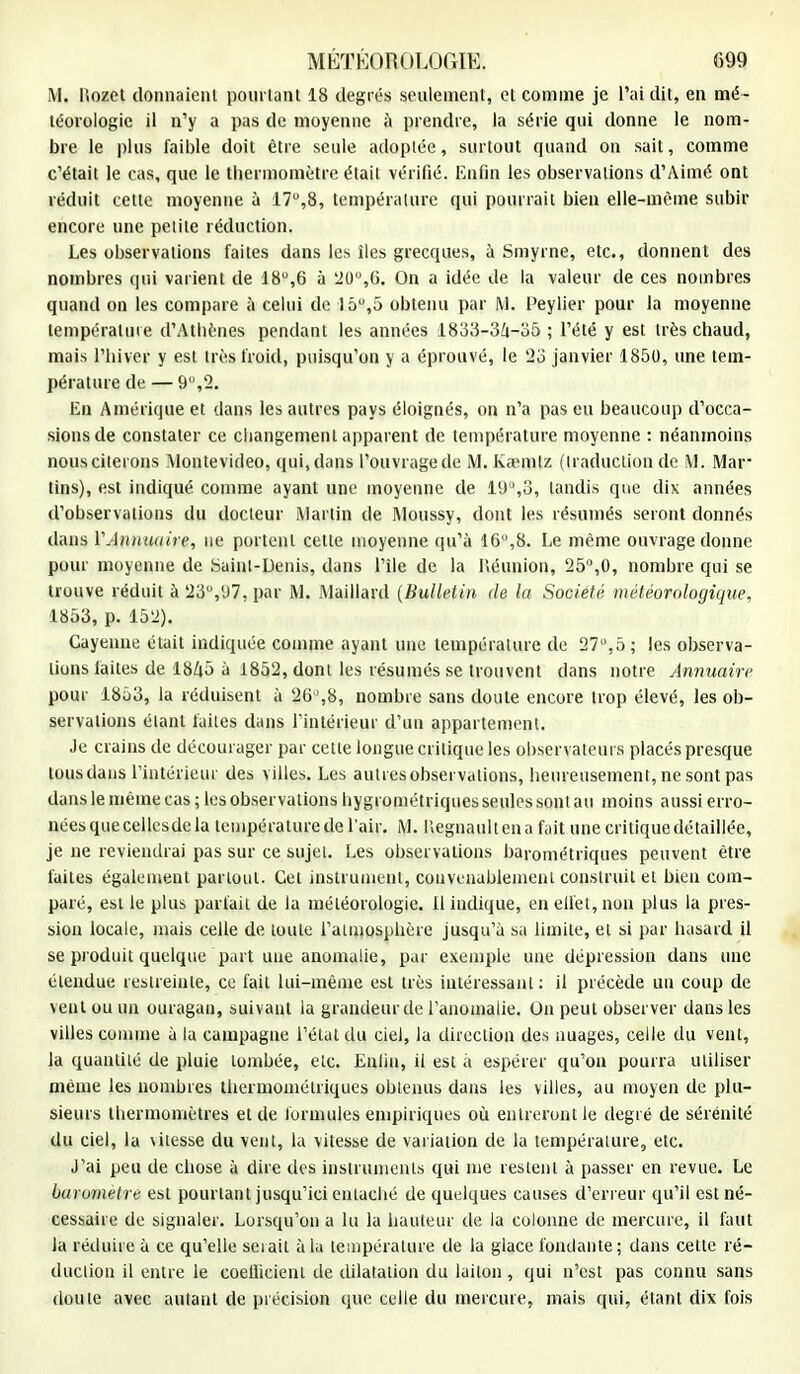 M. Itozet donnaient pourtant 18 degrés seulement, et comme je l'ai dit, en mé- téorologie il n'y a pas de moyenne à prendre, la série qui donne le nom- bre le plus faible doit être seule adoptée, surtout quand on sait, comme c'était le cas, que le thermomètre était vérifié. Enfin les observations d'Aimé ont réduit cette moyenne à 17°,8, température qui pourrait bien elle-même subir encore une petite réduction. Les observations faites dans les îles grecques, à Smyrne, etc., donnent des nombres qui varient de 18°,6 à 20°,6. On a idée de la valeur de ces nombres quand on les compare à celui de 15°,5 obtenu par M. Peylier pour la moyenne température d'Athènes pendant les années 1833-34-35 ; l'été y est très chaud, mais l'hiver y est très froid, puisqu'on y a éprouvé, le 23 janvier 1850, une tem- pérature de — 9,2. En Amérique et dans les autres pays éloignés, on n'a pas eu beaucoup d'occa- sions de constater ce changement apparent de température moyenne : néanmoins nous citerons Montevideo, qui, dans l'ouvrage de M. Kœmlz (traduction de M. Mar tins), est indiqué comme ayant une moyenne de 19°,3, tandis que dix années d'observations du docteur Martin de Moussy, dont les résumés seront donnés dans Y Annuaire, ne portent cette moyenne qu'à 1G°,8. Le même ouvrage donne pour moyenne de Saint-Denis, dans l'île de la lîéunion, 25°,0, nombre qui se trouve réduit à 23°,97, par M. Maillard (Bulletin de la Société météorologique, 1853, p. 152). Cayenne était indiquée comme ayant une température de 27,5 ; les observa- lions faites de 1845 à 1852, dont les résumés se trouvent dans notre Annuaire pour 1853, la réduisent à 26,8, nombre sans doute encore trop élevé, les ob- servations étant faites dans l'intérieur d'un appartement. Je crains de décourager par cette longue critique les observateurs placés presque tous dans l'intérieur des villes. Les autresobservalions, heureusement, ne sont pas dans le même cas ; les observations hygrométriques seules sont au moins a ussi erro- néesquecellesdela température de l'air. M. Uegnaultena fait une critique détaillée, je ne reviendrai pas sur ce sujet. Les observations barométriques peuvent être faites également partout. Cet instrument, convenablement construit et bien com- paré, est le plus parfait de la météorologie, il indique, en effet, non plus la pres- sion locale, mais celle de toute l'atmosphère jusqu'à sa limite, et si par hasard il se produit quelque part une anomalie, par exemple une dépression dans une étendue restreinte, ce fait lui-même est très intéressant: il précède un coup de vent ou un ouragan, suivant la grandeur de l'anomalie,, On peut observer dans les villes comme à la campagne l'état du ciel, la direction des nuages, celle du vent, la quantité de pluie tombée, etc. Enfin, il est à espérer qu'on pourra utiliser même les nombres thermomélriques obtenus dans les villes, au moyen de plu- sieurs thermomètres et de formules empiriques où entreront le degré de sérénité du ciel, la \itesse du vent, la vitesse de variation de la température, etc. J'ai peu de chose à dire des instruments qui me restent à passer en revue. Le baromètre est pourtant jusqu'ici entaché de quelques causes d'erreur qu'il est né- cessaire de signaler. Lorsqu'on a lu la hauteur de la colonne de mercure, il faut la réduire à ce qu'elle serait à la température de la glace fondante; dans cette ré- duction il entre le coellicient de dilatation du laiton, qui n'est pas connu sans doute avec autant de précision que celle du mercure, mais qui, étant dix fois