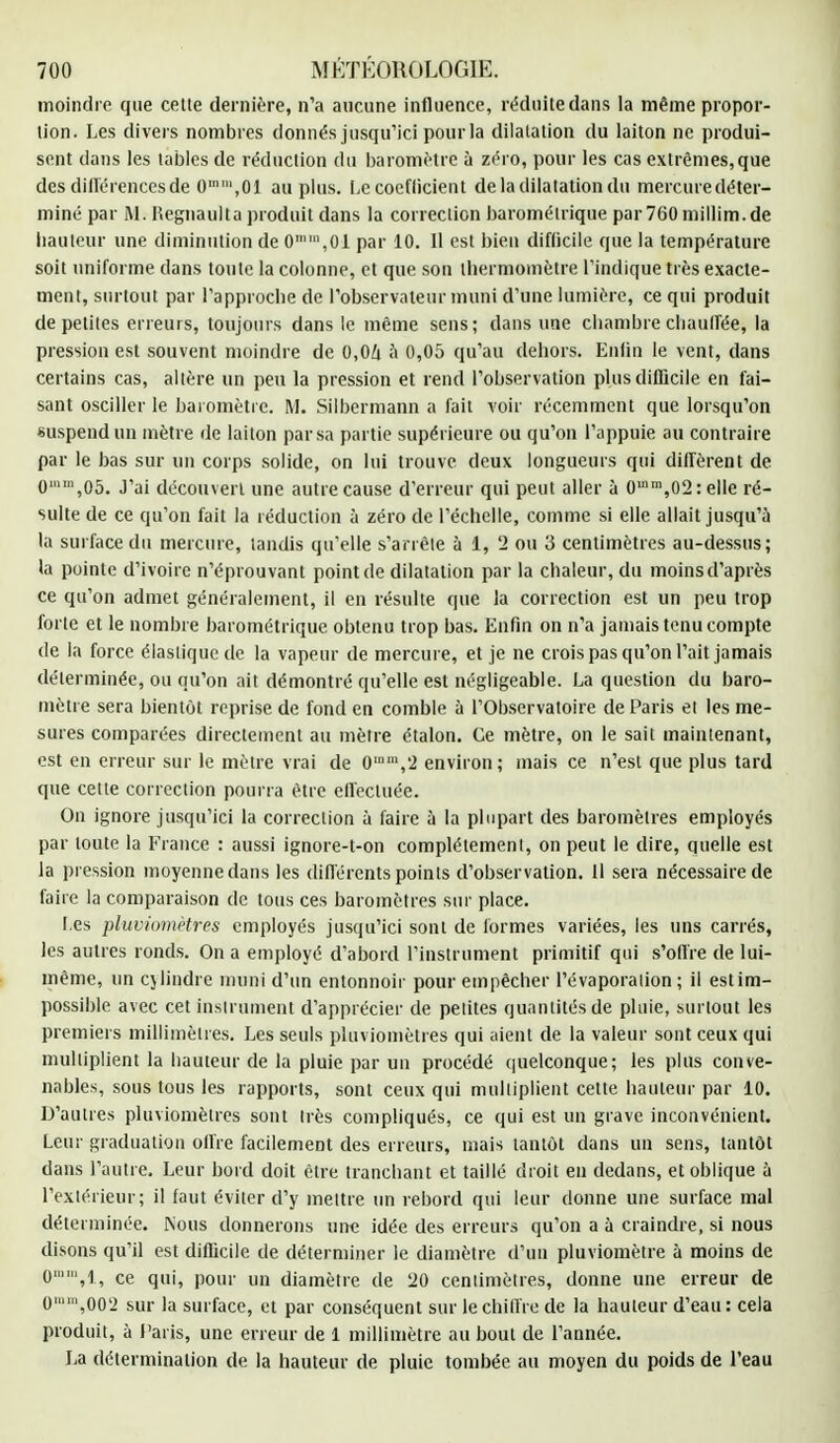 moindre que cette dernière, n'a aucune influence, réduite dans la même propor- tion. Les divers nombres donnés jusqu'ici pour la dilatation du laiton ne produi- sent dans les tables de réduction du baromètre à zéro, pour les cas extrêmes,que des différencesde 0,n',01 au plus. Le coefficient de la dilatation du mercure déter- miné par M. ftegnaulta produit dans la correction barométrique par760millim.de hauteur une diminution de 0n,01 par 10. Il est bien difficile que la température soit uniforme dans toute la colonne, et que son thermomètre l'indique très exacte- ment, surtout par l'approche de l'observateur muni d'une lumière, ce qui produit de petites erreurs, toujours dans le même sens; dans une chambre chauffée, la pression est souvent moindre de 0,0Zi à 0,05 qu'au dehors. Enfin le vent, dans certains cas, altère un peu la pression et rend l'observation plus difficile en fai- sant osciller le baromètre. M. Silbermann a fait voir récemment que lorsqu'on suspend un mètre de laiton par sa partie supérieure ou qu'on l'appuie au contraire par le bas sur un corps solide, on lui trouve deux longueurs qui diffèrent de 0,05. J'ai découvert une autre cause d'erreur qui peut aller à 0mm,02 relie ré- sulte de ce qu'on fait la réduction à zéro de l'échelle, comme si elle allait jusqu'à la surface du mercure, tandis qu'elle s'arrête à 1, '2 ou 3 centimètres au-dessus; la pointe d'ivoire n'éprouvant point de dilatation par la chaleur, du moins d'après ce qu'on admet généralement, il en résulte que la correction est un peu trop forte et le nombre barométrique obtenu trop bas. Enfin on n'a jamais tenu compte de la force élastique de la vapeur de mercure, et je ne crois pas qu'on l'ait jamais déterminée, ou qu'on ait démontré qu'elle est négligeable. La question du baro- mètre sera bientôt reprise de fond en comble à l'Observatoire de Paris et les me- sures comparées directement au mètre étalon. Ce mètre, on le sait maintenant, est en erreur sur le mètre vrai de 0,um,'2 environ; mais ce n'est que plus tard que cette correction pourra être effectuée. On ignore jusqu'ici la correction à faire à la plupart des baromètres employés par toute la France : aussi ignore-t-on complètement, on peut le dire, quelle est la pression moyenne dans les différents points d'observation. 11 sera nécessaire de faire la comparaison de tous ces baromètres sur place. l es pluviomètres employés jusqu'ici sont de formes variées, les uns carrés, les autres ronds. On a employé d'abord l'instrument primitif qui s'offre de lui- même, un cylindre muni d'un entonnoir pour empêcher l'évaporaiion ; il estim- possible avec cet instrument d'apprécier de petites quantités de pluie, surtout les premiers millimètres. Les seuls pluviomètres qui aient de la valeur sont ceux qui multiplient la hauteur de la pluie par un procédé quelconque; les plus conve- nables, sous tous les rapports, sont ceux qui multiplient cette hauteur par 10. D'autres pluviomètres sont Irès compliqués, ce qui est un grave inconvénient. Leur graduation offre facilement des erreurs, mais tantôt dans un sens, tantôt dans l'autre. Leur bord doit être tranchant et taillé droit en dedans, et oblique à l'extérieur; il faut éviter d'y mettre un rebord qui leur donne une surface mal déterminée. Nous donnerons une idée des erreurs qu'on a à craindre, si nous disons qu'il est difficile de déterminer le diamètre d'un pluviomètre à moins de 0,1, ce qui, pour un diamètre de 120 centimètres, donne une erreur de 0,002 sur la surface, et par conséquent sur le chiffre de la hauteur d'eau : cela produit, à Paris, une erreur de 1 millimètre au bout de l'année. La détermination de la hauteur de pluie tombée au moyen du poids de l'eau