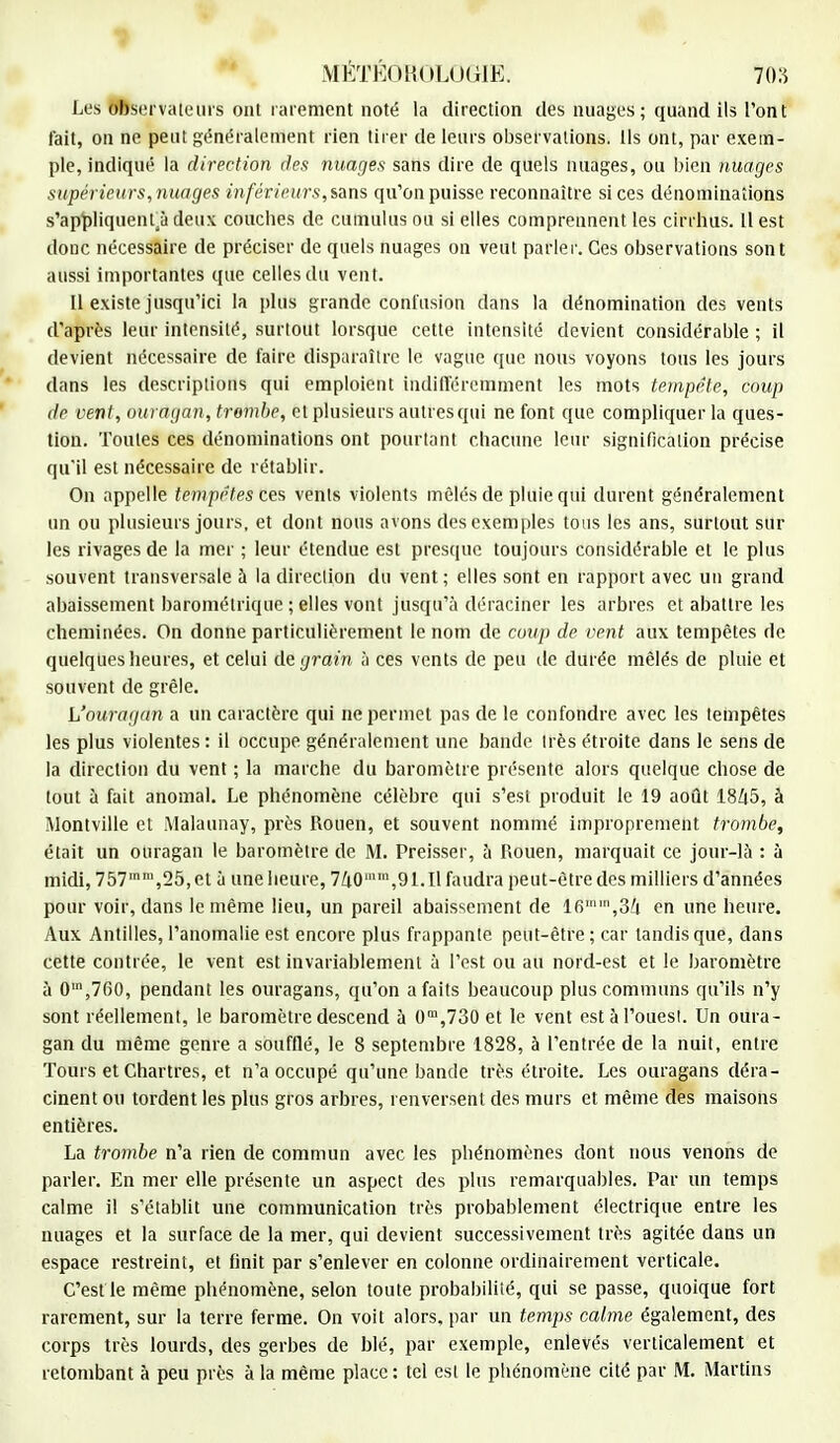 Les Observateurs ont rarement noté la direction des nuages ; quand ils l'ont fait, on ne peut généralement rien tirer de leurs observations. Ils ont, par exem- ple, indiqué la direction des nuages sans dire de quels nuages, ou bien nuages supérieur s, nuages inférieurs, sans qu'on puisse reconnaître si ces dénominations s'appliquent ji deux couches de cumulus ou si elles comprennent les cirrhus. Il est donc nécessaire de préciser de quels nuages on veut parler. Ces observations sont aussi importantes que celles du vent. Il existe jusqu'ici la plus grande confusion dans la dénomination des vents d'après leur intensité, surtout lorsque cette intensité devient considérable ; il devient nécessaire de faire disparaître le vague que nous voyons tous les jours dans les descriptions qui emploient indifféremment les mots tempête, coup de vent, ouragan, trombe, et plusieurs autres qui ne font que compliquer la ques- tion. Toutes ces dénominations ont pourtant chacune leur signification précise qu'il est nécessaire de rétablir. On appelle tempêtes ces vents violents mêlés de pluie qui durent généralement un ou plusieurs jours, et dont nous avons des exemples tous les ans, surtout sur les rivages de la mer ; leur étendue est presque toujours considérable et le plus souvent transversale à la direction du vent ; elles sont en rapport avec un grand abaissement barométrique ; elles vont jusqu'à déraciner les arbres et abattre les cheminées. On donne particulièrement le nom de coup de vent aux tempêtes de quelques heures, et celui de grain à ces vents de peu de durée mêlés de pluie et souvent de grêle. L'ouragan a un caractère qui ne permet pas de le confondre avec les tempêtes les plus violentes: il occupe généralement une bande très étroite dans le sens de la direction du vent ; la marche du baromètre présente alors quelque chose de tout à fait anomal. Le phénomène célèbre qui s'est produit le 19 août 1845, à Montville et Malaunay, près Rouen, et souvent nommé improprement trombe, était un ouragan le baromètre de M. Preisser, à Rouen, marquait ce jour-là : à midi, 7571In,25,et à une heure, 740mm,91.Il faudra peut-être des milliers d'années pour voir, dans le même lieu, un pareil abaissement de 16,3ti en une heure. Aux Antilles, l'anomalie est encore plus frappante peut-être; car tandis que, dans cette contrée, le vent est invariablement à l'est ou au nord-est et le baromètre à 0m,760, pendant les ouragans, qu'on a faits beaucoup plus communs qu'ils n'y sont réellement, le baromètre descend à 0m,730 et le vent est à l'ouest. Un oura- gan du même genre a soufflé, le 8 septembre 1828, à l'entrée de la nuit, entre Tours et Chartres, et n'a occupé qu'une bande très étroite. Les ouragans déra- cinent ou tordent les plus gros arbres, renversent des murs et même des maisons entières. La trombe n'a rien de commun avec les phénomènes dont nous venons de parler. En mer elle présente un aspect des plus remarquables. Par un temps calme il s'établit une communication très probablement électrique entre les nuages et la surface de la mer, qui devient successivement très agitée dans un espace restreint, et finit par s'enlever en colonne ordinairement verticale. C'est le même phénomène, selon toute probabilité, qui se passe, quoique fort rarement, sur la terre ferme. On voit alors, par un temps calme également, des corps très lourds, des gerbes de blé, par exemple, enlevés verticalement et retombant à peu près à la même place : tel est le phénomène cité par M. Martins