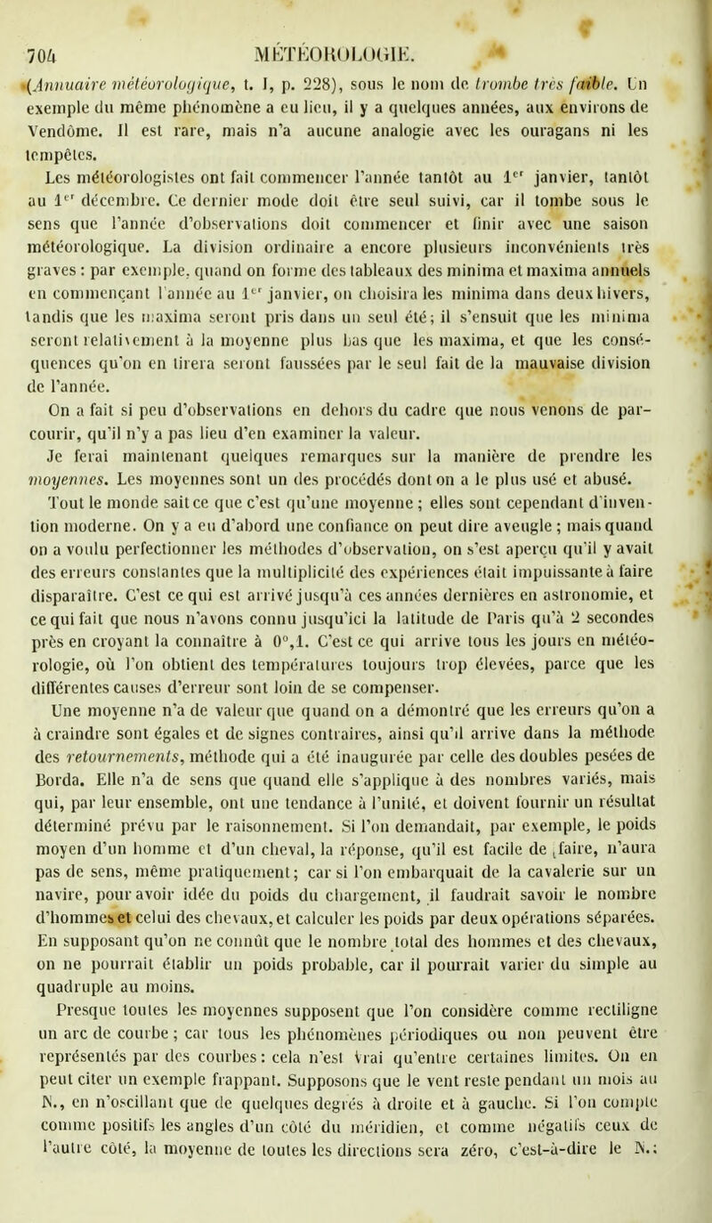 t 0 IQlx MÉTÉOROLOGIE. *(Annuaire météorologique, t. I, p. 228), sous le nom de trombe 1res faible. In exemple du même phénomène a eu lieu, il y a quelques années, aux environs de Vendôme. Il esl rare, mais n'a aucune analogie avec les ouragans ni les tempêtes, Les météorologistes ont fait commencer Tannée tantôt au 1er janvier, lantôt au Ie' décembre. Ce dernier mode doil être seul suivi, car il tombe sous le sens que l'année d'observations doit commencer et finir avec une saison météorologique. La division ordinaire a encore plusieurs inconvénients irès graves : par exemple, quand on foi nie des tableaux des minima et maxima annuels en commençant l'année au Ie' janvier, on choisira les minima dans deux hivers, tandis que les maxima seront pris dans un seul été; il s'ensuit que les minima seront relativement à la moyenne plus bas que les maxima, et que les consé- quences qu'on en tirera seront faussées par le seul fait de la mauvaise division de l'année. On a fait si peu d'observations en dehors du cadre que nous venons de par- courir, qu'il n'y a pas lieu d'en examiner la valeur. Je ferai maintenant quelques remarques sur la manière de prendre les moyennes. Les moyennes sont un des procédés dont on a le plus usé et abusé. Tout le monde sait ce que c'est qu'une moyenne ; elles sont cependant d'inven- tion moderne. On y a eu d'abord une confiance on peut dire aveugle ; mais quand on a voulu perfectionner les méthodes d'observation, on s'est aperçu qu'il y avait des erreurs constantes que la multiplicité des expériences était impuissante à faire disparaître. C'est ce qui est arrivé jusqu'à ces années dernières en astronomie, et ce qui fait que nous n'avons connu jusqu'ici la latitude de Paris qu'à 2 secondes près en croyant la connaître à 0°,1. C'est ce qui arrive tous les jours en météo- rologie, où l'on obtient des températures toujours trop élevées, parce que les différentes causes d'erreur sont loin de se compenser. Une moyenne n'a de valeur que quand on a démontré que les erreurs qu'on a à craindre sont égales et de signes contraires, ainsi qu'il arrive dans la méthode des retournements, méthode qui a été inaugurée par celle des doubles pesées de Borda. Elle n'a de sens que quand elle s'applique à des nombres variés, mais qui, par leur ensemble, ont une tendance à l'unité, et doivent fournir un résultat déterminé prévu par le raisonnement. Si l'on demandait, par exemple, le poids moyen d'un homme et d'un cheval, la réponse, qu'il est facile de [faire, n'aura pas de sens, même pratiquement; car si l'on embarquait de la cavalerie sur un navire, pour avoir idée du poids du chargement, il faudrait savoir le nombre d'hommes et celui des chevaux, et calculer les poids par deux opérations séparées. En supposant qu'on ne connût que le nombre total des hommes et des chevaux, on ne pourrait établir un poids probable, car il pourrait varier du simple au quadruple au moins. Presque toutes les moyennes supposent que l'on considère comme recliligne un arc de courbe ; car tous les phénomènes périodiques ou non peuvent être représentés par des courbes : cela n'est Vrai qu'entre certaines limites. On en peut citer un exemple frappant. Supposons que le vent reste pendant un mois au M., en n'oscillant que de quelques degrés à droite et à gauche. Si l'on compte comme positifs les angles d'un côté du méridien, et comme négatifs ceux de l'autre côté, la moyenne de toutes les directions sera zéro, c'est-à-dire le N,: