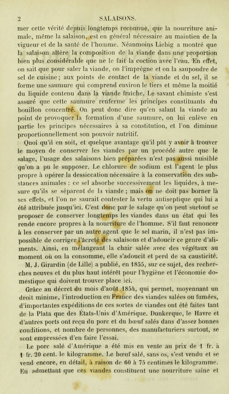 mer celte vérité depuis longtemps reconnue, que la nourriture ani- male, môme la salaison, est en général nécessaire au maintien de la vigueur et de la santé de l'homme. Néanmoins Liebig a montré que la salaison altère la composition de la viande dans une proportion bien plus considérable que ne le fait la coction avec l'eau. En effet, on sait que pour saler la viande, on l'imprègne et on la saupoudre de sel de cuisine ; aux points de contact de la viande et du sel, il se forme une saumure qui comprend environ le tiers et même la moitié du liquide contenu dans la viande fraîche. Le savant chimiste s'est assuré que cette saumure renferme les principes constituants du bouillon concentré. On peut donc dire qu'en salant la viande au point de provoquer fa formation d'une saumure, on lui enlève en partie les principes nécessaires à sa constitution, et l'on diminue proportionnellement son pouvoir nutritif. Quoi qu'il en soit, et quelque avantage qu'il pût y avoir à trouver le moyen de conserver les viandes par un procédé autre que le salage, l'usage des salaisons bien préparées n'est pas aussi nuisible qu'on a pu le supposer. Le chlorure de sodium est l'agent le plus propre a opérer la dessiccation nécessaire à la conservation des sub- stances animales : ce sel absorbe successivement les liquides, à me- sure qu'ils se séparent de la viande ; mais on ne doit pas borner là ses effets, et l'on ne saurait contester la vertu antiseptique qui lui a été attribuée jusqu'ici. C'est donc par le salage qu'on peut surtout se proposer de conserver longtemps les viandes dans un état qui les rende encore propres à la nourriture de l'homme. S'il faut renoncer à les conserver par un autre agent que le sel marin, il n'est pas im- possible de corriger l'àcreté des salaisons et d'adoucir ce genre d'ali- ments. Ainsi, en mélangeant la chair salée avec des végétaux au moment où on la consomme, elle s'adoucit et perd de sa causticité. M. J. Girardin (de Lille) a publié, en 1855, sur ce sujet, des recher- ches neuves et du plus haut intérêt pour l'hygiène et l'économie do- mestique qui doivent trouver place ici. Grâce au décret du mois d'août 1854, qui permet, moyennant un droit minime, l'introduction en France des viandes salées ou fumées, d'importantes expéditions de ces sortes de viandes ont été faites tant de la Plata que des États-Unis d'Amérique. Dunkerque, le Havre et d'autres ports ont reçu du porc et du bœuf salés dans d'assez bonnes conditions, et nombre de personnes, des manufacturiers surtout, se sont empressées d'en faire l'essai. Le porc salé d'Amérique a été mis en vente au prix de 1 fr. à 1 fr. 20 cent, le kilogramme. Le bœuf salé, sans os, s'est vendu et se vend encore, en détail, à raison de 60 à 75 centimes le kilogramme. En admettant que ces viandes constituent une nourriture saine et