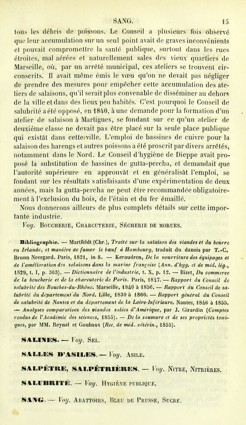 tous les débris de poissons. Le Conseil a plusieurs fois observé que leur accumulation sur un seul point avait de graves inconvénients et pouvait compromettre la santé publique, surtout dans les rues étroites, mal aérées et naturellement sales des vieux quartiers de Marseille, où, par un arrêté municipal, ces ateliers se trouvent cir- conscrits. Il avait même émis le vœu qu'on ne devait pas négliger de prendre des mesures pour empêcher cette accumulation des ate- liers de salaisons, qu'il serait plus convenable de disséminer au dehors de la ville et dans des lieux peu habités. C'est pourquoi le Conseil de salubrité a été opposé, en 1860, âune demande pour la formation d'un atelier de salaison à Martigues, se fondant sur ce qu'un atelier de deuxième classe ne devait pas être placé sur la seule place publique qui existât dans cette-ville. L'emploi de bassines de cuivre pour la salaison des harengs et autres poissons a été proscrit par divers arrêtés, notamment dans le Nord. Le Conseil d'hygiène de Dieppe avait pro- posé la substitution de bassines de gutta-percha, et demandait que l'autorité supérieure en approuvât et en généralisât l'emploi, se fondant sur les résultats satisfaisants d'une expérimentation de deux années, mais la gutta-percha ne peut être recommandée obligatoire- ment à l'exclusion du bois, de l'étain et du fer émaillé. Nous donnerons ailleurs de plus complets détails sur cette impor- tante industrie. Voy. Boucherie, Charcuterie, Sécherie de morues. Bibliographie. — Martfeldt (Chr.), Traité sur la salaison des viandes et du beurre en Irlande, et manière de fumer le bœuf à Hambourg, traduit du danois par T.-C. Brunn Neergard. Paris, 1821, in 8. — Keraudren, De la nourriture des équipages et de l'amétioration des salaisons dans la marine française [Ann. d'hyg. cl de méd. lég., 1829, t. I, p. 303). — Dictionnaire de l'industrie, t. X, p. 12. — Bizet, Du commerce de la boucherie et de la charcuterie de Paris. Paris, 18i7. — Rapport du Conseil de salubrité des Bouches-du-Rhône. Marseille, 1840 à 1856. — Rapport du Conseil de sa- lubrité du département du Nord. Lille, 1830 à 1860. — Rapport général du Conseil de salubrité de Nantes et du département de la Loire-Inférieure. Nantes, 1846 à 1855. — Analyses comparatioes des viandes salées d'Amérique, par J. Girardin {Comptes rendus de l'Académie des sciences, 1855). — Delà saumure et de ses propriétés toxi- ques, par MM. Reynal et Goubaux (Rec. de méd. vétérin., 1855). SALIMES. — Voy. Sel. SALLES D'ASILES. — Voy. Asile. SALPÊTRE, SALPÊTRIÈRES. — Voy. NlTRE, NlTRlÈfiES. SALUBRITÉ. — Voy. HYGIÈNE PUBLIQUE. SANG. — Voy. Abattoirs, Bleu de Prusse, Sucre.