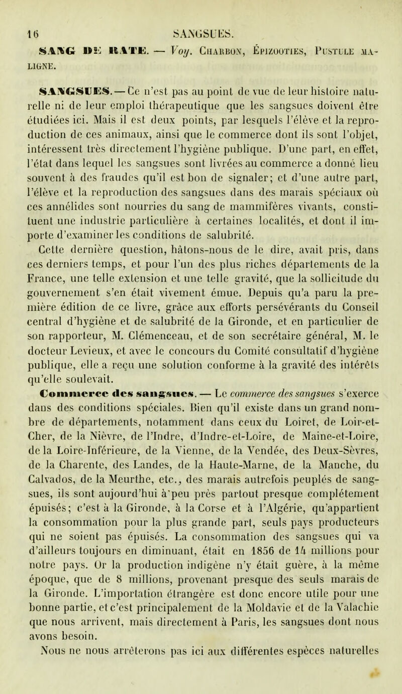 SANG LIGNE. I»ï; RATE. — Voy. Charbon, Épizooties, Pustule ma- SANGSIJES.— Ce n'est pas au point de vue de leur histoire natu- relle ni de leur emploi thérapeutique que les sangsues doivent être étudiées iei. Mais il est deux points, par lesquels l'élève et la repro- duction de ces animaux, ainsi que le commerce dont ils sont l'objet, intéressent très directement l'hygiène publique. D'une part, en effet, l'état dans lequel les sangsues sont livrées au commerce adonné lieu souvent à des fraudes qu'il est bon de signaler; et d'une autre part, l'élève et la reproduction des sangsues dans des marais spéciaux où ces annélides sont nourries du sang de mammifères vivants, consti- tuent une industrie particulière à certaines localités, et dont il im- porte d'examiner les conditions de salubrité. Cette dernière question, hâtons-nous de le dire, avait pris, dans ces derniers temps, et pour l'un des plus riches départements de la France, une telle extension et une telle gravité, que la sollicitude du gouvernement s'en était vivement émue. Depuis qu'a paru la pre- mière édition de ce livre, grâce aux efforts persévérants du Conseil central d'hygiène et de salubrité de la Gironde, et en particulier de son rapporteur, M. Clémenceau, et de son secrétaire général, M. le docteur Levieux, et avec le concours du Comité consultatif d'hygiène publique, elle a reçu une solution conforme à la gravité des intérêts qu'elle soulevait. Commerce des sangsues. — Le commerce des sangsues s'exerce dans des conditions spéciales. Bien qu'il existe dans un grand nom- bre de départements, notamment dans ceux du Loiret, de Loir-et- Cher, de la Nièvre, de l'Indre, d'Indre-et-Loire, de Maine-et-Loire, de la Loire-Inférieure, de la Vienne, de la Vendée, des Deux-Sèvres, de la Charente, des Landes, de la Haute-Marne, de la Manche, du Calvados, de la Meurthe, etc., des marais autrefois peuplés de sang- sues, ils sont aujourd'hui à'peu près partout presque complètement épuisés; c'est à la Gironde, à la Corse et à l'Algérie, qu'appartient la consommation pour la plus grande part, seuls pays producteurs qui ne soient pas épuisés. La consommation des sangsues qui va d'ailleurs toujours en diminuant, était en 1856 de lk millions pour notre pays. Dr la production indigène n'y était guère, à la même époque, que de 8 millions, provenant presque des seuls marais de la Gironde. L'importation étrangère est donc encore utile pour une bonne partie, et c'est principalement de la Moldavie et de la Valachic que nous arrivent, mais directement à Paris, les sangsues dont nous avons besoin. Nous ne nous arrêterons pas ici aux différentes espèces naturelles