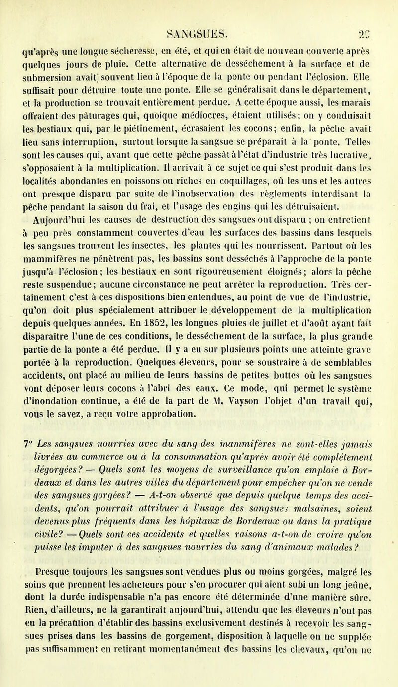 qu'après une longue sécheresse, en été, et qui en était de nouveau couverte après quelques jours de pluie. Cette alternative de dessèchement à la surface et de submersion avait, souvent lieu à l'époque de la ponte ou pendant l'éclosion. Elle suffisait pour détruire toute une ponte. Elle se généralisait dans le département, et la production se trouvait entièrement perdue. A cette époque aussi, les marais offraient des pâturages qui, quoique médiocres, étaient utilisés; on y conduisait les bestiaux qui, par le piétinement, écrasaient les cocons; enlin, la pèche avait lieu sans interruption, surtout lorsque la sangsue se préparait à la ponte. Telles sont les causes qui, avant que cette pèche passât à l'état d'industrie très lucrative, s'opposaient à la multiplication. Il arrivait à ce sujet ce qui s'est produit dans les localités abondantes en poissons ou riches en coquillages, où les uns et les autres ont presque disparu par suite de l'inobservation des règlements interdisant la pêche pendant la saison du frai, et l'usage des engins qui les détruisaient. Aujourd'hui les causes de destruction des sangsues ont disparu ; on entrelient à peu près constamment couvertes d'eau les surfaces des bassins dans lesquels les sangsues trouvent les insectes, les plantes qui les nourrissent. Partout où les mammifères ne pénètrent pas, les bassins sont desséchés à l'approche de la ponte jusqu'à l'éclosion; les bestiaux en sont rigoureusement éloignés; alors la pêche reste suspendue; aucune circonstance ne peut arrêter la reproduction. Très cer- tainement c'est à ces dispositions bien entendues, au point de vue de l'industrie, qu'on doit plus spécialement attribuer le développement de la multiplication depuis quelques années. En 1852, les longues pluies de juillet et d'août ayant lai! disparaître l'une de ces conditions, le dessèchement de la surface, la plus grande partie de la ponte a été perdue. Il y a eu sur plusieurs points une atteinte grave portée à la reproduction. Quelques éleveurs, pour se soustraire à de semblables accidents, ont placé au milieu de leurs bassins de petites buttes où les sangsues vont déposer leurs cocons à l'abri des eaux. Ce mode, qui permet le système d'inondation continue, a été de la part de M. Vayson l'objet d'un travail qui, vous le savez, a reçu votre approbation. 7° Les sangsues nourries avec du sang des mammifères ne sont-elles jamais livrées au commerce ou à la consommation qu'après avoir été complètement dégorgées?— Quels sont les moyens de surveillance qu'on emploie à Bor- deaux et dans les autres villes du département pour empêcher qu'on ne vende des sangsues gorgées? — A-t-on observé que depuis quelque temps des acci- dents, qu'on pourrait attribuer à l'usage des sangsues malsaines, soient devenus plus fréquents dans les hôpitaux de Bordeaux ou dans la pratique civile?—Quels sont ces accidents et quelles raisons a-t-on de croire qu'on puisse les imputer à des sangsues nourries du sang d'animaux malades? Presque toujours les sangsues sont vendues plus ou moins gorgées, malgré les soins que prennent les acheteurs pour s'en procurer qui aient subi un long jeûne, dont la durée indispensable n'a pas encore été déterminée d'une manière sûre. Rien, d'ailleurs, ne la garantirait aujourd'hui, attendu que les éleveurs n'ont pas eu la précaution d'établir des bassins exclusivement destinés à recevoir les sang- sues prises dans les bassins de gorgement, disposition à laquelle on ne supplée pas suffisamment en retirant momentanément des bassins les chevaux, qu'on ne