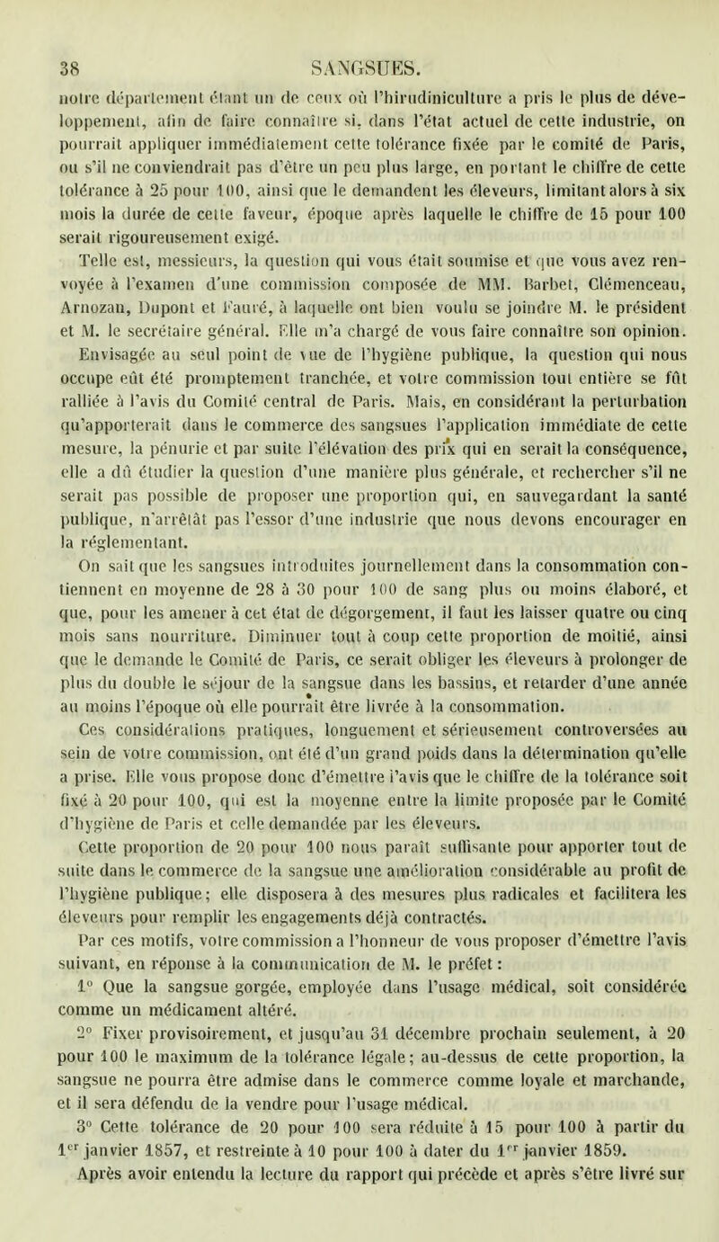 notre département étant un de ceux où l'hinidinicultnre a pris le plus de déve- loppement, afin de faire connaître si. dans l'état actuel de cette industrie, on pourrait appliquer immédiatement cette tolérance fixée par le comité de Paris, ou s'il ne conviendrait pas d'être un peu plus large, en portant le chiffre de cette tolérance à 25 pour 100, ainsi que le demandent les éleveurs, limitant alors à six mois la durée de cette faveur, époque après laquelle le chiffre de 15 pour 100 serait rigoureusement exigé. Telle est, messieurs, la question qui vous était soumise et que vous avez ren- voyée à l'examen d'une commission composée de MM. Barbet, Clémenceau, Arnozau, Dupont et Famé, à laquelle ont bien voulu se joindre M. le président et M. le secrétaire général. F.lle m'a chargé de vous faire connaître son opinion. Envisagée au seul point de vue de l'hygiène publique, la question qui nous occupe eût été promptement tranchée, et votre commission tout entière se fût ralliée à l'avis du Comité central de Paris. Mais, en considérant la perturbation qu'apporterait dans le commerce des sangsues l'application immédiate de celte mesure, la pénurie cl par suite, l'élévation des prix qui en serait la conséquence, elle a du étudier la question d'une manière plus générale, et rechercher s'il ne serait pas possible de proposer une proportion qui, en sauvegardant la santé publique, n'arrêtât pas l'essor d'une industrie que nous devons encourager en la réglementant. On sait que les sangsues introduites journellement dans la consommation con- tiennent en moyenne de 28 à ,'50 pour 5 00 de sang plus ou moins élaboré, et que, pour les amener à cet état de dégorgement, il faut les laisser quatre ou cinq mois sans nourriture. Diminuer tout à coup cette proportion de moitié, ainsi que le demande le Comité de Paris, ce serait obliger les éleveurs à prolonger de plus du double le séjour de la sangsue dans les bassins, et retarder d'une année au moins l'époque où elle pourrait être livrée à la consommation. Ces considérations pratiques, longuement et sérieusement controversées au sein de votre commission, ont été d'un grand poids dans la détermination qu'elle a prise. tSHe vous propose donc d'émettre i'avisque le chiffre de la tolérance soit fixé à 20 pour 100, qui est la moyenne entre la limite proposée par le Comité d'hygiène de Paris et celle demandée par les éleveurs. Celte proportion de 20 pour 100 nous paraît suffisante pour apporter tout de suite dans le commerce de la sangsue une amélioration considérable au profit de l'hygiène publique ; elle disposera à des mesures plus radicales et facilitera les éleveurs pour remplir les engagements déjà contractés. Par ces motifs, votre commission a l'honneur de vous proposer d'émettre l'avis suivant, en réponse à la communication de M. le préfet : 1° Que la sangsue gorgée, employée dans l'usage médical, soit considérée comme un médicament altéré. 2° Fixer provisoirement, et jusqu'au 31 décembre prochain seulement, à 20 pour 100 le maximum de la tolérance légale; au-dessus de cette proportion, la sangsue ne pourra être admise dans le commerce comme loyale et marchande, et il sera défendu de la vendre pour l'usage médical. 3° Cette tolérance de 20 pour 100 sera réduite à 15 pour 100 à partir du 1er janvier 1857, et restreinte à 10 pour 100 à dater du lrr janvier 1859. Après avoir entendu la lecture du rapport qui précède et après s'être livré sur