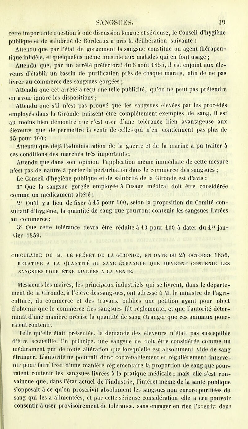 celte importante question à une discussion longue et sérieuse, le Conseil d'hygiène publique et de salubrité de Bordeaux a pris la délibération suivante : Attendu que par l'état de gorgement la sangsue constitue un agent thérapeu- tique infidèle, et quelquefois même nuisible aux malades qui en font usage ; Attendu que, par un arrêté préfectoral du 6 août 1855, il est enjoint aux éle- veurs d'établir un bassin de purification près de chaque marais, afin de ne pas livrer au commerce des sangsues gorgées ; Attendu que cet arrêté a reçu une telle publicité, qu'on ne peut pas prétendre en avoir ignoré les dispositions; Attendu que s'il n'est pas prouvé que les sangsues élevées par les procédés employés dans la Gironde puissent être complètement exemptes de sang, il est au moins bien démontré que c'est user d'une tolérance bien avantageuse aux éleveurs que de permettre la vente de celles qui n'en contiennent pas plus de 15 pour 100 ; Attendu que déjà l'administration de la guerre et de la marine a pu traiter à ces conditions des marchés très importants; Attendu que dans son opinion l'application même immédiate de cette mesure n'est pas de nature à porter la perturbation dans le commerce des sangsues ; Le Conseil d'hygiène publique et de salubrité de la Gironde est d'avis : 1° Que la sangsue gorgée employée à l'usage médical doit être considérée comme un médicament altéré ; 2 Qu'il y a lieu de fixer à 15 pour 100, selon la proposition du Comité con- sultatif d'hygiène, la quantité de sang que pourront contenir les sangsues livrées au commerce; 3° Que cette tolérance devra être réduite à 10 pour 100 à dater du 1er jan- vier 1859. CIRCULAIRE DE M. LE PRÉFET DE LA GIRONDE, EN DATE DU 2h OCTOBRE 1856, RELATIVE A LA QUANTITÉ DE SANG ÉTRANGER QUE DEVRONT CONTENIR LES SANGSUES POUR ÊTRE LIVRÉES A LA VENTE. Messieurs les maires, les principaux industriels qui se livrent, dans le départe- ment de la Gironde, à l'élève des sangsues, ont adressé à M- le ministre de l'agri- culture, du commerce et des travaux publics une pétition ayant pour objet d'obtenir que le commerce des sangsues fût réglementé, et que l'autorité déter- minât d'une manière précise la quantité de sang étranger que ces animaux pour- raient contenir. Telle qu'elle était présentée, la demande des éleveurs n'était pas susceptible d'être accueillie. En principe, une sangsue ne doit être considérée comme un médicament pur de toute altération que lorsqu'elle est absolument vide de sang étranger. L'autorité ne pourrait donc convenablement et régulièrement interve- nir pour faire' fixer d'une manière réglementaire la proportion de sang que pour- raient contenir les sangsues livrées à la pratique médicale; mais elle s'est con- vaincue que, dans l'état actuel de l'industrie, l'intérêt même de la santé publique s'opposait à ce qu'on proscrivît absolument les sangsues non encore purifiées du sang qui les a alimentées, et par celle sérieuse considération elle a cru pouvoir consentir à user provisoirement de tolérance, sans engager en rien l'avenir; dans