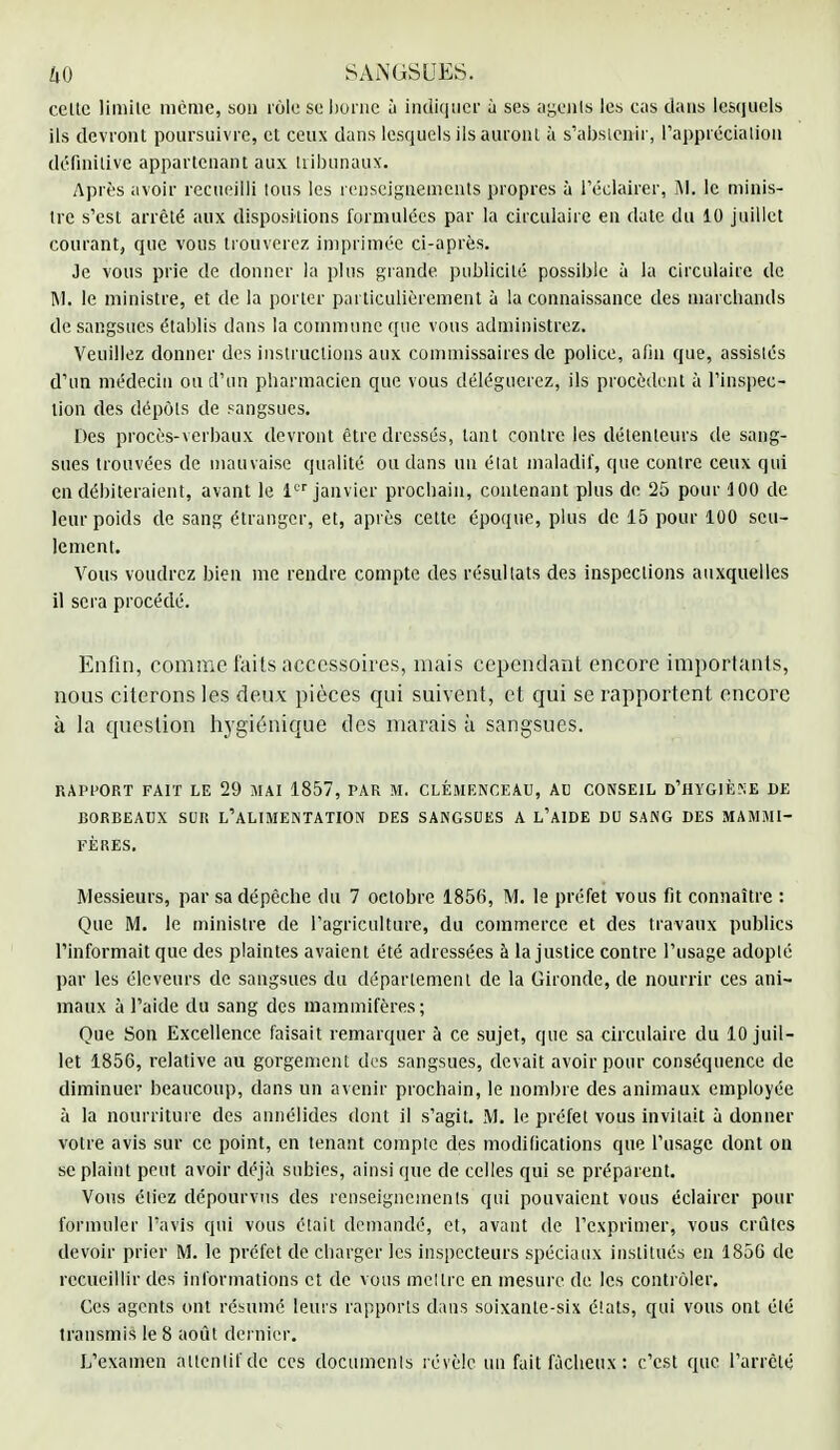 cette limite même, son rôle se borne à indiquer ù ses agejils les cas dans lesquels ils devront poursuivre, et ceux dans lesquels ils auront à s'abstenir, l'appréciation définitive appartenant aux tribunaux. Après avoir recueilli tous les renseignements propres à l'éclairer, M. le minis- tre s'est arrêté aux dispositions formulées par la circulaire en date du 10 juillet courant, que vous trouverez imprimée ci-après. Je vous prie de donner la plus grande publicité possible à la circulaire de M. le ministre, et de la porter particulièrement à la connaissance des marchands de sangsues établis dans la commune que vous administrez. Veuillez donner des instructions aux commissaires de police, afin que, assistés d'un médecin ou d'un pharmacien que vous déléguerez, ils procèdent à l'inspec- tion des dépôts de sangsues. Des procès-verbaux devront être dressés, tant contre les détenteurs de sang- sues trouvées de mauvaise qualité ou dans un élat maladif, que contre ceux qui en débiteraient, avant le 1er janvier prochain, contenant plus de 25 pour 3 00 de leur poids de sang étranger, et, après cette époque, plus de 15 pour 100 seu- lement. Vous voudrez bien me rendre compte des résultats des inspections auxquelles il sera procédé. Enfin, comme faits accessoires, mais cependant encore importants, nous citerons les deux pièces qui suivent, et qui se rapportent encore à la question hygiénique des marais à sangsues. RAPPORT FAIT LE 29 MAI 1857, PAR M. CLEMENCEAU, Al) CONSEIL D'HYGIÈNE DE BORBEADX SUR L'ALIMENTATION DES SANGSUES A L'AIDE DU SANG DES MAMMI- FÈRES. Messieurs, par sa dépèche du 7 octobre 1856, M. le préfet vous fit connaître : Que M. le ministre de l'agriculture, du commerce et des travaux publics l'informait que des plaintes avaient été adressées à la justice contre l'usage adopté par les éleveurs de sangsues du département de la Gironde, de nourrir ces ani- maux à l'aide du sang des mammifères; Que Son Excellence faisait remarquer à ce sujet, que sa circulaire du 10 juil- let 1856, relative au gorgement des sangsues, devait avoir pour conséquence de diminuer beaucoup, dans un avenir prochain, le nombre des animaux employée à la nourriture des annélides dont il s'agit. M. le préfet vous invitait à donner votre avis sur ce point, en tenant compte des modifications que l'usage dont ou se plaint peut avoir déjà subies, ainsi que de celles qui se préparent. Vous étiez dépourvus des renseignements qui pouvaient vous éclairer pour formuler l'avis qui vous était demandé, et, avant de l'exprimer, vous crûtes devoir prier M. le préfet de charger les inspecteurs spéciaux institués en 1856 de recueillir des informations et de vous mettre en mesure de. les contrôler. Ces agents ont résumé leurs rapports dans soixante-six états, qui vous ont été transmis le 8 août dernier. L'examen attentif de ces documcnls révèle un fait fâcheux : c'est que l'arrêté