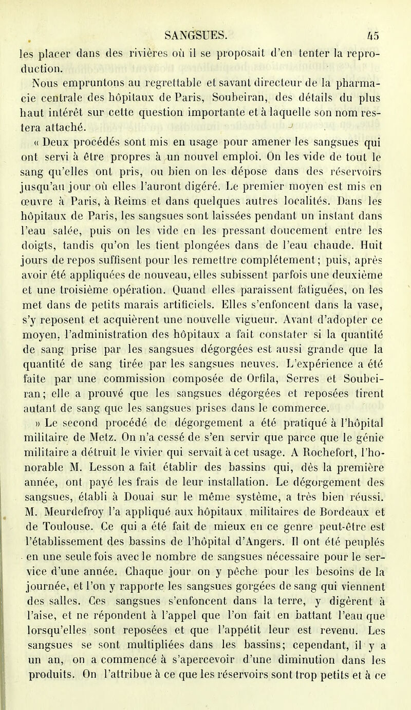 les placer dans des rivières où il se proposait d'en tenter la repro- duction. Nous empruntons au regrettable et savant directeur de la pharma- cie centrale des hôpitaux de Paris, Soubeiran, des détails du plus haut intérêt sur cette question importante et à laquelle son nom res- tera attaché. J « Deux procédés sont mis en usage pour amener les sangsues qui ont servi a être propres à un nouvel emploi. On les vide de tout le sang qu'elles ont pris, ou bien on les dépose dans des réservoirs jusqu'au jour où elles l'auront digéré. Le premier moyen est mis en œuvre à Paris, à Reims et dans quelques autres localités. Dans les hôpitaux de Paris, les sangsues sont laissées pendant un instant dans l'eau salée, puis on les vide en les pressant doucement entre les doigts, tandis qu'on les tient plongées dans de l'eau chaude. Huit jours de repos suffisent pour les remettre complètement; puis, après avoir été appliquées de nouveau, elles subissent parfois une deuxième et une troisième opération. Quand elles paraissent fatiguées, on les met dans de petits marais artificiels. Elles s'enfoncent dans la vase, s'y reposent et acquièrent une nouvelle vigueur. Avant d'adopter ce moyen, l'administration des hôpitaux a fait constater si la quantité de sang prise par les sangsues dégorgées est aussi grande que la quantité de sang tirée par les sangsues neuves. L'expérience a été faite par une commission composée de Orfila, Serres et Soubei- ran; elle a prouvé que les sangsues dégorgées et reposées tirent autant de sang que les sangsues prises dans le commerce. » Le second procédé de dégorgement a été pratiqué à l'hôpital militaire de Metz. On n'a cessé de s'en servir que parce que le génie militaire a détruit le vivier qui servait à cet usage. A Rochefort, l'ho- norable M. Lesson a fait établir des bassins qui, dès la première année, ont payé les frais de leur installation. Le dégorgement des sangsues, établi à Douai sur le même système, a très bien réussi. M. Meurdefroy l'a appliqué aux hôpitaux militaires de Bordeaux et de Toulouse. Ce qui a été fait de mieux en ce genre peut-être est l'établissement des bassins de l'hôpital d'Angers. Il ont été peuplés en une seule fois avec le nombre de sangsues nécessaire pour le ser- vice d'une année. Chaque jour on y pêche pour les besoins de la journée, et l'on y rapporte les sangsues gorgées de sang qui viennent des salles. Ces sangsues s'enfoncent dans la terre, y digèrent à l'aise, et ne répondent à l'appel que l'on fait en battant l'eau que lorsqu'elles sont reposées et que l'appétit leur est revenu. Les sangsues se sont multipliées dans les bassins; cependant, il y a un an, on a commencé à s'apercevoir d'une diminution dans les produits. On l'attribue à ce que les réservoirs sont trop petits et à ce