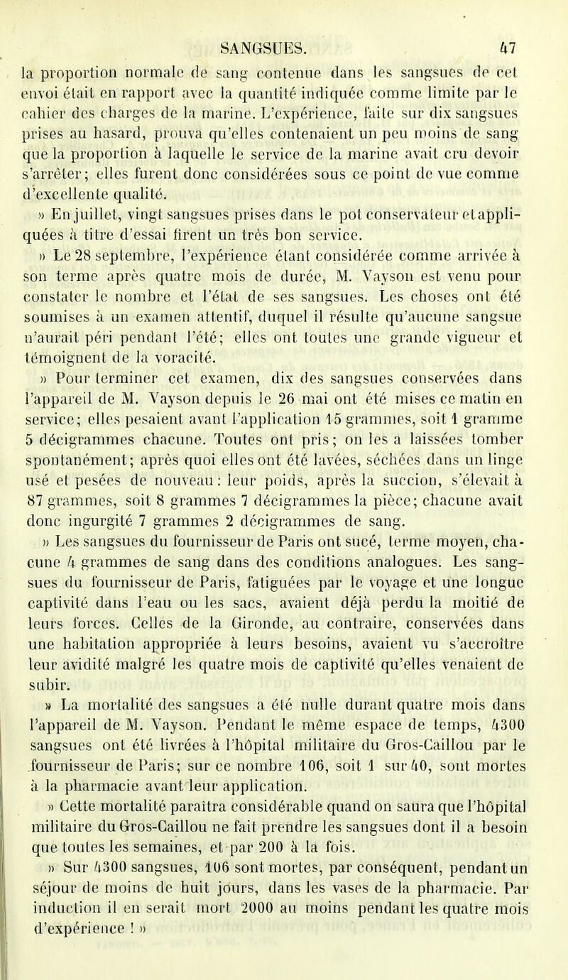 la proportion normale de sang contenue dans les sangsues de cet envoi était en rapport avec la quantité indiquée comme limite par le cahier des charges de la marine. L'expérience, faite sur dix sangsues prises au hasard, prouva qu'elles contenaient un peu moins de sang que la proportion à laquelle le service de la marine avait cru devoir s'arrêter; elles furent donc considérées sous ce point de vue comme d'excellente qualité. » En juillet, vingt sangsues prises dans le pot conservateur etappli- quées à titre d'essai firent un très bon service. » Le 28 septembre, l'expérience étant considérée comme arrivée à son terme après quatre mois de durée, M. Vayson est venu pour constater le nombre et l'état de ses sangsues. Les choses ont été soumises à un examen attentif, duquel il résulte qu'aucune sangsue n'aurait péri pendant l'été; elles ont toutes une grande vigueur et témoignent de la voracité. » Pour terminer cet examen, dix des sangsues conservées dans l'appareil de M. Vayson depuis le 26 mai ont été mises ce matin en service; elles pesaient avant l'application 15 grammes, soit 1 gramme 5 décigrammes chacune. Toutes ont pris ; on les a laissées tomber spontanément; après quoi elles ont été lavées, séchées dans un linge usé et pesées de nouveau : leur poids, après la succion, s'élevait à 87 grammes, soit 8 grammes 7 décigrammes la pièce; chacune avait donc ingurgité 7 grammes 2 décigrammes de sang. » Les sangsues du fournisseur de Paris ont sucé, terme moyen, cha- cune h grammes de sang dans des conditions analogues. Les sang- sues du fournisseur de Paris, fatiguées par le voyage et une longue captivité dans l'eau ou les sacs, avaient déjà perdu la moitié de leurs forces. Celles de la Gironde, au contraire, conservées dans une habitation appropriée à leurs besoins, avaient vu s'accroître leur avidité malgré les quatre mois de captivité qu'elles venaient de subir. » La mortalité des sangsues a été nulle durant quatre mois dans l'appareil de M. Vayson. Pendant le même espace de temps, 4300 sangsues ont été livrées à l'hôpital militaire du Gros-Caillou par le fournisseur de Paris; sur ce nombre 106, soit 1 sur 40, sont mortes à la pharmacie avant leur application. » Cette mortalité paraîtra considérable quand on saura que l'hôpital militaire du Gros-Caillou ne fait prendre les sangsues dont il a besoin que toutes les semaines, et par 200 à la fois. » Sur 4300 sangsues, 106 sont mortes, par conséquent, pendant un séjour de moins de huit jours, dans les vases de la pharmacie. Par induction il en serait mort 2000 au moins pendant les quatre mois d'expérience ! »