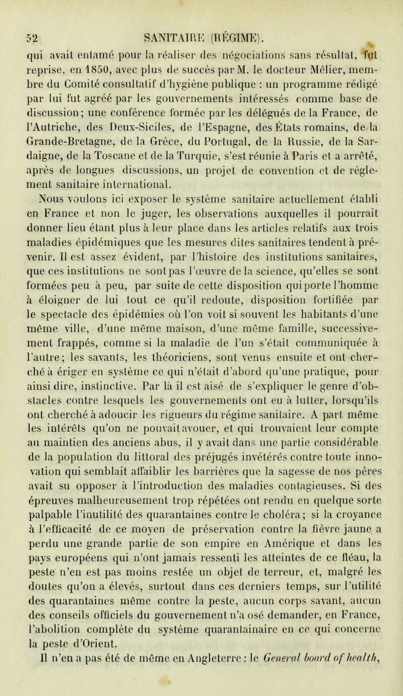 qui avail entamé pour la réaliser des négociations sans résultat, fut reprise, en 1850, avec plus de succès par M. le docteur Mêlier, mem- bre du Comité consultatif d'hygiène publique : un programme rédigé par Lui fut agréé par les gouvernements intéressés comme base de discussion; une conférence formée par les délégués de la France, de l'Autriche, des Deux-Siciles, de l'Espagne, des États romains, de4a Grande-Bretagne, de la Grèce, du Portugal, de la Russie, de la Sar- daigne, de la Toscane et de la Turquie, s'est réunie à Paris et a arrêté, après de longues discussions, un projet de convention et de règle- ment sanitaire international. Nous voulons ici exposer le système sanitaire actuellement établi en France et non le juger, les observations auxquelles il pourrait donner lieu étant plus à leur place clans les articles relatifs aux trois maladies épidémiques que les mesures dites sanitaires tendent à pré- venir. Il est assez évident, par l'histoire des institutions sanitaires, que ces institutions ne sont pas l'oeuvre de la science, qu'elles se sont formées peu à peu, par suite de cette disposition qui porte l'homme à éloigner de lui tout ce qu'il redoute, disposition fortifiée par le spectacle des épidémies où l'on voit si souvent les habitants d'une même ville, d'une même maison, d'une même famille, successive- ment frappés, comme si la maladie de l'un s'était communiquée à l'autre ; les savants, les théoriciens, sont venus ensuite et ont cher- ché à ériger en système ce qui n'était d'abord qu'une pratique, pour ainsi dire, instinctive. Par là il est aisé de s'expliquer le genre d'ob- stacles contre lesquels les gouvernements ont eu à lutter, lorsqu'ils ont cherché à adoucir les rigueurs du régime sanitaire. A part même les intérêts qu'on ne pouvait avouer, et qui trouvaient leur compte au maintien des anciens abus, il y avait dans une partie considérable de la population du littoral des préjugés invétérés contre toute inno- vation qui semblait affaiblir les barrières que la sagesse de nos pères avait su opposer à l'introduction des maladies contagieuses. Si des épreuves malheureusement trop répétées ont rendu en quelque sorte palpable l'inutilité des quarantaines contre le choléra; si la croyance à l'eflicacité de ce moyen de préservation contre la fièvre jaune a perdu une grande partie de son empire en Amérique et dans les pays européens qui n'ont jamais ressenti les atteintes de ce fléau, la peste n'en est pas moins restée un objet de terreur, et, malgré les doutes qu'on a élevés, surtout dans ces derniers temps, sur l'utilité des quarantaines même contre la peste, aucun corps savant, aucun des conseils officiels du gouvernement n'a osé demander, en France, l'abolition complète du système quarantainaire en ce qui concerne la peste d'Orient. Il n'en a pas été de même en Angleterre. : le General board of health,