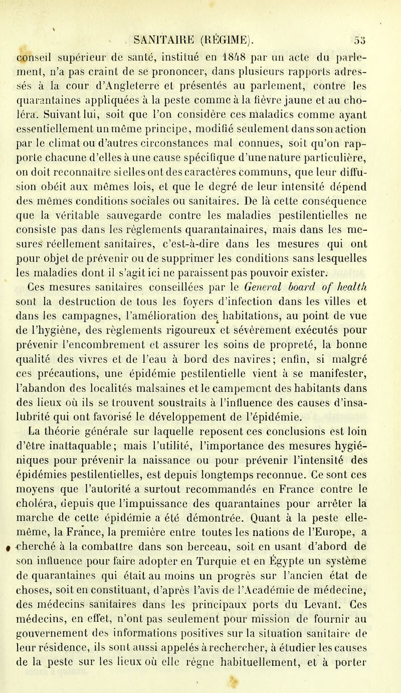 conseil supérieur de santé, institué en 1848 par un acte du parle- ment, n'a pas craint de se prononcer, dans plusieurs rapports adres- sés à la cour d'Angleterre et présentés au parlement, contre les quarantaines appliquées à la peste comme à la fièvre jaune et au cho- léra. Suivant lui, soit que l'on considère ces maladies comme ayant essentiellement un même principe, modifié seulement dans son action parle climat ou d'autres circonstances mal connues, soit qu'on rap- porte chacune d'elles à une cause spécifique d'une nature particulière, on doit reconnaître si elles ont des caractères communs, que leur diffu- sion obéit aux mêmes lois, et que le degré de leur intensité dépend des mêmes conditions sociales ou sanitaires. De là cette conséquence que la véritable sauvegarde contre les maladies pestilentielles ne consiste pas dans les règlements quarantainaircs, mais dans les me- sures réellement sanitaires, c'est-à-dire dans les mesures qui ont pour objet de prévenir ou de supprimer les conditions sans lesquelles les maladies dont il s'agit ici ne paraissent pas pouvoir exister. Ces mesures sanitaires conseillées par le General board of health sont la destruction de tous les foyers d'infection dans les villes et dans les campagnes, l'amélioration dest habitations, au point de vue de l'hygiène, des règlements rigoureux et sévèrement exécutés pour prévenir l'encombrement et assurer les soins de propreté, la bonne qualité des vivres et de l'eau à bord des navires; enfin, si malgré ces précautions, une épidémie pestilentielle vient à se manifester, l'abandon des localités malsaines et le campement des habitants dans des lieux où ils se trouvent soustraits à l'influence des causes d'insa- lubrité qui ont favorisé le développement de l'épidémie. La théorie générale sur laquelle reposent ces conclusions est loin d'être inattaquable ; mais l'utilité, l'importance des mesures hygié- niques pour prévenir la naissance ou pour prévenir l'intensité des épidémies pestilentielles, est depuis longtemps reconnue. Ce sont ces moyens que l'autorité a surtout recommandés en France contre le choléra, depuis que l'impuissance des quarantaines pour arrêter la marche de cette épidémie a été démontrée. Quant à la peste elle- même, la France, la première entre toutes les nations de l'Europe, a 0 cherché à la combattre dans son berceau, soit en usant d'abord de son influence pour faire adopter en Turquie et en Égypte un système de quarantaines qui était au moins un progrès sur l'ancien état de choses, soit en constituant, d'après l'avis de l'Académie de médecine, des médecins sanitaires dans les principaux ports du Levant. Ces médecins, en effet, n'ont pas seulement pour mission de fournir au gouvernement des informations positives sur la situation sanitaire de leur résidence, ils sont aussi appelés à rechercher, à étudier les causes de la peste sur les lieux où elle règne habituellement, et à porter