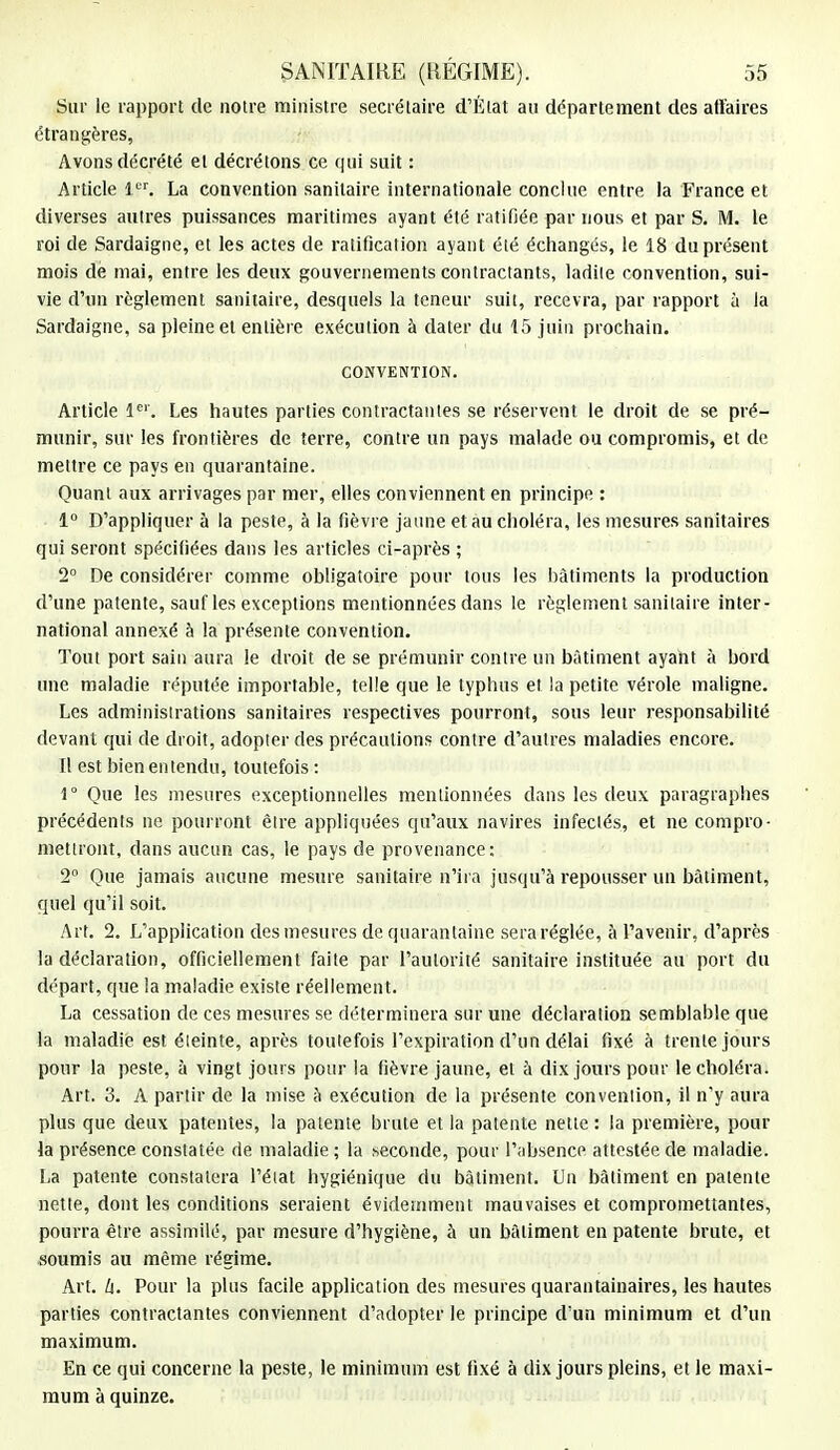 Sur le rapport de notre ministre secrétaire d'État au département des affaires étrangères, Avons décrété et décrétons ce qui suit : Article 1er. La convention sanitaire internationale conclue entre la France et diverses autres puissances maritimes ayant été ratifiée par nous et par S. M. le roi de Sardaigne, et les actes de ratification ayant été échangés, le 18 du présent mois de mai, entre les deux gouvernements contractants, ladite convention, sui- vie d'un règlement sanitaire, desquels la teneur suit, recevra, par rapport à la Sardaigne, sa pleine et entière exécution à dater du 15 juin prochain. CONVENTION. Article Ie''. Les hautes parties contractantes se réservent le droit de se pré- munir, sur les frontières de terre, contre un pays malade ou compromis, et de mettre ce pays en quarantaine. Quant aux arrivages par mer, elles conviennent en principe : 1° D'appliquer à la peste, à la fièvre jaune et au choléra, les mesures sanitaires qui seront spécifiées dans les articles ci-après ; 2° De considérer comme obligatoire pour tous les bâtiments la production d'une patente, sauf les exceptions mentionnées dans le règlement sanitaire inter- national annexé à la présente convention. Tout port sain aura le droit de se prémunir contre un bâtiment ayant à bord une maladie réputée importable, telle que le typhus et la petite vérole maligne. Les administrations sanitaires respectives pourront, sous leur responsabilité devant qui de droit, adopter des précautions contre d'autres maladies encore. Il est bien entendu, toutefois : 1° Que les mesures exceptionnelles mentionnées dans les deux paragraphes précédents ne pourront être appliquées qu'aux navires infectés, et ne compro- mettront, dans aucun cas, le pays de provenance; 2° Que jamais aucune mesure sanitaire n'ira jusqu'à repousser un bâtiment, quel qu'il soit. Art. 2. L'application des mesures de quarantaine sera réglée, à l'avenir, d'après la déclaration, officiellement faite par l'autorité sanitaire instituée au port du départ, que !a maladie existe réellement. La cessation de ces mesures se déterminera sur une déclaration semblable que la maladie est éteinte, après toutefois l'expiration d'un délai fixé à trente jours pour la peste, à vingt jours pour la fièvre jaune, et à dix jours pour le choléra. Art. 3. A partir de la mise à exécution de la présente convention, il n'y aura plus que deux patentes, la patente brute et la patente nette : la première, pour la présence constatée de maladie ; la seconde, pour l'absence attestée de maladie. La patente constatera l'état hygiénique du bâtiment. Un bâtiment en patente nette, dont les conditions seraient évidemment mauvaises et compromettantes, pourra être assimilé, par mesure d'hygiène, à un bâtiment en patente brute, et soumis au même régime. Art. h. Pour la plus facile application des mesures quarantainaires, les hautes parties contractantes conviennent d'adopter le principe d'un minimum et d'un maximum. En ce qui concerne la peste, le minimum est fixé à dix jours pleins, et le maxi- mum à quinze.