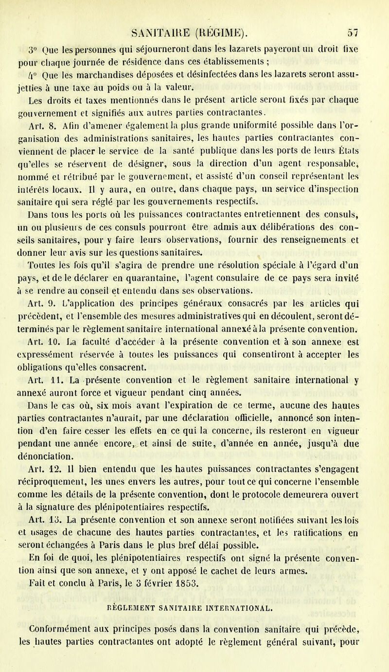 3° Que les personnes qui séjourneront dans les lazarets payeront un droit lixc pour chaque journée de résidence dans ces établissements ; II Que les marchandises déposées et désinfectées dans les lazarets seront assu- jetties à une taxe au poids ou à la valeur. Les droits et taxes mentionnés dans le présent article seront fixés par chaque gouvernement et signifiés aux autres parties contractantes. Art. 8. Afin d'amener également la plus grande uniformité possible dans l'or- ganisation des administrations sanitaires, les hautes parties contractantes con- viennent de placer le service de la santé publique dans les ports de leurs États qu'elles se réservent de désigner, sous la direction d'un agent responsable, nommé et rétribué par le gouvernement, et assisté d'un conseil représentant les intérêts locaux. Il y aura, en outre, dans chaque pays, un service d'inspection sanitaire qui sera réglé par les gouvernements respectifs. Dans tous les ports où les puissances contractantes entretiennent des consuls, un ou plusieurs de ces consuls pourront être admis aux délibérations des con- seils sanitaires, pour y faire leurs observations, fournir des renseignements et donner leur avis sur les questions sanitaires. Toutes les fois qu'il s'agira de prendre une résolution spéciale à l'égard d'un pays, et de le déclarer en quarantaine, l'agent consulaire de ce pays sera invité à se rendre au conseil et entendu dans ses observations. Art. 9. L'application des principes généraux consacrés par les articles qui précèdent, et l'ensemble des mesures administratives qui en découlent, seront dé- terminés par le règlement sanitaire international annexé à la présente convention. Art. 10. La faculté d'accéder à la présente convention et à son annexe est expressément réservée à toutes les puissances qui consentiront à accepter les obligations qu'elles consacrent. Art. 11. La présente convention et le règlement sanitaire international y annexé auront force et vigueur pendant cinq années. Dans le cas où, six mois avant l'expiration de ce ternie, aucune des hautes parties contractantes n'aurait, par une déclaration officielle, annoncé son inten- tion d'en faire cesser les effets en ce qui la concerne, ils resteront en vigueur pendant une année encore, et ainsi de suite, d'année en année, jusqu'à due dénonciation. Art. 12. 11 bien entendu que les hautes puissances contractantes s'engagent réciproquement, les unes envers les autres, pour tout ce qui concerne l'ensemble comme les détails de la présente convention, dont le protocole demeurera ouvert à la signature des plénipotentiaires respectifs. Art. 13. La présente convention et son annexe seront notifiées suivant les lois et usages de chacune des hautes parties contractantes, et les ratifications en seront échangées à Paris dans le plus bref délai possible. En foi de quoi, les plénipotentiaires respectifs ont signé la présente conven- tion ainsi que son annexe, et y ont apposé le cachet de leurs armes. Fait et conclu à Paris, le 3 février 1853. RÈGLEMENT SANITAIRE INTERNATIONAL. Conformément aux principes posés dans la convention sanitaire qui précède, les hautes parties contractantes ont adopté le règlement général suivant, pour