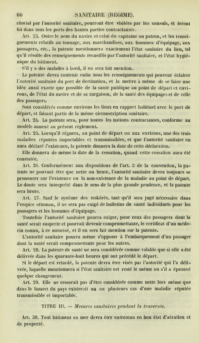 ritorial par l'autorité sanitaire, pourront être visitées par les consuls, et feront loi dans Ions les ports des hautes parties contractantes. Art. 23. Outre le nom du navire et celui du capitaine ou patron, et les rensei- gnements relatifs au tonnage, aux marchandises, aux hommes d'équipage, aux passagers, etc., la patente mentionnera exactement l'état sanitaire du lieu, tel qu'il résulte des renseignements recueillis par l'autorité sanitaire, et l'état hygié- nique du bâtiment. S'il y a des malades à bord, il en sera fait mention. La patente devra contenir enfin tous les renseignements qui peuvent éclairer l'autorité sanitaire du port de destination, et la mettre à même de se faire une idée aussi exacte que possible de la santé publique au point de départ et envi- rons, de l'état du navire et de sa cargaison, de la sanié des équipages et de celle des passagers. Sont considérés comme environs les lieux en rapport habituel avec le port de départ, et faisant partie de la même circonscription sanitaire. Art. 2k- La patente sera, pour toutes les nations contractantes, conforme au modèle annexé au présent règlement. Ai l. 25. Lorsqu'il régnera, au point de départ ou aux environs, une des trois maladies réputées importables et transmissibles, et que l'autorité sanitaire en aura déclaré l'existence, la patente donnera la date de cette déclaration. Elle donnera de même la date de la cessation, quand cette cessation aura été constatée. Art. 2(i. Conformément aux dispositions de l'art, 3 de la convention, lapa- lente ne pouvant être que nette ou brute, l'autorité sanitaire devra toujours se prononcer sur l'existence ou la non-existence de la maladie au point de départ. Le doute sera interprété dans le sens de la plus grande prudence, et la patente sera brute. Art. 27. Sauf le système des teskérés, tant qu'il sera jugé nécessaire dans l'empire ottoman, il ne sera pas exigé de bulletins de santé individuels pour les passagers et les hommes d'équipage. Toutefois l'autorité sanitaire pourra exiger, pour ceux des passagers dont la santé serait suspecte et pourrait devenir compromettante, le certificat d'un méde- cin connu, à ce autorisé, et il en sera fait mention sur la patente. L'autorité sanitaire pourra même s'opposer à l'embarquement d'un passager dont la santé serait compromettante pour les autres. Art. 28. La patente de sauté ne sera considérée comme valable que si elle a été délivrée dans les quarante-huit heures qui ont précédé le départ. Si le départ est retardé, la patente devra être visée par l'autorité qui l'a déli- vrée, laquelle mentionnera si l'état sanitaire est resté le même ou s'il a éprouvé quelque changement. Art. 29. Elle ne cesserait pas d'être considérée comme nette lors même que dans le lazaret du pays existerait un ou plusieurs cas d'une maladie réputée transmissible et importable. TITRE fil. — Mesures sanitaires pendant la traversée. Art. 30. Tout bâtiment en mer devra être entretenu eu bon état d'aération et de propreté.