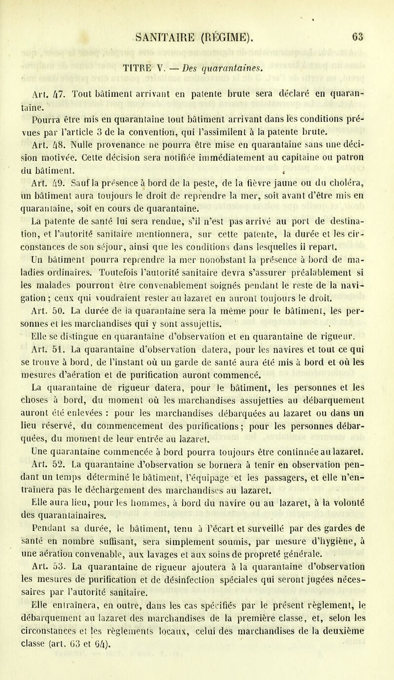 TITRE V. — Des quarantaines. Art. 47. Tout bâtiment arrivant en patente brute sera déclaré en quaran- taine. Pourra être mis en quarantaine tout bâtiment arrivant dans les conditions pré- vues par l'article 3 de la convention, qui l'assimilent à la patente brute. Art. Z|8. Nulle provenance ne pourra être mise en quarantaine sans une déci- sion motivée. Celte décision sera notifiée immédiatement au capitaine ou patron du bâtiment. « Art. 69. Salifia présence à bord de la peste, de la fièvre jaune ou du choléra, un bâtiment aura toujours le droit de reprendre la mer, soit avant d'être mis en quarantaine, soit en cours de quarantaine. La patente de santé lui sera rendue, s'il n'est pas arrivé au port de destina- tion, et l'autorité sanitaire mentionnera, sur cette patente, la durée et les cir- constances de son séjour, ainsi que les conditions dans lesquelles ii repart. Un bâtiment pourra reprendre la mer nonobstant la présence à bord de ma- ladies ordinaires. Toutefois l'autorité sanitaire devra s'assurer préalablement si les malades pourront être convenablement soignés pendant le reste de la navi- gation ; ceux qui voudraient rester au lazaret en auront toujours le droit. Art. 50. La durée de la quarantaine sera la même pour le bâtiment, les per- sonnes et les marchandises qui y sont assujettis. Elle se distingue en quarantaine d'observation et en quarantaine de rigueur. Art. 51. La quarantaine d'observation datera, pour les navires et tout ce qui se trouve à bord, de l'instant où un garde de santé aura été mis à bord et où les mesures d'aération et de purification auront commencé. La quarantaine de rigueur datera, pour le bâtiment, les personnes et les choses à bord, du moment où les marchandises assujetties au débarquement auront élé enlevées : pour les marchandises débarquées au lazaret ou dans un lieu réservé, du commencement des purifications ; pour les personnes débar- quées, du moment de leur entrée au lazaret. Une quarantaine commencée à bord pourra toujours être continuée au lazaret. Art. 52. La quarantaine d'observation se bornera à tenir en observation pen- dant un temps déterminé le bâtiment, l'équipage et les passagers, et elle n'en- traînera pas le déchargement des marchandises au lazaret. Elle aura lieu, pour les hommes, à bord du navire ou au lazaret, à la volonté des quarantainaires. Pendant sa durée, le bâtiment, tenu à l'écart et surveillé par des gardes de santé en nombre suffisant, sera simplement soumis, par mesure d'hygiène, à une aération convenable, aux lavages et aux soins de propreté générale. Art. bà. La quarantaine de rigueur ajoutera à la quarantaine d'observation les mesures de purification et de désinfection spéciales qui seront jugées néces- saires par l'autorité sanitaire. Elle entraînera, en outre, dans les cas spécifiés par le présent règlement, le débarquement au lazaret des marchandises de la première classe, et, selon les circonstances et les règlements locaux, celui des marchandises de la deuxième