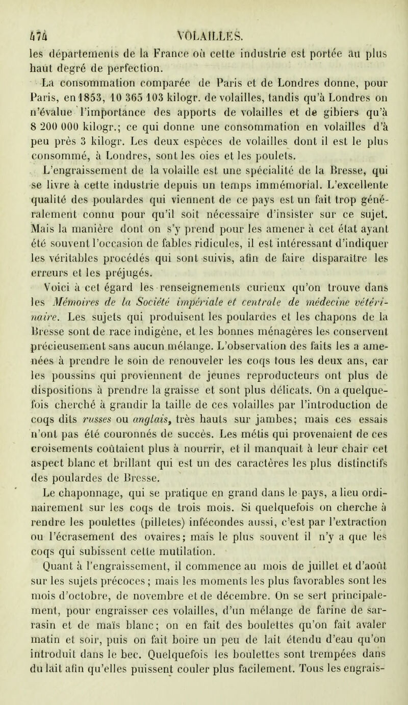 hlh VOLAILLES. les départements de la France où cette industrie est portée au plus haut degré de perfection. La consommation comparée de Paris et de Londres donne, pour Paris, en 1853, 10 365 103 kilogr. de volailles, tandis qu'à Londres on n'évalue l'importance des apports de volailles et de gibiers qu'à 8 200 000 kilogr.; ce qui donne, une consommation en volailles d'à peu près 3 kilogr. Les deux espèces de volailles dont il est le plus consommé, à Londres, sont les oies et les poulets. L'engraissement de la volaille est une spécialité de la Bresse, qui se livre à cette industrie depuis un temps immémorial. L'excellente qualité des poulardes qui viennent, de ce pays est un fait trop géné- ralement connu pour qu'il soit nécessaire d'insister sur ce sujet. Mais la manière dont on s'y prend pour les amener à cet état ayant été souvent l'occasion de fables ridicules, il est intéressant d'indiquer les véritables procédés qui sont suivis, afin de faire disparaître les erreurs et les préjugés. Voici à cet égard les renseignements curieux qu'on trouve dans les Mémoires de la Société impériale et centrale de médecine vétéri- naire. Les sujets qui produisent les poulardes et les chapons de la Bresse sont de race indigène, et les bonnes ménagères les conservent précieusement sans aucun mélange. L'observation des faits les a ame- nées à prendre le soin de renouveler les coqs tous les deux ans, car les poussins qui proviennent de jeunes reproducteurs ont plus de dispositions à prendre la graisse et sont plus délicats. On a quelque- fois cherché à grandir la taille de ces volailles par l'introduction de coqs dits russes ou anglais, très hauts sur jambes; mais ces essais n'ont pas été couronnés de succès. Les métis qui provenaient de ces croisements coûtaient plus à nourrir, et il manquait à leur chair cet aspect blanc et brillant qui est un des caractères les plus distinclifs des poulardes de Bresse. Le chaponnage, qui se pratique en grand dans le pays, a lieu ordi- nairement sur les coqs de trois mois. Si quelquefois on cherche à rendre les poulettes (pilletes) infécondes aussi, c'est par l'extraction ou l'écrasement des ovaires; mais le plus souvent il n'y a que les coqs qui subissent cette mutilation. Quant à l'engraissement, il commence au mois de juillet et d'août sur les sujets précoces ; mais les moments les plus favorables sont les mois d'octobre, de novembre et de décembre. On se sert principale- ment, pour engraisser ces volailles, d'un mélange de farine de sar- rasin et de maïs blanc; on en fait des boulettes qu'on fait avaler matin et soir, puis on fait boire un peu de lait étendu d'eau qu'on introduit dans le bec. Quelquefois les boulettes sont trempées dans du lait afin qu'elles puissent couler plus facilement. Tous les engrais-