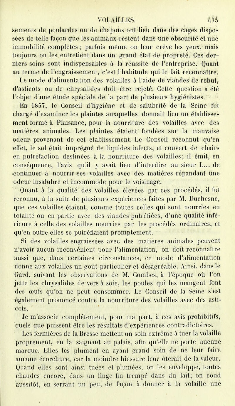 sements de poulardes ou de chapons ont lieu dans des cages dispo- sées de telle façon que les animaux restent dans une obscurité et une immobilité complètes ; parfois même on leur crève les yeux, mais toujours on les entretient dans un grand état de propreté. Ces der- niers soins sont indispensables à la réussite de l'entreprise. Quant au terme de l'engraissement, c'est l'habitude qui le fait reconnaître. Le mode d'alimentation des volailles à l'aide de viandes de rebut, d'asticots ou de chrysalides doit être rejeté. Cette question a été l'objet d'une étude spéciale de la part de plusieurs hygiénistes. En 1857, le Conseil d'hygiène et de salubrité de la Seine fut chargé d'examiner les plaintes auxquelles donnait lieu un établisse- ment formé à Plaisance, pour la nourriture des volailles avec des matières animales. Les plaintes étaient fondées sur la mauvaise odeur, provenant de cet établissement. Le Conseil reconnut qu'en effet, le sol était imprégné de liquides infects, et couvert de chairs en putréfaction destinées à la nourriture des volailles; il émit, en conséquence, l'avis qu'il y avait lieu d'interdire au sieur L... de continuer à nourrir ses volailles avec des matières répandant une odeur insalubre et incommode pour le voisinage. Quant à la qualité des volailles élevées par ces procédés, il fut reconnu, à la suite de plusieurs expériences faites par M. Duchesne, que ces volailles étaient, comme toutes celles qui sont nourries en totalité ou en partie avec des viandes putréfiées, d'une qualité infé- rieure à celle des volailles nourries par les procédés ordinaires, et qu'en outre elles se putréfiaient promptement. Si des volailles engraissées avec des matières animales peuvent n'avoir aucun inconvénient pour l'alimentation, on doit reconnaître aussi que, dans certaines circonstances, ce mode d'alimentation donne aux volailles un goût particulier et désagréable. Ainsi, dans le Gard, suivant les observations de M. Combes, à l'époque où l'on jette les chrysalides de vers à soie, les poules qui les mangent font des œufs qu'on ne peut consommer. Le Conseil de la Seine s'est 'également prononcé contre la nourriture des volailles avec des asti- cots. Je m'associe complètement, pour ma part, à ces avis prohibitifs, quels que puissent être les résultats d'expériences contradictoires. Les fermières de la Bresse mettent un soin extrême à tuer la volaille proprement, en la saignant au palais, afin qu'elle ne porte aucune marque. Elles les plument en ayant grand soin de ne leur faire aucune écorchure, car la moindre blessure leur ôterait de la valeur. Quand elles sont ainsi tuées et plumées, on les enveloppe, toutes chaudes encore, dans un linge fin trempé dans du lait; on coud aussitôt, en serrant un peu, de façon à donner à la volaille une