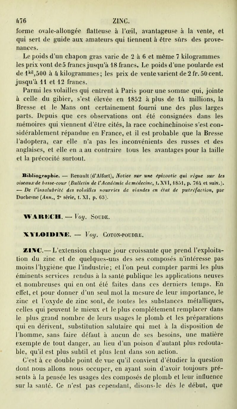 m zinc. forme ovale-allongée flatteuse à l'œil, avantageuse à la vente, et qui sert de guide aux amateurs qui tiennent à être sûrs des prove- nances. Le poids d'un chapon gras varie de 2 à 6 et même 7 kilogrammes les prix vont de 5 francs jusqu'à 18 francs. Le poids d'une poularde est delkil,500 à k kilogrammes; les prix de vente varient de 2 fr. 50 cent, jusqu'à H et 12 francs. Parmi les volailles qui entrent à Paris pour une somme qui, jointe à celle du gibier, s'est élevée en 1852 à plus de \h millions, la Bresse et le Mans ont certainement fourni une des plus larges parts. Depuis que ces observations ont été consignées dans les mémoires qui viennent d'être cités, la race cochinchinoise s'est con- sidérablement répandue en France, et il est probable que la Bresse l'adoptera, car elle n'a pas les inconvénients des russes et des anglaises, et elle en a au contraire tous les avantages pour la taille et la précocité surtout. Bibliographie. — Renault (d'Alforl), Notice sur une épizootie qui règne sur les oiseauxde basse-cour {Bulletin de l'Académie demédecinc, t.XVI, 185i, p. 764 et suiv.). — De l'insalubrité des volailles nourries de viandes en état de putréfaction, par Ductiesne {Ann., 2- série, t. XI, p. G3). WARKCH, — Voy. Soude. xvi.obdi'Vi:, — Voy. Coton-poudre. ZINC.— L'extension chaque jour croissante que prend l'exploita- tion du zinc et de quelques-uns des ses composés n'intéresse pas moins l'hygiène que l'industrie; et l'on peut compter parmi les plus éminents services t endus à la santé publique les applications neuves et nombreuses qui en ont été faites dans ces derniers temps. En elfet, et pour donner d'un seul mot la mesure de leur importance, le zinc et l'oxyde de zinc sont, de toutes les substances métalliques, celles qui peuvent le mieux et le plus complètement remplacer dans le plus grand nombre de leurs usages le plomb et les préparations qui en dérivent, substitution salutaire qui met à la disposition de l'homme, sans faire défaut à aucun de ses besoins, une matière exempte de tout danger, au lieu d'un poison d'autant plus redouta- ble, qu'il est plus subtil et plus lent dans son action. C'est à ce double point de vue qu'il convient d'étudier la question dont nous allons nous occuper, en ayant soin d'avoir toujours pré- sents à la pensée les usages des composés de plomb et leur influence sur la santé. Ce n'est pas cependant, disons-le dès le début, que