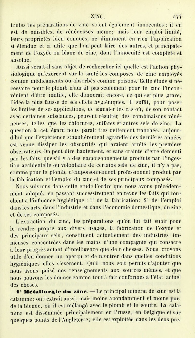 toutes les préparations de zinc soient également innocentes : il en est de nuisibles, de vénéneuses même; mais leur emploi limité, leurs propriétés bien connues, ne diminuent en rien l'application si étendue et si utile que l'on peut faire des autres, et principale- ment de l'oxyde ou blanc de zinc, dont l'innocuité est complète et absolue. Aussi serait-il sans objet de rechercher ici quelle est l'action phy- siologique qu'exercent sur la santé les composés de zinc employés comme médicaments ou absorbés comme poisons. Cette étude si né- cessaire pour le plomb n'aurait pas seulement, pour le zinc l'incon- vénient d'être inutile, elle donnerait encore, ce qui est plus grave, l'idée la plus fausse de ses effets hygiéniques. Il suffit, pour poser les limites de ses applications, de signaler les cas où, de son contact avec certaines substances, peuvent résulter des combinaisons véné- neuses, telles que les chlorures, sulfates et autres sels de zinc. La question à cet égard nous paraît très nettement tranchée, aujour- d'hui que l'expérience singulièrement agrandie des dernières années est venue dissiper les obscurités qui avaient arrêté les premiers observateurs. On peut dire hautement, et sans crainte d'être démenti par les faits, que s'il y a des empoisonnements produits par l'inges- tion accidentelle ou volontaire de certains sels de zinc, il n'y a pas, comme pour le plomb, d'empoisonnement professionnel produit par la fabrication et l'emploi du zinc et de ses principaux composés. Nous suivrons dans celte étude l'ordre que nous avons précédem- ment adopté, en passant successivement en revue les faits qui tou- chent à l'influence hygiénique : 1° de la fabrication; 2° de l'emploi dans les arts, dans l'industrie et dans l'économie domestique, du zinc et de ses composés. L'extraction du zinc, les préparations qu'on lui fait subir pour le rendre propre aux divers usages, la fabrication de l'oxyde et des principaux sels, constituent actuellement des industries im- menses concentrées dans les mains d'une compagnie qui consacre à leur progrès autant d'intelligence que de richesses. Nous croyons utile d'en donner un aperçu et de montrer dans quelles conditions hygiéniques elles s'exercent. Qu'il nous soit permis d'ajouter que nous avons puisé nos renseignements aux sources mêmes, et que nous pouvons les donner comme tout à fait conformes à l'état actuel des choses. 1° Métallurgie du zinc.—Le principal minerai de zinc est la calamine; on l'extrait aussi, mais moins abondamment et moins pur, de la blende, où il est mélangé avec le plomb et le soufre. La cala- mine est disséminée principalement en Prusse, en Belgique et sur quelques points de l'Angleterre; elle est exploitée dans les deux pre-