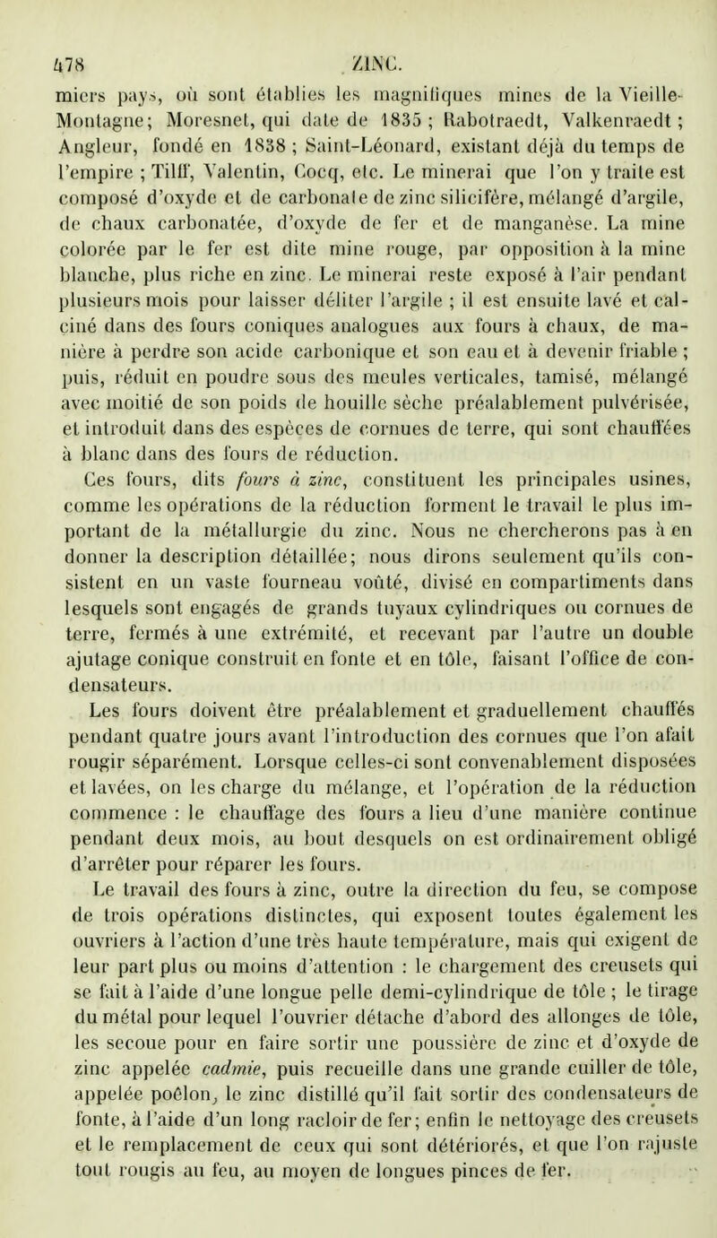 um 'me. miers pays, où sont établies les magnifiques mines de la Vieille- Montagne; Moresnet, qui date de 1835; Kabotraedt, Valkenraedt ; Angleur, fondé en 1838 ; Saint-Léonard, existant déjà du temps de l'empire ; Tillf, Yalentin, Cocq, etc. Le minerai que l'on y traite est composé d'oxyde et de carbonate de zinc silicifère, mélangé d'argile, de chaux carbonatée, d'oxyde de fer et de manganèse. La mine colorée par le fer est dite mine rouge, par opposition à la mine blanche, plus riche en zinc. Le minerai reste exposé à l'air pendant plusieurs mois pour laisser déliter l'argile ; il est ensuite lavé et cal- ciné dans des fours coniques analogues aux fours à chaux, de ma- nière à perdre son acide carbonique et son eau et à devenir friable ; puis, réduit en poudre sous des meules verticales, tamisé, mélangé avec moitié de son poids de houille sèche préalablement pulvérisée, et introduit dans des espèces de cornues de terre, qui sont chauffées à blanc dans des fours de réduction. Ces fours, dits fouies à zinc, constituent les principales usines, comme les opérations de la réduction forment le travail le plus im- portant de la métallurgie du zinc. Nous ne chercherons pas à en donner la description détaillée; nous dirons seulement qu'ils con- sistent en un vaste fourneau voûté, divisé en compartiments dans lesquels sont engagés de grands tuyaux cylindriques ou cornues de terre, fermés à une extrémité, et recevant par l'autre un double ajutage conique construit en fonte et en tôle, faisant l'office de con- densateurs. Les fours doivent être préalablement et graduellement chauffés pendant quatre jours avant l'introduction des cornues que l'on afait rougir séparément. Lorsque celles-ci sont convenablement disposées et lavées, on les charge du mélange, et l'opération de la réduction commence : le chauffage des fours a lieu d'une manière continue pendant deux mois, au bout desquels on est ordinairement obligé d'arrêter pour réparer les fours. Le travail des fours à zinc, outre la direction du feu, se compose rie trois opérations distinctes, qui exposent toutes également les ouvriers à l'action d'une très haute température, mais qui exigent de leur part plus ou moins d'attention : le chargement des creusets qui se fait à l'aide d'une longue pelle demi-cylindrique de tôle ; le tirage du métal pour lequel l'ouvrier détache d'abord des allonges de tôle, les secoue pour en faire sortir une poussière de zinc et d'oxyde de zinc appelée cadmie, puis recueille dans une grande cuiller de tôle, appelée poêlon, le zinc distillé qu'il fait sortir des condensateurs de fonte, à l'aide d'un long racloir de fer; enfin le nettoyage des creusets et le remplacement de ceux qui sont détériorés, et que l'on rajuste tout rougis au feu, au moyen de longues pinces de fer.