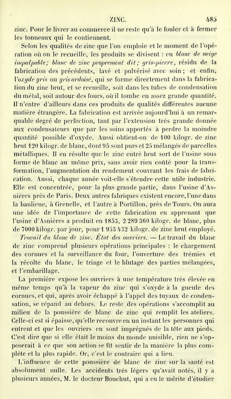 zinc. Pour le livrer au commerce il ne reste qu'à le fouler et à fermer les tonneaux qui le contiennent. Selon les qualités de zinc que l'on emploie et le moment de l'opé- ration où on le recueille, les produits se divisent : en blanc de neige impalpable ; blanc de zinc proprement dit ; gris-pierre, résidu de la fabrication des précédents, lavé et pulvérisé avec soin ; et enfin, Yozyde gris ou gris ardoisé, qui se forme directement dans la fabrica- tion du zinc brut, et se recueille, soit dans les tubes de condensation du métal, soit autour des fours, où il tombe en assez grande quantité. Il n'entre d'ailleurs dans ces produits de qualités différentes aucune matière étrangère. La fabrication est arrivée aujourd'hui à un remar- quable degré de perfection, tant par l'extension très grande donnée aux condensateurs que par les soins apportés à perdre la moindre quantité possible d'oxyde. Aussi obtient-on de 100 kilogr. de zinc brut 120 kilogr. de blanc, dont 95 sont purs et 25 mélangés de parcelles métalliques. Il en résulte que le zinc entré brut sort de l'usine sous forme de blanc au même prix, sans avoir rien coûté pour la trans- formation, l'augmentation du rendement couvrant les frais de fabri- cation. Aussi, chaque année voit-elle s'étendre cette utile industrie. Elle est concentrée, pour la plus grande partie, dans l'usine d'As- nières près de Paris. Deux autres fabriques existent encore, l'une dans la banlieue, à Grenelle, et l'autre à Portillon, près de Tours. On aura une idée de l'importance de .cette fabrication en apprenant que l'usine d'Asnières a produit en 1853, 2 289 360 kilogr. de blanc, plus de 7000 kilogr. par jour, pour 1 953 hVl kilogr. de zinc brut employé. Travail du blanc de zinc. Etat des ouvriers. — Le travail du blanc de zinc comprend plusieurs opérations principales : le chargement des cornues et la surveillance du four, l'ouverture des trémies et la récolte du blanc, le triage et le blutage des parties mélangées, et l'embarillage. La première expose les ouvriers à une température très élevée en même temps qu'à la vapeur du zinc qui s'oxyde à la gueule des cornues, et qui, après avoir échappé à l'appel des tuyaux de conden- sation, se répand au dehors. Le reste.des opérations s'accomplit au milieu de la poussière de blanc de zinc qui remplit les ateliers. Celle-ci est si épaisse, qu'elle recouvre en un instant les personnes qui entrent et que les ouvriers en sont imprégnés de la téte aux pieds. C'est dire que si elle était le moins du monde nuisible, rien ne s'op- poserait à ce que son action se fit sentir de la manière la plus com- plète et la plus rapide. Or, c'est le contraire qui a lieu. L'influence de cette poussière de blanc de zinc sur la santé est absolument nulle. Les accidents très légers qu'avait notés, il y a plusieurs années, M. le docteur Bouchut, qui a eu le mérite d'étudier