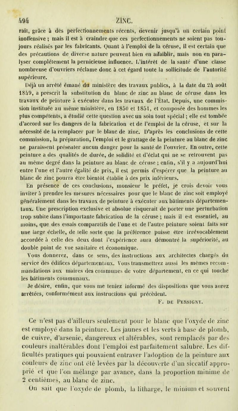 &ti me, rail, grâce à dés perfectionnements récents, devenir jusqu'à uli certain point inoll'ensive ; mais il est à craindre que ces perfectionnements ne soient pas tou- jours réalises par les fabricants. Quant à l'emploi de la céruse, il est certain que. des précautions de diverse nature peuvent bien en aiïaiblir, mais non en para- lyser complètement la pernicieuse influence. L'intérêt de la santé d'une classe nombreuse d'ouvriers réclame donc à cet égard toute la sollicitude de l'autorité supérieure. Déjà un arrêté émané du ministère des travaux publics, à la date du '2k août 18/i9, a prescrit la substitution du blanc de zinc au blanc de céruse dans les travaux de peinture à exécuter dans les travaux de l'État. Depuis, une commis- sion instituée au même ministère, en 1850 et 1851, et composée des bommes les plus compétents, a étudié cette question avec un soin tout spécial ; elle est tombée d'accord sur les dangers de la fabrication et de l'emploi de la céruse, et sur la nécessité de la remplacer par le blanc de zinc. D'après les conclusions de celte commission, la préparation, l'emploi et le grattage de la peinture au blanc de zinc ne paraissent présenter aucun danger pour la santé de l'ouvrier. En outre, cette peinture a des qualités de durée, de solidité et d'éclat qui ne se retrouvent pas au même degré dans la peinture au blanc de céruse ; enfin, s'il y a aujourd'hui entre l'une et l'autre égalité de prix, il est permis d'espérer que la peinture au blanc de zinc pourra être bientôt établie à des prix inférieurs. En présence de ces conclusions, monsieur le préfet, je crois devoir vous inviter à prendre les mesures nécessaires pour que le blanc de zinc soit employé généralement dans les travaux de peinture à exécuter aux bâtiments départemen- taux. Une prescription exclusive et absolue risquerait de porter une perturbation trop subite dans l'importante fabrication delà céruse ; mais il est essentiel, au moins, que des essais comparatifs de l'une et de l'autre peinture soient faits sur une large éclielle, de telle sorte que la préférence puisse être irrévocablement accordée à celle des deux dont l'expérience aura démontré la supériorité, au double point de vue sanitaire et économique. Vous donnerez, dans ce sens, des instructions aux architectes chargés du service des édifices départementaux. Vous transmettrez aussi les mêmes recom- mandations aux maires des communes de votre département, en ce qui louche les bâtiments communaux. Je désire, enfin, que vous me teniez informé des dispositions que vous aurez arrêtées, conformément aux instructions qui précèdent. V. de I'ërsignY. Ce n'est pas d'ailleurs seulement pour le blanc que l'oxyde de zinc est employé dans la peinture. Les jaunes et les verts à base de plomb, de cuivre, d'arsenic, dangereux et altérables, sont remplacés par des couleurs inaltérables dont l'emploi est parfaitement salubre. Les dif- ficultés pratiques qui pouvaient entraver l'adoption de la peinture aux couleurs de zinc ont été levées par la découverte d'un siccatif appro- prié et que l'on mélange par avance, dans la proportion minime de 2 centièmes, au blanc de zinc. Un sait que l'oxyde de plomb, la litharge, le minium et souvent