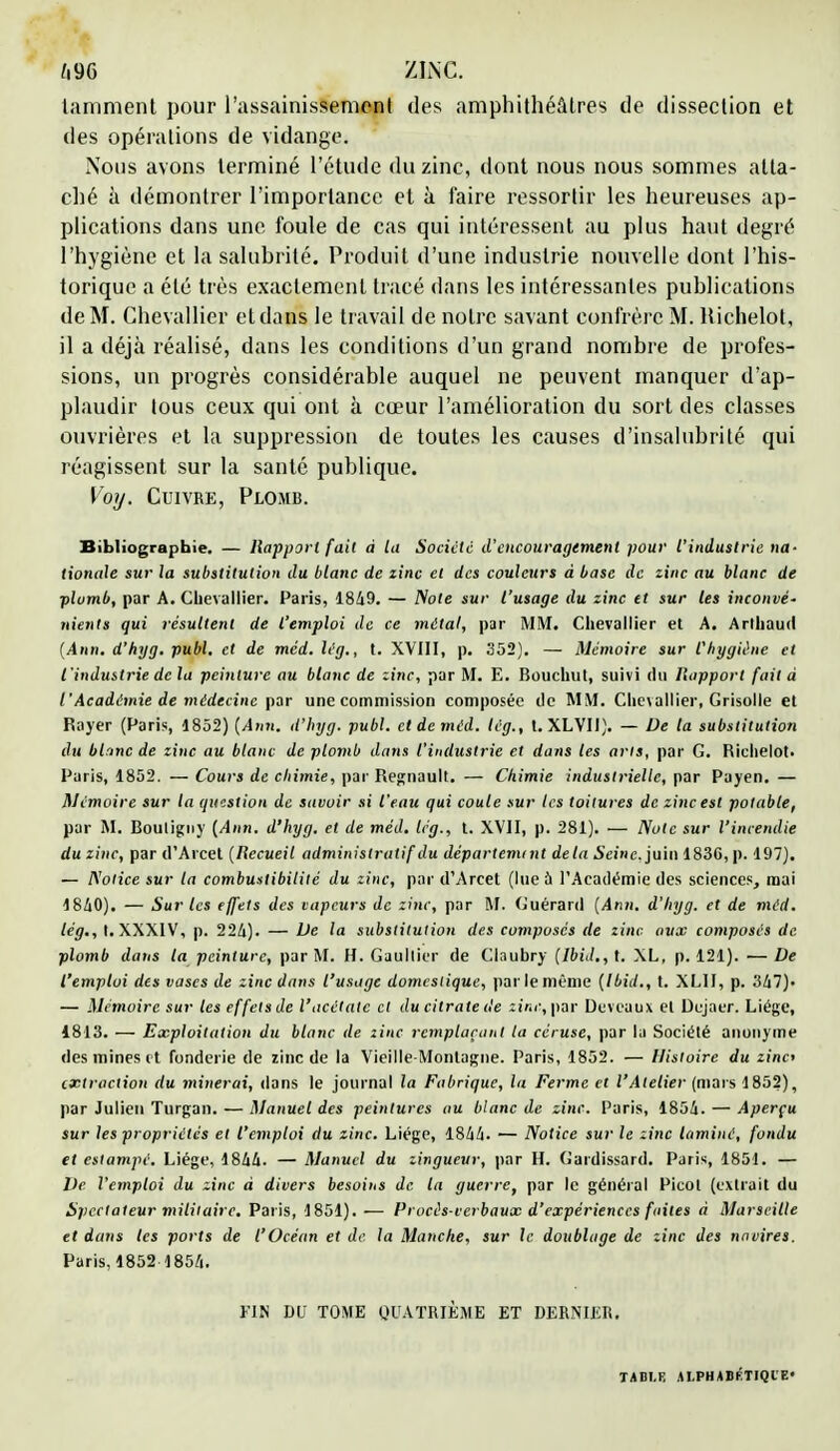 tamment pour l'assainissement des amphithéâtres de dissection et des opérations de vidange. Nous avons terminé l'étude du zinc, dont nous nous sommes atta- ché à démontrer l'importance et à faire ressortir les heureuses ap- plications dans une foule de cas qui intéressent au plus haut degré l'hygiène et la salubrité. Produit d'une industrie nouvelle dont l'his- torique a été très exactement tracé dans les intéressantes publications de M. Chevallier etdans le travail de notre savant confrère M. Richelot, il a déjà réalisé, dans les conditions d'un grand nombre de profes- sions, un progrès considérable auquel ne peuvent manquer d'ap- plaudir tous ceux qui ont à cœur l'amélioration du sort des classes ouvrières et la suppression de toutes les causes d'insalubrité qui réagissent sur la santé publique. Voy. Cuivre, Plomb. Bibliographie. — Rapport fait à la Société d'encouragement pour l'industrie na- tionale sur la substitution du blanc de zinc et des couleurs à base de zinc au blanc de plumb, par A. Chevallier. Paris, 1849. — Note sur l'usage du zinc et sur les inconvé- nients qui résultent de l'emploi de ce métal, par MM. Chevallier et A. Arlhaud (Ann. d'hyg. publ. et de méd. lég., t. XVIII, p. 352). — Mémoire sur t'hygiéne et l 'industrie de la peinture au blanc de zinc, par M. E. Bouchut, suivi du Rapport fait à l'Académie de médecine par une commission composée de MM. Chevallier, Grisolle et Rayer (Paris, 1852) [Ann. d'hyg. publ. et de méd. lég., t. XLVII). — De ta substitution du blanc de zinc au blanc de plomb dans l'industrie et dans les ans, par G. Richelot. Paris, 1852. — Cours de chimie, par Regnault. — Chimie industrielle, par Payen. — Mémoire sur la question de savoir si l'eau qui coule sur les toitures de zinc est potable, par M. Bouligny [Ann. d'hyg. et de méd. Icg., t. XVII, p. 281). — Note sur l'incendie du zinc, par d'Arcet (Recueil administratif du départemint delà Seine, juin 1836, p. 197). — Notice sur la combustibilité du zinc, par d'Arcet (lue à l'Académie des sciences, mai 1840). — Sur les effets des vapeurs de zinc, par M. Guérard (Ann. d'hyg. et de méd. lég., t. XXXIV, p. 224). — De la substitution des composés de zinc aux composés de plomb dans ta peinture, par M. H. Gaultier de Claubry (Ibid., t. XL, p. 121). — De l'emploi des vases de zinc dans l'usage domestique, par le même (Ibid., t. XLII, p. 347). — Mémoire sur les effets de l'acétate cl du citrate de tint:, par Deveaux et Dejaer. Liège, 1813. — Exploitation du blanc de zinc remplaçant la céruse, par la Société anonyme des mines et fonderie de zinc de la Vieille-Montagne. Paris, 1852. — Histoire du zinc extraction du minerai, dans le journal la Fabrique, la Ferme et l'Atelier (mars 1852), par Julien Turgan. — Manuel des peintures au blanc de zinc. Paris, 1854. — Aperçu sur les propriétés et l'emploi du zinc. Liège, 1844. — Notice sur le zinc laminé, fondu et estampé. Liège, 1844. — Manuel du zingueur, par H. Gardissard. Paris, 1851. — De l'emploi du zinc à divers besoins de la guerre, par le général Picot (extrait du Spectateur militaire. Paris, 1851). — Procès-verbaux d'expériences faites à Marseille et dans les ports de l'Océan et de la Manche, sur le doublage de zinc des navires. Paris, 1852 1854. FIN DU TOME QUATRIÈME ET DERNIER. TABLE ALPHABÉTIQUE'