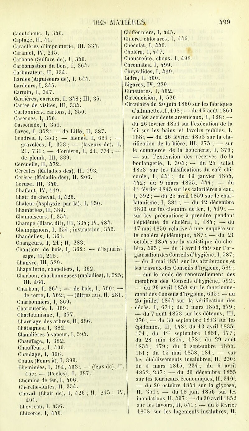 Caoutchouc, I, 340. Captagc, II, 41. Caractères d'imprimerie, III, 334. Caramel, IV, 215. Carbone (Sulfure de), I, 340. Carbonisation du bois, I, 304. Carburateur, II, 334. Cardes (Aiguiseurs de), I, 644. Cardeurs, I, 345. Carmin, I, 347. Carrières, carriers, I, 348; III, 35. Cartes de visites, III, 334. Cartonniers, cartons, I, 350. Casernes, I, 350. Cassonade, I, 351. Caves, I, 352; — de Lille, II, 387. Cendres, I, 353; — bleues, I, 661 ; — gravelées, I, 353 ; — (laveurs de), I, 21, 731 ; — d'orfèvre, I, 21, 731 ; — de plomb, III, 339. Cercueils, II, 472. Céréales (Maladies des), II, 193. Cerises (Maladie des), II, 200. Céruse, III, 340. Chaflaut, IV, 119. Chair de cheval, I, 420. Chaleur (Asphyxie par la), I, 150. Chambrées, II, 389. Chamoiseurs, I, 354. Cbampé (Blanc dit), III, 334 ; IV, 484. Champignons, I, 354 ; instruction, 350. Chandelles, I, 361. Changeurs, I, 21 ; II, 283. Chantiers de bois, I, 362; — d'équaris- sage, II, 215. Chanvre, 111, 529. Chapellerie, chapeliers, 1, 362. Charbon, charbonneuses (maladies), 1,625; III, 460. Charbon, I, 364; — de bois, 1, 560; — de terre, I, 562 ; — (filtres au), II, 281. Charbonniers, I, 369. Charcuterie, I, 369. Charlatanisme, I, 377. Charriage des arbres, II, 286. Châtaignes, I, 382. Chaudières à vapeur, I, 594. Chauffage, I, 382. Chauffeurs, I, 400. Chaulage, I, 396. Chaux (Fours à), I, 399. Cheminées, I, 384, 403 ; — (feux de), II, 457; — (Poêles), I, 387. Chemins de fer, I, 406. Cherche-fuites, II, 334. Cheval (Chair de), I, 426 ; II. 215 ; IV, 401. Chevreau, 1, 436. Chicorée, I, 440. Chiffonniers, I, 445. Chlore, chlorures, I, 440. Chocolat, I, 446. Choléra, I, 447. Choucroute, choux, I, 498- Chromates, I, 499. Chrysalides, I, 499. Cidre, I, 500. Cigares, IV, 229. Cimetières, I, 502. Circoncision, I, 520. Circulaire du 20 juin 1860 sur les fabriques d'allumettes, 1,108; — du 16 août 1860 sur les accidents arsenicaux, I, 128; — du 26 février 1851 sur l'exécution de la loi sur les bains et lavoirs publics, I, 188; — du 26 février 1853 sur la cla- rification de la bière, III, 375 ; — sur le commerce de la boucherie, I, 376; — sur l'extension des réserves de la boulangerie, I, 304 ; — du 25 juillet 1853 sur les falsifications du café chi- corée, I, 441; du 19 janvier 1854, 442; du 9 mars 1855, 444; — du 11 février 1845 sur les calorifères à eau, I, 392 ; — du 25 avril 1859 sur le char- latanisme, I, 381 ; — du 12 décembre 1860 sur les chemins de fer, I, 419 ; — sur les précautions à prendre pendant l'épidémie de choléra, I, 484; —du 17 mai 1850 relative à une enquête sur le choléra épidémique, 487 ; — du 21 octobre 1854 sur la statistique du cho- léra, 495 ; — du 3 avril 1849 sur l'or- ganisation des Conseils d'hygiène, 1,587; — du 3 mai 1851 sur les attributions et les travaux des Conseils d'hygiène, 589 ; — sur le mode de renouvellement des membres des Conseils d'hygiène, 592 ; — du 26 avril 1858 sur le fonctionne- ment des Conseils d'hygiène, 605 ; — du 25 juillet 1844 sur la vérification des décès, I, 671; du 3 mars 1856, 679 ; — du 7 août 1853 sur les détenus, III, 270; — du 30 septembre 1813 sur les épidémies, II, 148; du 13 avril 1835, 151; du 1er septembre 1851, 177; du 28 juin 1854, 178; du 29 août 1854, 179; du 6 septembre 1855, 181 ; du 15 mai 1858, 181 ; — sur les établissements insalubres, II, 230; du 4 mars 1815, 234; du 6 avril 1852, 237; — du 20 décembre 1855 sur les fourneaux économiques, II, 310; — du 20 octobre 1851 sur la glycose, II, 351 ; — du 18 juin 1856 sur les inondations, II, 497 ; — du 30 avril 1852 sur les lavoirs, II, 541 ; — du 5 février 1858 sur les logements insalubres, Il>