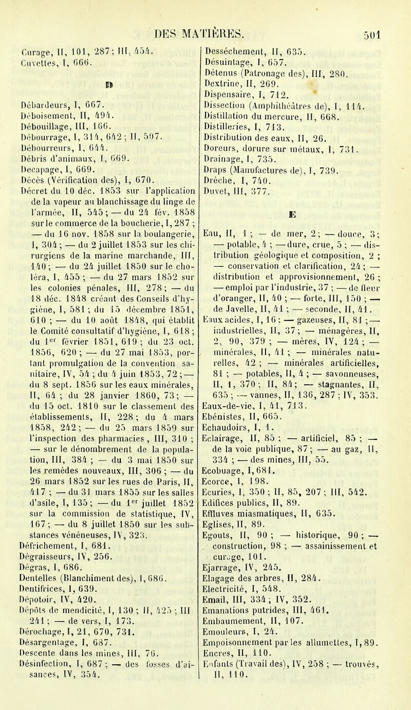 Curage, II, 101, 287; III, 454. Cuvettes, I, 600. n Dcbaideursi I, GG7. Déboisement, II, 494. Débouillage, 111, 16G. Débourrage, I, 314, 642 ; II, 507. Débourreurs, I, 044. Débris d'animaux, I, G69. Décapage, I, 6G9. Décès (Vérification des), I, G70. Décret du 10 déc. 1853 sur l'application de la vapeur au blanchissage du linge de l'armée, II, 545;— du 24 fév. 1858 sur le commerce de la boucherie, I, 287 ; — du 1G nov. 1858 sur la boulangerie, I, 304 ; — du 2 juillet 1853 sur les chi- rurgiens delà marine marchande, III, 140; — du 24 juillet 1850 sur le cho- léra, I, 455 ; — du 27 mars 1852 sur les colonies pénales, III, 278; —du 18 déc. 1848 créant des Conseils d'hy- giène, I, 581; du 15 décembre 1851, 610 ; — du 10 août 1848, qui établit le Comité consultatif d'hygiène, I, 618 ; du I e'' février 1851, 619; du 23 oct. 1856, 620 ; — du 27 mai 1853, por- tant promulgation de la convention sa- nitaire, IV, 54 ; du 4 juin 1853, 72 ; — du 8 sept. 1856 sur les eaux minérales, II, 64 ; du 28 janvier 1860, 73; — du 15 oct. 1810 sur le classement des établissements, II, 228; du 4 mars 1858, 242; — du 25 mars 1859 sur l'inspection des pharmacies, III, 310 ; — sur le dénombrement de la popula- tion, III, 384 ; — du 3 mai 1850 sur les remèdes nouveaux, III, 306 ; —du 26 mars 1852 sur les rues de Paris, II, 417 ; — du 31 mars 1855 sur les salles d'asile, I, 135; — du 1er juillet 1852 sur la commission de statistique, IV, 167; — du 8 juillet 1850 sur les sub- stances vénéneuses, IV, 323. Défrichement, I, 681. Dégraisseurs, IV, 256. Dégras, I, 686. Dentelles (Blanchiment des), 1,686. Dentifrices, 1, 639. Dépotoir, IV, 420. Dépôts de mendicité, 1, 130 ; II, 425 ; III 241 ; — de vers, I, 173. Dérochage, I, 21, 670, 731. Désargentage, I, 637. Descente dans les mines, III, 76. Désinfection, I, 687 ; — des fosses d'ai- sances, IV, 354. I Dessèchement, II, 635. Désuinlage, I, 657. Détenus (Patronage des), III, 280. Dextrine, II, 269. Dispensaire, I, 712. Dissection (Amphithéâtres de), I, 114. Distillation du mercure, II, 668. Distilleries, I, 713. Distribution des eaux, II, 26. Doreurs, dorure sur métaux, I, 731. Drainage, I, 735. Draps (Manufactures de), I, 739. Drèche, I, 741). Duvet, III, 377. E Eau, II, 1 ; — de mer, 2; —douce, 3; —■ potable, 4 ; — dure, crue, 5 ; — dis- tribution géologique et composition, 2 ; — conservation et clarification, 24; — distribution et approvisionnement, 20 ; — emploi par l'industrie, 37 ; —de fleur d'oranger, II, 40 ; — forte, III, 150 ; — de Javelle, II, 41 ; — seconde, II, 41. Enux acides, 1,16 : — gazeuses, II, 81 ; — industrielles, II, 37 ; — ménagères, II, 2, 9IJ, 379 ; — mères, IV, 124; — minérales, II, 41; — minérales natu- relles, 42 ; — minérales artificielles, 81 ; — potables, II, 4 ; — savonneuses, II, 1, 370 ; II, 84: — stagnantes, II, 635 ; — vannes, II, 136, 287 ; IV, 353. Eaux-de-vie, I, 41, 7)3. Ebénistes, II, 665. Echaudoirs, I, 1. Eclairage, II, 85 ; — artificiel, 85 ; — de la voie publique, 87 ; — au gaz, II, 334 ; —des mines, III, 55. Ecobuage, 1,681. Ecorce, I, 198. Ecuries, I, 350 ; II, 85, 207 ; III, 542. Edifices publics, II, 89. Effluves miasmatiques, II, 635. Eglises, II, 89. Egouts, II, 90 ; — historique, 90 ; — construction, 98 ; — assainissement et curjge, 101. Ejarrage, IV, 245. Elagage des arbres, H, 284. Electricité, I, 548. Email, III, 334; IV, 352. Emanations putrides, III, 461. Embaumement, II, 107. EmouleuiB, I, 24. Empoisonnement par les allumettes, 1,89. Encres, II, 110. Enfants (Travail des), IV, 258 ; — trouvés, II, 110.