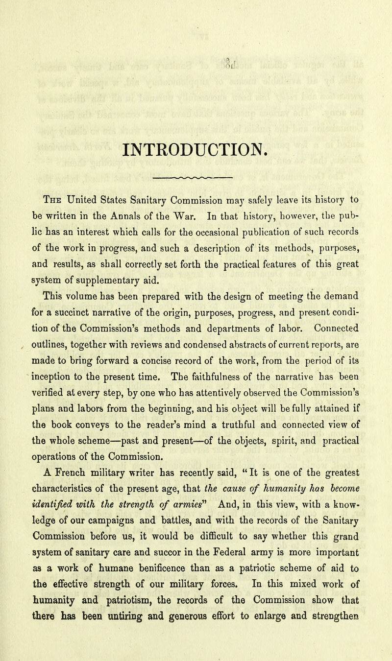 INTRODUCTION. The United States Sanitary Commission may safely leave its history to be written in the Annals of the War. In that history, however, the pub- lic has an interest which calls for the occasional publication of such records of the work in progress, and such a description of its methods, purposes, and results, as shall correctly set forth the practical features of this great system of supplementary aid. This volume has been prepared with the design of meeting the demand for a succinct narrative of the origin, purposes, progress, and present condi- tion of the Commission's methods and departments of labor. Connected outlines, together with reviews and condensed abstracts of current reports, are made to bring forward a concise record of the work, from the period of its inception to the present time. The faithfulness of the narrative has been verified at every step, by one who has attentively observed the Commission's plans and labors from the beginning, and his object will be fully attained if the book conveys to the reader's mind a truthful and connected view of the whole scheme—past and present—of the objects, spirit, and practical operations of the Commission. A French military writer has recently said,  It is one of the greatest characteristics of the present age, that the cause of humanity has become identified with the strength of armies'^ And, in this view, with a know- ledge of our campaigns and battles, and with the records of the Sanitary Commission before us, it would be difficult to say whether this grand system of sanitary care and succor in the Federal army is more important as a work of humane benificence than as a patriotic scheme of aid to the eflfective strength of our military forces. In this mixed work of humanity and patriotism, the records of the Commission show that there has been untiring and generous effort to enlarge and strengthen