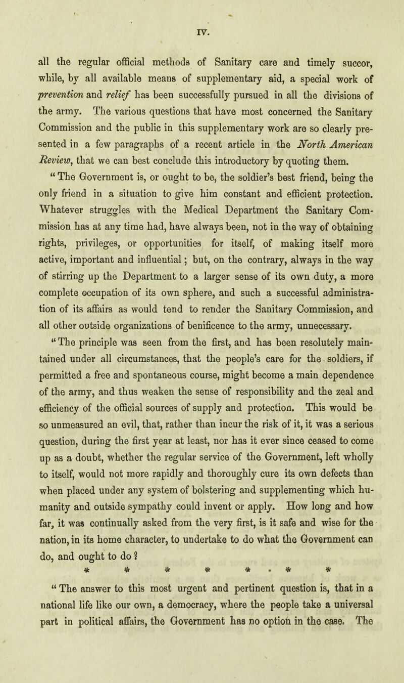 all the regular official methods of Sanitary care and timely succor, while, by all available means of supplementary aid, a special work of prevention and relief has been successfully pursued in all the divisions of the army. The various questions that have most concerned the Sanitary Commission and the public in this supplementary work are so clearly pre- sented in a few paragraphs of a recent article in the North American Review, that we can best conclude this introductory by quoting them.  The Government is, or ought to be, the soldier's best friend, being the only friend in a situation to give him constant and efficient protection. Whatever struggles with the Medical Department the Sanitary Com- mission has at any time had, have always been, not in the way of obtaining rights, privileges, or opportunities for itself, of making itself more active, important and influential; but, on the contrary, always in the way of stirring up the Department to a larger sense of its own duty, a more complete occupation of its own sphere, and such a successful administra- tion of its afiairs as would tend to render the Sanitary Commission, and all other outside organizations of benificence to the army, unnecessary.  The principle was seen from the first, and has been resolutely main- tained under all circumstances, that the people's care for the soldiers, if permitted a free and spontaneous course, might become a main dependence of the army, and thus weaken the sense of responsibility and the zeal and efficiency of the official sources of supply and protection. This would be so unmeasured an evil, that, rather than incur the risk of it, it was a serious question, during the first year at least, nor has it ever since ceased to come up as a doubt, whether the regular service of the Government, left wholly to itself, would not more rapidly and thoroughly cure its own defects than when placed under any system of bolstering and supplementing which hu- manity and outside sympathy could invent or apply. How long and how far, it was continually asked from the very first, is it safe and wise for the nation, in its home character, to undertake to do what the Government can do, and ought to do ? * « « * * . * *  The answer to this most urgent and pertinent question is, that in a national life like our own, a democracy, where the people take a universal part in political affairs, the Government has no option in the case. The