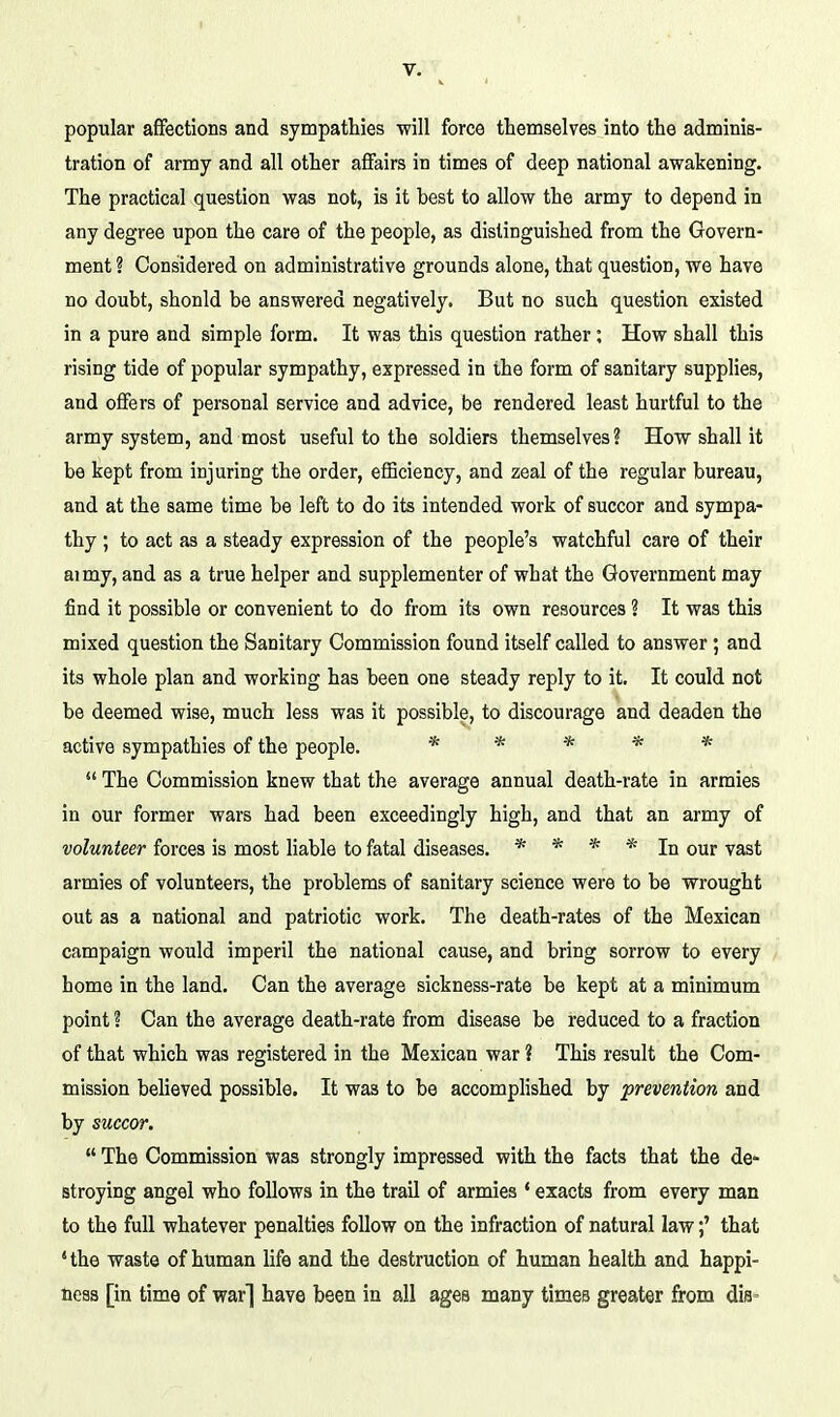 popular affections and sympathies will force themselves into the adminis- tration of army and all other affairs in times of deep national awakening. The practical question was not, is it best to allow the army to depend in any degree upon the care of the people, as distinguished from the Govern- ment ? Considered on administrative grounds alone, that question, we have no doubt, shonld be answered negatively. But no such question existed in a pure and simple form. It was this question rather; How shall this rising tide of popular sympathy, expressed in the form of sanitary supplies, and ofifers of personal service and advice, be rendered least hurtful to the army system, and most useful to the soldiers themselves? How shall it be kept from injuring the order, efficiency, and zeal of the regular bureau, and at the same time be left to do its intended work of succor and sympa- thy ; to act as a steady expression of the people's watchful care of their aimy, and as a true helper and supplementer of what the Government may find it possible or convenient to do from its own resources ? It was this mixed question the Sanitary Commission found itself called to answer; and its whole plan and working has been one steady reply to it. It could not be deemed wise, much less was it possible, to discourage and deaden the active sympathies of the people. * * * * *  The Commission knew that the average annual death-rate in armies in our former wars had been exceedingly high, and that an army of volunteer forces is most liable to fatal diseases. * * * * In our vast armies of volunteers, the problems of sanitary science were to be wrought out as a national and patriotic work. The death-rates of the Mexican campaign would imperil the national cause, and bring sorrow to every home in the land. Can the average sickness-rate be kept at a minimum point ? Can the average death-rate from disease be reduced to a fraction of that which was registered in the Mexican war ? This result the Com- mission believed possible. It was to be accomplished by prevention and by succor.  The Commission was strongly impressed with the facts that the de- stroying angel who follows in the trail of armies * exacts from every man to the full whatever penalties follow on the infraction of natural law;' that *the waste of human life and the destruction of human health and happi- ness [in time of war] have been in all ages many times greater from dis-