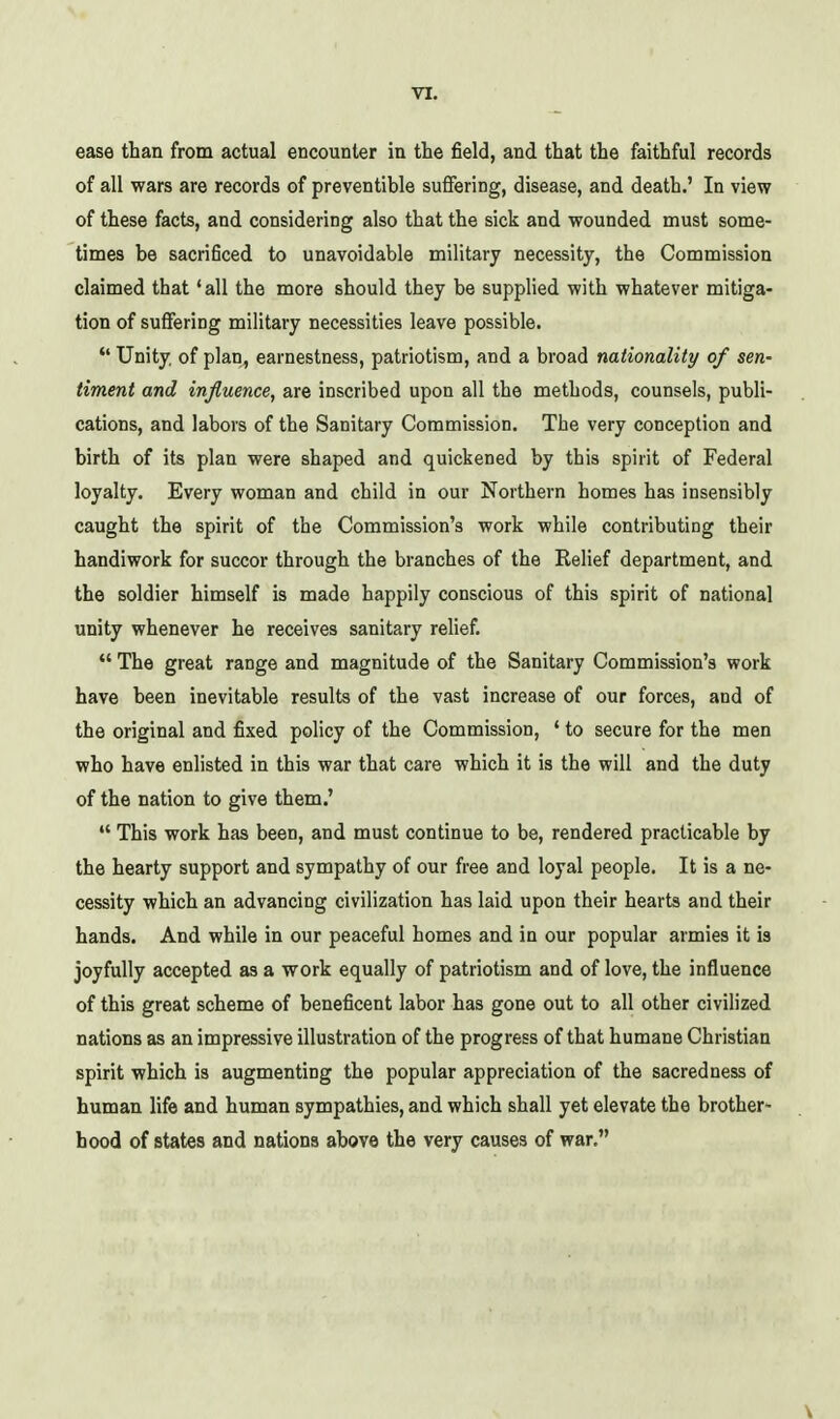 ease than from actual encounter in the field, and that the faithful records of all wars are records of preventible suffering, disease, and death.' In view of these facts, and considering also that the sick and wounded must some- times be sacrificed to unavoidable military necessity, the Commission claimed that 'all the more should they be supplied with whatever mitiga- tion of suffering military necessities leave possible. *' Unity, of plan, earnestness, patriotism, and a broad nationality of sen- timent and influence, are inscribed upon all the methods, counsels, publi- cations, and labors of the Sanitary Commission, The very conception and birth of its plan were shaped and quickened by this spirit of Federal loyalty. Every woman and child in our Northern homes has insensibly caught the spirit of the Commission's work while contributing their handiwork for succor through the branches of the Relief department, and the soldier himself is made happily conscious of this spirit of national unity whenever he receives sanitary relief.  The great range and magnitude of the Sanitary Commission's work have been inevitable results of the vast increase of our forces, and of the original and fixed policy of the Commission, ' to secure for the men who have enlisted in this war that care which it is the will and the duty of the nation to give them.'  This work has been, and must continue to be, rendered practicable by the hearty support and sympathy of our free and loyal people. It is a ne- cessity which an advancing civilization has laid upon their hearts and their hands. And while in our peaceful homes and in our popular armies it is joyfully accepted as a work equally of patriotism and of love, the influence of this great scheme of beneficent labor has gone out to all other civilized nations as an impressive illustration of the progress of that humane Christian spirit which is augmenting the popular appreciation of the sacredness of human life and human sympathies, and which shall yet elevate the brother- hood of states and nations above the very causes of war.